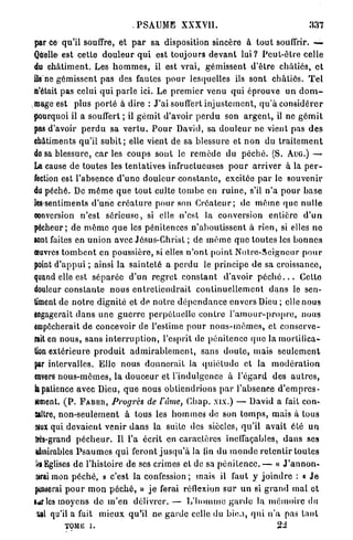 P S A U M E XXXY1I.                                             337

par ce qu'il souffre, et p a r s a disposition sincère à t o u t souffrir. —
Quelle est cette d o u l e u r q u i est toujours d e v a n t l u i ? P e u t - ê t r e celle
du c h â t i m e n t . Les h o m m e s , il est vrai, gémissent d'être châtiés, e t
ils ne gémissent pas des fautes p o u r lesquelles ils sont c h â t i é s . T e l
n'était pas celui q u i p a r l e ici. Le p r e m i e r venu q u i éprouve u n d o m -
mage est plus p o r t é à dire : J'ai souffert i n j u s t e m e n t , q u ' à c o n s i d é r e r
jiourquoi il a souffert ; il g é m i t d'avoir p e r d u son a r g e n t , il ne g é m i t
pas d'avoir p e r d u sa v e r t u . P o u r David, sa d o u l e u r ne vient pas d e s
châtiments qu'il s u b i t ; elle vient de sa blessure et n o n du t r a i t e m e n t
de sa blessure, c a r i e s coups sont le r e m è d e du p é c h é . (S. AUG.) —-
La cause de toutes les tentatives infructueuses p o u r a r r i v e r à la p e r -
fection est l'absence d ' u n e d o u l e u r c o n s t a n t e , excitée p a r le souvenir
du péché. De m ê m e q u e t o u t culte t o m b e en r u i n e , s'il n ' a p o u r b a s e
lessentiments d ' u n e c r é a t u r e p o u r son C r é a t e u r ; de m ê m e q u e n u l l e
conversion n'est s é r i e u s e , si elle n'est la conversion entière d ' u n
pécheur; de m ê m e q u e les pénitences n ' a b o u t i s s e n t à r i e n , si elles n e
sont faites en u n i o n avec Jésus-Christ ; de m ê m e q u e t o u t e s les b o n n e s
œuvres t o m b e n t en poussière, si elles n ' o n t p o i n t N o t r e - S e i g n e u r p o u r
point d ' a p p u i ; ainsi la s a i n t e t é a p e r d u le principe d e sa croissance,
quand elle est s é p a r é e d ' u n r e g r e t c o n s t a n t d'avoir p é c h é . . . Cette
douleur c o n s t a n t e n o u s e n t r e t i e n d r a i t c o n t i n u e l l e m e n t d a n s le sen-
timent de n o t r e dignité et de n o t r e d é p e n d a n c e envers Dieu ; elle nous
engagerait d a n s u n e g u e r r e perpétuelle c o n t r e l ' a m o u r - p r o p r e , nous
empêcherait de concevoir de l'estime p o u r n o u s - m ê m e s , et c o n s e r v e -
rait en n o u s , sans i n t e r r u p t i o n , l'esprit de pénitence q u e la mortifica-
tion extérieure p r o d u i t a d m i r a b l e m e n t , sans d o u t e , mais s e u l e m e n t
par intervalles. Elle nous d o n n e r a i t la q u i é t u d e et la m o d é r a t i o n
«nvers n o u s - m ê m e s , la d o u c e u r et l'indulgence à l ' é g a r d des a u t r e s ,
la patience avec Dieu, q u e nous obtiendrions p a r l'absence d ' e m p r e s -
iement. ( P . F A B B R , Progrès de l'âme, C b a p . xix.) — David a fait con-
Baltre, n o n - s e u l e m e n t à tous les h o m m e s de son t o m p s , mais à tous
$ux qui d e v a i e n t venir d a n s la suite des siècles, q u ' i l avait été u n
 très-grand p é c h e u r . Il l'a écrit en c a r a c t è r e s ineffaçables, d a n s ses
 admirables P s a u m e s q u i feront j u s q u ' à la (in du m o n d e r e t e n t i r toutes
 h Eglises d e l'histoire de ses crimes et de sa p é n i t e n c e . — « J ' a n n o n -
 &rai mon p é c h é , » c'est la confession ; mais il faut y j o i n d r e : « J e
penserai p o u r m o n p é c h é , » j e ferai réflexion s u r un si g r a n d mal et
lar les moyens d e m ' e n délivrer. — L ' h o m m e g a r d e la m é m o i r e du
 W qu'il a fait mieux qu'il ne g a r d e celle du b i o , q u i n ' a pas t a n t
           TOME i.                                                                         22
 