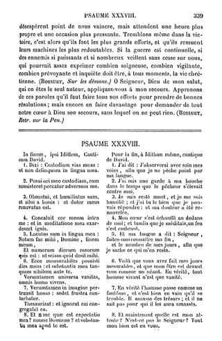 PSAUME XXXVUE                                                 339

désespèrent p o i n t de nous v a i n c r e , mais a t t e n d e n t u n e h e u r e p l u s
propre et u n e occasion plus p r e s s a n t e . T r e m b l o n s m ê m e d a n s la vic-
toire, c'est alors qu'ils font les plus g r a n d s efforts, et qu'ils r e m u e n t
leurs m a c h i n e s les plus r e d o u t a b l e s . Si la g u e r r e est c o n t i n u e l l e , si
des ennemis si p u i s s a n t s et si n o m b r e u x veillent sans cesse s u r n o u s ,
qui p o u r r a i t assez e x p r i m e r combien soigneuse, combien vigilante,
combien p r é v o y a n t e et inquiète doit ê t r e , à tous m o m e n t s , la vie c h r é -
tienne. ( B O S S U E T , Sur les démons.) 0 S e i g n e u r , Dieu de mon s a l u t ,
qui en êtes le seul a u t e u r , appliquez-vous à m o n secours. A p p r e n o n s
de ces p a r o l e s qu'il faut faire tous nos efforts p o u r p r e n d r e de b o n n e s
résolutions ; mais encore en faire d a v a n t a g e p o u r d e m a n d e r de t o u t
notre c œ u r à Dieu son secours, sans lequel on ne p e u t rien. ( B O S S U E T ,
Retr. sur la Pen.)



                                   PSAUME XXXVIII.
  In finem , ipsi Idithun, Canli-                  Pour la lin, a Idithun même, cantique
cum David.                                      de David.
  1. Dixi : Custodiam vias meas :                  1. J'ai dit : J'observerai avec soin mes
ut non delinquam in lingua mea.                 voies , afin que jo ne pèche point par
                                                ma langue.
  2. Posui ori meo custodiam, cum                  2. J'ai mis une garde à ma bouche
consisteret peccator adversum me.               dans lo temps que lo pécheur s'élevait
                                                contre moi.
  3. Obmutui, et humiliatus sum,                   3. Je suis resté m u e t , et je me suis
et silui a bonis : et dolor meus                humilié ; et j ' a i tu le bien que je pou-
renovatus est.                                  vais répondre : et ma douleur a été re-
                                                nouvelée.
  4. Concaluit cor meum intra                      4. Mon cœur s'est échauffé au dedans
me : et in meditatione mea exar-                de moi; et tandis que je méditais,un feu
desect ignis.                                   s'est embrasé.
  b. Locutus sum in lingua mea :                   ti. Et ma langue a dit : Seigneur ,
Notum fac m i h i , Domine , lincm              faites-moi connaître ma fin ,
meum,                                              et le nombre de mes jours , afin quo
  Et numerum dicrum mcorum                      je sache ce qui m'en reste.
quis est : utsciamquid desitmihi.
  6. Ecce mcnsurabilcs posuisti                    0. Voilà que vous «avez fait mes jours
dies meos : et suhstantia mea tan-               mesurables, et que mon être est devant
quam nihilum ante te.                            vous comme un néant. Eu vérité, tout
  Verumtamen universa vanitas,                   homme vivant n'est quo vanité.
omnis homo vivons.
  7. Verumtamen in imagine per-                     7. En vérité l'homme         passe comme un
transit homo : sedet frustra con-                fantôme , et c'est hien         en vain qu'il so
lurbatur.                                        trouble. Il amasse des          trésors ; et il ne
   Thesaurizat : et ignorât cui con-             sait pas pour qui il les        aura amassés.
gregabit ca.
  8 . Et m n e quœ est expectatio                  8. Et maintenant quelle est mon at-
mea? nonne Dominus? et subslau-                  tente? N'est-ce pas le Seigneur? Tout
Ua. mea apud te est.                             mon bien est en vous,
 