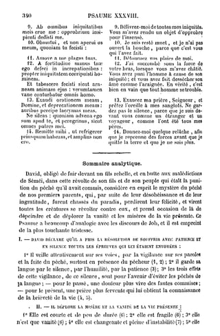 340                           PSAUME XXXVIII.

    0. Ab omnibus iniquitatibus              9. Délivrez-moi de toutes mos iniquités.
  meis crue me : opprobrium insi-         Vous m'avez rendu un objet d'opprobro
  picnli dedisti me.                      pour l'insensé.                             '
    10. Obmutui, et non aperui os            10. Je suis resté m u e t , et jo n'ai pas
  meum, quoniam tu fecisti :              ouvert la bouche , parce que c'est vous
                                          qui l'avez fait.
    H . Amove a me plaças tuas.              11. Détournez vos plaies do moi.
    12. A l'orlitudino inanus tua;           12. J'ai succombé sous la force do
 ego defeci in increpationibus :          votre bras, lorsque vous m'avez châtié.
 propter iniquitatem corripuisti ho-      Vous avez puni l'homme à cause de son
 minem.                                   iniquité ; et vous avez fait dossécher son
    Et tabescere fecisti sicut ara-       âme comme l'araignée. En vérité , c'est
 neam animam ejus : verumtamen            bien en vain que tout homme se trouble.
 vane conturbatur omnis bomo.
    13. Exaudi orationem m e a m ,         13. Exaucez ma prière , Seigneur , et
 Domine, et deprecationem meam :         prêtez l'oreille à mes sanglots. Ne gar-
 auribus percipe lacrymas meas.          dez pas le silence, parée que je suis de-
   Ne sileas : quoniam advena ego        vant vous comme un étranger et un
 sum apud te, et peregrinus, sicut       voyageur, comme l'ont été tous mes
 omnes patres mei.                       pères.
    14. Remiltc mihi , ut réfrigérer       14. Donnez-moi quelque relâche , afin
 priusquam habeam,et amplius non         que je reprenne des forces avant que jo
 ero.                                    quitte la lerro et quo jo ne sois plus.



                              Sommaire analytique.
   David, obligé de fuir devant un lils rebelle, et en butte aux malédictions
 de Sémôi, dans cette révolte de son lils et de son peuple qui était la puni-
tion du péché qu'il avait commis, considère en esprit le mystère du péché
de nos premiers p a r e n t s , q u i , p a r suite de leur désobéissance et de leur
ingratitude, furent chassés d u p a r a d i s , perdirent leur félicité, et virent
toutes les créatures se révolter contre e u x , et p r e n d occasion de là do
dépeindre et de déplorer la vanité et les misères de la vie présente. Ce
Psaume a b e a u c o u p d'analogie avec les discours de Job, et il est empreint
de la plus touchante tristesse.
I. — DAVID DÉCLARE QU'lL A PUIS L RÉSOLUTION DIÏ SOUFFRIR AVEC, P TU C E
                                 A                               AINK T
         E SILENCE TOUTES LES ÉPREUVES QUI LUI ÉTAIENT ENVOYÉES :
          N
   1° 11 veille attentivement sur ses voies, p a r la vigilance sur ses paroles
et la fuite du péché, surtout en présence d u pécheur (4, 2) ; 2° il garde sa
langue p a r le silence, p a r l'humilité, p a r la patience (3); 3° les trois effets
de cette vigilance, de ce silence, sont p o u r l'avenir d'éviter les péchés do
pa langue ; — p o u r le p a s s é , une douleur plus vive des fautes commises ;
— p o u r le présent, une prière plus fervente qui lui obtient la connaissance
de la brièveté de la vie (4, î>).
     .   II. — IL DÉPLORE L MISÈRE ET L VANITÉ DE L VIE PRÉSENTE :
                           A           A           A
   1° Elle est courte et de peu de durée. (G) ; 2° elle est fragile (6) ; 3° elle
n'est que vanité (0) ; 4° elle est changeante et pleine d'instabilité (7) ;'ô°elle
 