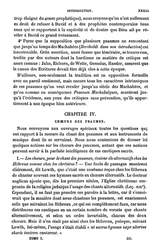 INTRODUCTION.                                            XXXIII

  t r o p éloigne du g e n r e p r o p h é t i q u e ) , n o u s croyons q u ' o n n'est n u l l e m e n t
  en droit de refuser à David et à des p r o p h è t e s c o n t e m p o r a i n s t o u s
  ceux qui se r a p p o r t e n t à l a captivité et de d o u t e r q u e Dieu ait p u r é -
 véler à David ce g r a n d é v é n e m e n t .
      4° P a r c e q u e l a supposition que plusieurs p s a u m e s ne r e m o n t e n t
 que j u s q u ' a u t e m p s des Machabées (Bertkoldt dans son introduction) est
 insoutenable. Cette assertion, aussi fausse q u e t é m é r a i r e , se t r o u v e con_
 tredite p a r des a u t e u r s d o n t l a hardiesse en m a t i è r e d e critique est
 assez c o n n u e : J a h n , Eichorn, d e W e t t e , Gesenius, Hassler, assurent q u e
 le c a n o n des Ecritures devait être déjà clos à cette é p o q u e .
    D'ailleurs, non-seulement l a t r a d i t i o n est en o p p o s i t i o n formelle
 avec un pareil sentiment, m a i s encore t o u s les c a r a c t è r e s intrinsèques
 de ces p s a u m e s q u ' o n v e u t reculer j u s q u ' a u siècle des Machabées, et
 q u ' o n n o m m e en conséquence Psaumes Machabaïques, m o n t r e n t j u s -
 q u ' à l'évidence, a u x y e u x des critiques sans prévention, qu'ils a p p a r -
 tiennent à u n e é p o q u e bien a n t é r i e u r e .

                                          CHAPITRE             IV.
                                  CHOEURS         DES      PSAUMES.

    Nous r e n v o y o n s a u x o u v r a g e s s p é c i a u x t o u t e s les questions q u i
ont r a p p o r t à la m e s u r e d u c h a n t des p s a u m e s et a u x i n s t r u m e n t s d e
m u s i q u e d o n t ils se servaient. Nous n o u s c o n t e n t o n s d e d o n n e r ici
quelques n o t i o n s s u r les c h œ u r s des p s a u m e s , a u t a n t q u e ces n o t i o n s
p e u v e n t servir à l a parfaite intelligence d e ces cantiques sacrés.

      I . — L e s chœurs, pour le chant des psaumes, étaient-ils alternatifs chez les
 Hébreux comme chez les chrétiens ? — Une foule de passages m o n t r e n t
 clairement, dit L o w t h , q u e c'était u n e c o u t u m e r e ç u e chez les H é b r e u x
de c h a n t e r s o u v e n t ces h y m n e s sacrés en c h œ u r s alternatifs. Le d o c t e u r
anglican ajoute q u e , dès les p r e m i e r s siècles, l'Eglise chrétienne e m -
p r u n t a de l a religion j u d a ï q u e l'usage des c h a n t s alternatifs. (Leç. xix°).
Cependant, il n e faut p a s p r e n d r e ces p a r o l e s à l a lettre, c a r il s'ensui-
v r a i t q u e l a m a n i è r e d o n t n o u s c h a n t o n s les p s a u m e s , est e x a c t e m e n t
celle q u e suivaient les H é b r e u x ,ce qui est c o m p l è t e m e n t faux, car n o u s
distribuons ces cantiques en u n certain n o m b r e de versets q u e c h a n t e
a l t e r n a t i v e m e n t , et selon u n o r d r e i n v a r i a b l e , c h a c u n des d e u x
c h œ u r s . Mais il n'en était p a s ainsi chez les H é b r e u x , p u i s q u e , suivant
L o w t h , l u i - m ê m e , l'usage s'était établi « ut sacros hymnos sxpe alterius
choisis invicem cantarent. »
              TOME i .                                                                        m.
 