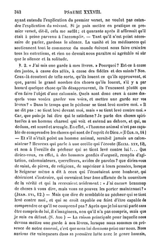 342                                      PSAUME X X X V I I I .

a y a n t e n t e n d u l'explication du p r e m i e r verset, n e v o u l u t pas enten-
d r e l'explication du s u i v a n t . Si j e puis m e t t r e en p r a t i q u e ce pre-
mier verset, dit-il, cela me suffit; et q u a r a n t e a p r è s il affirmait qu'il
était à p e i n e p a r v e n u à l ' a c c o m p l i r . — T a n t qu'il n'est point néces-
saire de p a r l e r , g a r d o n s le silence. La vanité et les médisances qui
s o u t i e n n e n t t o u t le c o m m e r c e du m o n d e doivent nous faire craindre
tous les e n t r e t i e n s , et rien ne devrait nous p a r a î t r e ni a g r é a b l e ni sûr
que le silence et la solitude.
      f. 2 . « J ' a i mis une g a r d e à mes lèvres. » P o u r q u o i ? Est-ce à cause
 des j u s t e s , à cause des zélés, à cause des fidèles et des s a i n t s ? Non.
 C e u x - l à é c o u t e n t de telle s o r t e , qu'ils l o u e n t ce qu'ils a p p r o u v e n t , et
 q u e , p a r m i le g r a n d n o m b r e des choses qu'ils l o u e n t , s'il y a par
 h a s a r d q u e l q u e chose qu'ils d é s a p p r o u v e n t , ils l'excusent p l u t ô t quo
 d'en faire l'objet d ' u n e c a l o m n i e . Quels sont d o n c ceux à cause des-
 quels vous voulez g a r d e r vos voies, et m e t t r e u n e g a r d e sur vos
 l è v r e s ? « Dans le t e m p s q u e le p é c h e u r se t i e n t levé c o n t r e moi. » Il
 ne dit p a s : se tient levé d e v a n t moi, mais « se tient levé c o n t r e moi.»
 Car, q u e puis-je lui dire q u i le satisfasse? Je p a r l e des choses spiri-
 tuelles à u n h o m m e c h a r n e l q u i voit et e n t e n d a u d e h o r s , et qui, au
 d e d a n s , est sourd et a v e u g l e . En effet, « l ' h o m m e a n i m a l n'est pas capa-
 ble de c o m p r e n d r e les choses qui sont de l'esprit de Dieu.» (I G O R . I I , 1 4 )
 — E t s'il n ' é t a i t p o i n t u n h o m m e a n i m a l , serait-il j a m a i s un calom-
 n i a t e u r ? H e u r e u x qui p a r l e à u n e oreille qui l'écoute (ECCLI. xxv, 12),
 et n o n à l'oreille du p é c h e u r qui se tient levé c o n t r e l u i l . . . Que
 diriez-vous, en effet, à des h o m m e s gonflés d'orgueil, r e m p l i s d'agi-
 t a t i o n , c a l o m n i a t e u r s , q u e r e l l e u r s , avides de p a r o l e s ? q u e diriez-vous
 de saint, de p i e u x , de religieux, de s u p é r i e u r à leurs pensées, lorsque
 le S e i g n e u r m ô m e a dit à ceux qui l ' é c o u t a i e n t avec b o n h e u r , qui
 d é s i r a i e n t s'instruire, q u i o u v r a i e n t l e u r â m e affamée de la nourrituro
 de la vérité et qui la recevaient a v i d e m e n t : « J ' a i encore beaucoup
 de choses à vous dire, mais vous ne pouvez les p o r t e r m a i n t e n a n t ? »
 ( J E A N , x v i , 1 2 . ) — Mais q u e dire de s e m b l a b l e au p é c h e u r q u i se tient
 levé c o n t r e m o i , et q u i se croit c a p a b l e ou feint d ' ê t r e capable de
 c o m p r e n d r e ce qu'il ne c o m p r e n d pas ? Après q u e j e lui a u r a i parlé sans
 être c o m p r i s de lui, il s ' i m a g i n e r a , non qu'il n ' a p a s c o m p r i s , mais quo
j e suis en défaut. (S. AUG ) — La raison p r i n c i p a l e p o u r laquelle nous
d e v o n s m e t t r e u n e g a r d e à n o s lèvres, l o r s q u e nous s o m m e s en pré-
sence de n o t r e e n n e m i , c'est q u e nous lui d o n n o n s prise s u r nous. Nous
a u r i o n s été v a i n q u e u r s clans sa p r e m i è r e l u t t e avec le g e n r e humain,
 