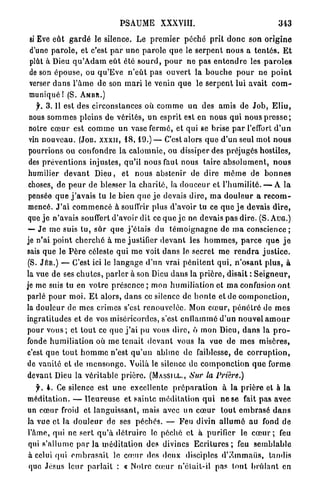 PSAUME          XXXVIII.                                     343

  si Eve eût g a r d é le silence. Le p r e m i e r p é c h é p r i t d o n c son o r i g i n e
  d'une p a r o l e , et c'est p a r u n e p a r o l e q u e le s e r p e n t nous a t e n t é s . E t
  plût à Dieu q u ' A d a m eût été s o u r d , p o u r n e pas e n t e n d r e les p a r o l e s
  de son é p o u s e , ou q u ' E v e n ' e û t pas o u v e r t la b o u c h e p o u r ne p o i n t
  verser d a n s l ' â m e de son m a r i le venin q u e le s e r p e n t lui avait c o m -
 muniqué ! (S. A M B R . )
     f. 3.11 est des circonstances où c o m m e un des amis de J o b , E l i u ,
 nous s o m m e s pleins de vérités, u n esprit est en nous qui nous p r e s s e ;
 notre c œ u r est c o m m e un vase fermé, et qui se brise p a r l'effort d ' u n
 vin n o u v e a u . (JOB. X X X I I , 1 8 , 1 9 . ) — C'est alors q u e d'un seul mot n o u s
 pourrions ou confondre la c a l o m n i e , ou dissiper des préjugés hostiles,
 des p r é v e n t i o n s injustes, qu'il nous faut nous t a i r e a b s o l u m e n t , n o u s
 humilier d e v a n t D i e u , et n o u s abstenir de dire m ê m e de b o n n e s
 choses, de p e u r d e blesser la c h a r i t é , la d o u c e u r et l'humilité. — A la
 pensée q u e j ' a v a i s tu le bien q u e j e devais d i r e , m a d o u l e u r a r e c o m -
 mencé. J ' a i c o m m e n c é à souffrir plus d'avoir tu ce q u e j e devais d i r e ,
 que j e n'avais souffert d'avoir dit ce q u e j e ne devais p a s dire. (S. A U G . )
 — J e m e suis t u , s û r q u e j ' é t a i s du t é m o i g n a g n e de m a c o n s c i e n c e ;
je n'ai p o i n t c h e r c h é à m e justifier d e v a n t les h o m m e s , p a r c e q u e j e
sais q u e le P è r e céleste qui m e voit d a n s le secret m e r e n d r a j u s t i c e .
 (S. JÉR.) — C'est ici le l a n g a g e d'un vrai p é n i t e n t q u i , n ' o s a n t p l u s , à
la vue de ses c h u t e s , p a r l e r à son Dieu d a n s la p r i è r e , disait : S e i g n e u r ,
je me suis tu en votre p r é s e n c e ; mon h u m i l i a t i o n et m a confusion o n t
parlé p o u r m o i . E t a l o r s , d a n s ce silence de h o n l e et de c o m p o n c t i o n ,
la douleur de mes crimes s'est renouvelée. Mon c œ u r , p é n é t r é de m e s
ingratitudes et de vos miséricordes, s'est e n f l a m m é d'un nouvel a m o u r
pour v o u s ; et t o u t ce q u e j ' a i pu vous dire, ô mon Dieu, d a n s la p r o -
fonde h u m i l i a t i o n où m e t e n a i t d e v a n t vous la vue de m e s misères,
c'est q u e t o u t h o m m e n'est q u ' u n abîme de faiblesse, de c o r r u p t i o n ,
de vanité et de m e n s o n g e . Voilà le silence de c o m p o n c t i o n q u e forme
devant Dieu la véritable p r i è r e . ( M A S S I L L . , Sur la Prière.)

   f. 4. Ce silence est u n e excellente p r é p a r a t i o n à la p r i è r e et à la
méditation. — H e u r e u s e et s a i n t e méditation q u i n e se fait p a s avec
un c œ u r froid et l a n g u i s s a n t , mais avec un c œ u r tout e m b r a s é d a n s
la vue et la d o u l e u r de ses péchés. — Feu divin a l l u m é au fond d e
l'âme, qui ne sert q u ' à d é t r u i r e le péché et à purifier le c œ u r ; feu
qui s'allume p a r l a m é d i t a t i o n des divines E c r i t u r e s ; feu s e m b l a b l e
à celui qui e m b r a s a i t le c œ u r des deux disciples dV.mmaiis, tandis
que Jésus leur p a r l a i t : « Noire c œ u r n'élait-il pas t o u t b r û l a n t en
 