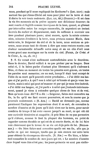 344                                   PSAUME XXXVIII.

    n o u s , p e n d a n t qu'il n o u s e x p l i q u a i t les E c r i t u r e s ? » (Luc. xxiv) ; mais
    s u r t o u t feu que J é s u s - C h r i s t est venu p o u r j e t e r s u r la t e r r e et dont
    il désire la voir t o u t e e m b r a s é e . (Luc. x n , 49,) ( D U G U E T . ) — I l est dans
   la vie des m o m e n t s où la p r i è r e a p p o r t e u n e délicieuse d o u c e u r ; ils
   sont courts et fugitifs c o m m e les r a y o n s de la l u n e , q u a n d , se glissant
   p a r intervalles e n t r e les nuages a m o n c e l é s , ils a r g e n t e n t u n instant
   la croix du r o c h e r et disparaissent, mais ils suffisent à s o u t e n i r une
   â m e p e n d a n t p l u s i e u r s j o u r s ; ainsi e n c o r e , a p r è s la s a i n t e commu-
   nion, m i n u t e s d é r o b é e s à la t e r r e , nous p o r t o n s c o m m e Marie, dans
  n o t r e sein, le S e i g n e u r du ciel et de la t e r r e , nous s e n t o n s sa pré-
  sence, n o u s avons t a n t de choses à dire q u e n o u s r e s t o n s m u e t s ; une
  c h a l e u r s u r n a t u r e l l e échauffe n o t r e s a n g et en u n clin d'œil nous
  avons g r a v i u n e m o n t a g n e s u r la r o u t e d u ciel. ( F A B E R , Le Créât, tt
  la Créât., L. m , ch. iv.)
       f. 5. Ce v e r s e t n'est n u l l e m e n t c o n t r a d i c t o i r e avec le deuxième.
  Dans le d e r n i e r , David veillait à ne p a s p é c h e r p a r sa l a n g u e . Dans
  celui-ci, il la laisse p a r l e r d ' a u t a n t plus l i b r e m e n t qu'il s'adresse à
  Dieu, et d a n s u n m o m e n t où t o u t e s les pensées s o n t g r a v e s , où toutes
  les p a r o l e s s o n t m e s u r é e s ; en u n m o t , lorsqu'il é t a i t t o u t occupé de
  l'idée de sa m o r t qu'il pouvait croire p r o c h a i n e . . . « J ' a i délié m a lan-
  g u e et j ' a i parlé.» A q u i ? non à celui q u i m ' é c o u t e et q u e j e v e u x ins-
  t r u i r e , mais à celui q u i p e u t m ' e x a u c e r et p a r q u i j e v e u x ê t r e instruit.
  « J'ai délié m a l a n g u e , et j ' a i p a r l é » à celui q u e j ' e n t e n d s i n t é r i e u r e -
  m e n t , q u a n d j e viens à e n t e n d r e q u e l q u e chose d e b o n et de vrai.,
  Mais q u ' a v e z - v o u s d i t ? Il a dit : « S e i g n e u r , faites-moi c o n n a î t r e ma
  fin, la fin qu'il m e faut encore p o u r s u i v r e , et n o n la course que je
  poursuis m a i n t e n a n t . » (S. AUG.) — David ne d e m a n d e p a s , comme
  p a r a i s s e n t l'indiquer les expressions d o n t il se s e r t , d e c o n n a î t r e le
  n o m b r e d ' a n n é e s et d e j o u r s qu'il d o i t vivre s u r la t e r r e , p o u r savoir
  combien de t e m p s il lui reste encore j u s q u ' à sa m o r t , ce q u i eût été
  u n e curiosité t é m é r a i r e et c o u p a b l e ; il prie Dieu de ne p a s p e r m e t t r e
  qu'il s'abuse, c o m m e le font la p l u p a r t des h o m m e s , a u point de
  r e g a r d e r c o m m e d u r a b l e ce qui est de si c o u r t e d u r é e , et de lui faire
  voir c l a i r e m e n t q u e le t e r m e de sa vie est déjà près de lui. (BELLAR-
  MIN.) — Ou bien faites-moi c o n n a î t r e quelle est m a fin, afin que je
  s a c h e ce q u i me m a n q u e , tandis q u e j e suis e n c o r e s u r cette terre
  p o u r o b t e n i r la r é c o m p e n s e éternelle. (S. JÉR.) — Ou b i e n , « faites-
  moi c o n n a î t r e le n o m b r e de mes j o u r s qui est. » Le n o m b r e d'années
d a n s lequel vous êtes n'est p a s ; les j o u r s p r é s e n t s ne s o n t pas r é e l l e -
 