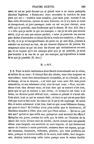 PSAUME           XXXVIII.                                           345

merit; et on n e p e u t d o n n e r u n si g r a n d nom à ce c o u r s p r é c i p i t é
d'années'fugitives, a Faites-moi d o n c c o n n a î t r e le n o m b r e de m e s
jours qui est » : n o m b r e sans n o m b r e , j o u r sans j o u r , c o m m e il e s t
dans cette J é r u s a l e m , épouse de m o n S a u v e u r , où il n'y a u r a ni m o r t
ni c h a n g e m e n t , ni j o u r p a s s a g e r , mais où est un j o u r é t e r n e l , s a n s
veille qui le p r é c è d e , s a n s l e n d e m a i n q u i le chasse. (S. AUG. & S. J É R . )
~'•* Afin q u e j e sache ce qui m e m a n q u e , » c a r j e ne suis pas e n c o r e
arrivé, et j e ne suis pas encore parfait, « mais j e poursuis m a course
pour t â c h e r d ' a t t e i n d r e où Jésus-Christ a voulu m e c o n d u i r e , » ( P m u r .
iïi,-*13), et si j e m'enorgueillissais du p o i n t où j e suis déjà, j ' a u r a i s à
eraindre en a r r i v a n t au b u t , d e m e t r o u v e r d é p o u r v u d e j u s t i c e . E n
comparant ainsi ce qui est avec les choses qui v é r i t a b l e m e n t ne sont
pas, et en v o y a n t qu'il me m a n q u e plus q u e j e ne possède, j e serai
plus h u m b l e à la v u e d e ce q u i m e m a n q u e , q u ' o r g u e i l l e u x à cause
dece que j e possède. (S. A U G . )


                                             H . — 6-7.

   f. '6. Voici la belle m é d i t a t i o n d o n t David 's'entretenait s u r le t r ô n e ,
au milieu de sa c o u r : O éternel Roi des siècles, vous ôtés toujours en
vous-même; v o t r e ê t r e é t e r n e l l e m e n t i m m u a b l e , ni ne s'écoule, ni ne
se change, n i n e se m e s u r e , « e t voici q u e vous avez fait m e s j o u r s
mesurables, e t m a s u b s t a n c e n'est rien d e v a n t v o u s . » Non, ma s u b -
stance n'est rien deVant v o u s , et t o u t ê t r e q u i se m e s u r e n'est rien,
parce q u e ce q u i se m e s u r e a son t e r m e , et l o r s q u ' o n est venu à ce
terme, u n d e r n i e r p o i n t d é t r u i t t o u t ; c o m m e si j a m a i s il n ' a v a i t é t é .
H est ainsi, t o u t ce qui se m e s u r e finit ; et tout ce qui est né p o u r finir
n'est pas t o u t - à - f a i t s o r t i du n é a n t o ù ' i l est'si tôt r e p l o n g é . Si n o t r e
être, si n o t r e s u b s t a n c e n'est r i e n , t o u t ce q u e n o u s bâtissons dessus,
que peut-il ê t r e ? Ni l'édifice n'est plus solide q u e le f o n d e m e n t , ni'
l'accident a t t a c h é à l ' ê t r e plus réel q u e l'être m ê m e . . . Qu'est-ce quo
cent a n s ? qu'est-ce q u e mille a n s , p u i s q u ' u n seul m o m e n t les efface?
Multipliez vos j o u r s , c o m m e les cerfs q u e la fable ou l'histoire d e la
nature fait vivre d u r a n t t a n t de siècles ; d u r e z a u t a n t q u e ces g r a n d s
diênes sous lesquels nos a n c ê t r e s se s o n t reposés, et qui d o n n e r o n t
encore de l ' o m b r e à n o t r e p o s t é r i t é ; entassez d a n s cet e s p a c e , qui p a -
rait i m m e n s e , h o n n e u r s , richesses, p l a i s i r s ; q u e vous profitera cet
amas, p u i s q u e le d e r n i e r souffle de In m o r t , t o u t faible, t o u t l a n g u i s -
wnt, a b a t t r a tout-à-coup cette vainc p o m p e avec la m ê m e facilité
 