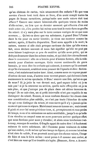340                                   PSAUME XXXVIII.

  q u ' u n c h â t e a u d e c a r t e s , vain a m u s e m e n t des enfants ? E t que vous
  servira d'avoir t a n t écrit d a n s ce livre, d'en avoir r e m p l i toutes les
  pages de b e a u x c a r a c t è r e s , puisqu'entin u n e seule r a t u r e doit tout
  effacer? E n c o r e u n e r a t u r e laisserait-elle q u e l q u e s traces du moins
  d ' e l l e - m ê m e , au lieu q u e ce d e r n i e r m o m e n t qui effacera d'un seul
  trait notre vie, s'ira p e r d r e l u i - m ô m e avec t o u t le reste d a n s ce gouffre
 du n é a n t : il n'y aura plus s u r la terre a u c u n s vestiges de ce que nous
 s o m m e s . . . Qu'est-ce d o n c q u e m a s u b s t a n c e , ô g r a n d Dieu ? J'entre
 d a n s la vie p o u r en sortir b i e n t ô t ; je viens m e m o n t r e r comme les
 a u t r e s ; a p r è s , il f a u d r a d i s p a r a î t r e . T o u t nous appelle à la m o r t ; la
 n a t u r e , c o m m e si elle é t a i t p r e s q u e envieuse du bien qu'elle nous a
 fait, nous d é c l a r e s o u v e n t et nous fait signifier qu'elle ne peut pas
 n o u s laisser l o n g t e m p s ce peu de m a t i è r e qu'elle n o u s p r ê t e , qui ne
 doit pas d e m e u r e r d a n s les m ê m e s m a i n s , et q u i doit être éternellement
 d a n s le c o m m e r c e : elle en a besoin p o u r d ' a u t r e s formes, elle la rede-
 m a n d e p o u r d ' a u t r e s o u v r a g e s . Cette r e c r u e continuelle du genre
 h u m a i n , je veux dire les enfants qui naissent, à m e s u r e qu'ils croissent
 et qu'ils s'avancent, s e m b l e n t nous pousser de l ' é p a u l e et dire : Retirez-
 vous, c'est m a i n t e n a n t n o t r e t o u r . Ainsi, c o m m e nous en voyons passer
d ' a u t r e s d e v a n t n o u s , d ' a u t r e s nous v e r r o n t passer, qui doivent à leurs,
successeurs le m ê m e spectacle. O Dieu S encore u n e fois, qu'est-ce que
de n o u s ? Si j e j e t t e la vue d e v a n t moi, quel espace infini où je no
suis pas ! si j e la r e t o u r n e en a r r i è r e , quelle suite effroyable où je ne
suis p l u s , et q u e j ' o c c u p e peu de place d a n s cet a b î m e immense du
t e m p s ! J e ne suis r i e n , u n si p e t i t i n t e r v a l l e n'est pas capable de me
d i s t i n g u e r du n é a n t . E n c o r e , si nous voulons discuter les choses dans
u n e considération p l u s s u b t i l e , ce n'est pas t o u t e l ' é t e n d u e de noire,
vie qui nous d i s t i n g u e du n é a n t , et vous savez qu'il n'y a j a m a i s qu'un
m o m e n t qui nous en s é p a r e . M a i n t e n a n t nous en tenons un ; maintenant
il p é r i l cl. avec lui nous péririons tous, si, p r o m p l e m e n t ot sans perdre
de t e m p s , nous n'en saisissions un a u t r e s e m b l a b l e , j u s q u ' à ce qu'enfin
il en v i e n d r a un a u q u e l nous ne nous p o u r r o n s a r r i v e r quelque effort
q u e nous fassions p o u r n o u s y é t e n d r e ; et alors nous t o m b e r o n s Uut-
à-coup, m a n q u e de soulien. O fragile a p p u i de n o t r e ê t r e ! ô fondement
r u i n e u x de n o t r e s u b s t a n c e . Ah ! l ' h o m m e passe v r a i m e n t de môme
q u ' u n e o m b r e , ou de m ê m e q u ' u n e image en figure, et c o m m e lui-même
n ' e s t rien de solide, il ne p o u r s u i t aussi q u e des choses vaines, l'image
du bien et non le bien m ô m e : aussi passc-t-il c o m m e une ombre, et
c'est bien en vous qu'il se trouble et s'agite. ( B O S S U E T , Serm. s. la mort A
 
