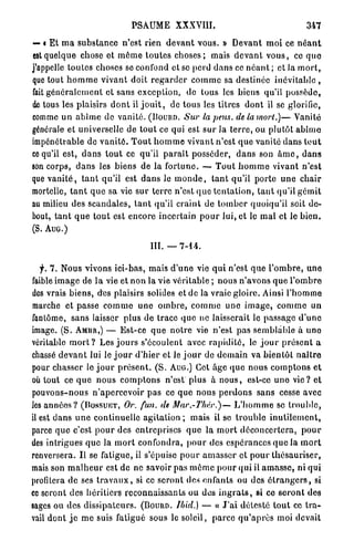 PSAUME XXXVIII.                                              347

— « Et m a s u b s t a n c e n'est rien d e v a n t vous. » D e v a n t m o i ce n é a n t
est quelque chose et m ê m e t o u t e s c h o s e s ; mais d e v a n t v o u s , ce q u e
j'appelle toutes choses se confond et se perd d a n s ce n é a n t ; et la m o r t ,
que tout h o m m e v i v a n t doit r e g a r d e r c o m m e sa destinée inévitable ,
fait g é n é r a l e m e n t et sans exception, de tous les biens qu'il possède,
de tous les plaisirs d o n t il j o u i t , de tous les titres d o n t il se glorifie,
comme u n a b î m e de vanité. (Pouim. Sur la pens. de la mort.)— Vanité
générale et universelle de t o u t ce qui est s u r la t e r r e , ou plutôt a b î m e
impénétrable de v a n i t é . T o u t h o m m e v i v a n t n'est q u e vanité dans t o u t
ce qu'il est, d a n s t o u t ce qu'il p a r a î t posséder, d a n s son â m e , d a n s
son corps, d a n s les biens de la f o r t u n e . — T o u t h o m m e vivant n'est
que v a n i t é , t a n t qu'il est d a n s le m o n d e , t a n t qu'il p o r t e u n e c h a i r
mortelle, t a n t q u e sa vie s u r t e r r e n'est q u e t e n t a t i o n , t a n t qu'il g é m i t
au milieu des s c a n d a l e s , t a n t qu'il craint de t o m b e r quoiqu'il soit d e -
bout, t a n t q u e t o u t est encore incertain p o u r lui, et le m a l et le b i e n .
(S. AUG.)

                                         III. —     7-14.


   f. 7 , Nous vivons ici-bas, mais d ' u n e vie q u i n'est q u e l ' o m b r e , u n e
faible i m a g e de l a vie et n o n la vie véritable ; nous n ' a v o n s q u e l ' o m b r e
des vrais b i e n s , des plaisirs solides et de la vraie gloire. Ainsi l ' h o m m e
marche et passe c o m m e u n e o m b r e , c o m m e u n e i m a g e , c o m m e un
fantôme, s a n s laisser plus de trace q u e ne laisserait le passage d ' u n e
image. ( S . AMBR,) — E s t - c e q u e n o t r e vie n'est p a s semblable à u n e
véritable m o r t ? Les j o u r s s'écoulent avec r a p i d i t é , le j o u r p r é s e n t a
chassé d e v a n t lui le j o u r d ' h i e r et le j o u r de d e m a i n va bientôt n a î t r e
pour chasser le j o u r p r é s e n t . ( S . AUG.) Cet âge q u e nous c o m p t o n s e t
où tout ce q u e nous c o m p t o n s n'est plus à n o u s , est-ce u n e v i e ? et
pouvons-nous n'apercevoir p a s ce q u e nous p e r d o n s s a n s cesse avec
les a n n é e s ? (DOSSUIÎT, Or. fan. de Mar.-Tliïr.)—               L ' h o m m e se t r o u b l e ,
il est d a n s u n e continuelle agitation ; mais il se t r o u b l e i n u t i l e m e n t ,
parce q u e c'est p o u r des e n t r e p r i s e s q u e la m o r t d é c o n c e r t e r a , p o u r
des intrigues q u e la m o r t confondra, p o u r des espérances q u e la m o r t
renversera. I l se fatigue, il s'épuise p o u r a m a s s e r et p o u r t h é s a u r i s e r ,
mais son m a l h e u r est de ne savoir pas m ô m e p o u r qui il a m a s s e , ni qui
profilera d e ses t r a v a u x , si ce seront des enfants ou des é t r a n g e r s , si
ce seront des héritiers r e c o n n a i s s a n t s ou dos i n g r a t s , si ce s e r o n t d e s
sages ou des d i s s i p a t e u r s . (Bouuo. Itrid.) — « J ' a i d é t e s t é t o u t ce t r a -
vail dont j e m e suis fatigué sous le soleil, p a r c e q u ' a p r è s moi devait
 