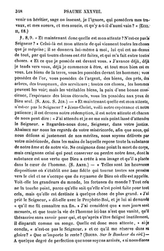 3i8                                  PSAUME XXXVIII.

 v e n i r un héritier, sage on insensé, j e l ' i g n o r e , q u i p o s s é d e r a mes tra-
 v a u x , et mes s u e u r s , et mes soucis, et q u ' y a-t-il d'aussi v a i n ? » (Ecct:
il, 18.)
    f. 8 , 0 . « E t m a i n t e n a n t d o n c quelle est m o n a t t e n t e ? N'est-ce pas le'
S e i g n e u r ? » Celui-là est m o n a t t e n t e de qui v i e n n e n t toutes les choses
q u e j e m é p r i s e ; il se d o n n e r a l u i - m ô m e à m o i , lui q u i est au-dessus
de t o u t , p a r q u i toutes choses o n t été faites, et q u i m ' a fait e n t r e toutes'
choses. « E t ce q u e j e possède est d e v a n t vous. » J ' a v a n c e d é j à , déjà
j e t e n d s vers v o u s , déjà j e c o m m e n c e à ê t r e , et t o u t m o n bien est en
v o u s . Les biens de la t e r r e , vous les possédez d e v a n t les h o m m e s ; vous
possédez de l'or, v o u s possédez de l ' a r g e n t , des b i e n s , des prés, des
a r b r e s , des t r o u p e a u x , des serviteurs ; toutes ces c h o s e s , les hommes
p e u v e n t les voir; m a i s les véritables biens, la p a i x d ' u n e b o n n e cons-
cience, l ' e s p é r a n c e des biens é t e r n e l s , vous les possédez a u x yeux de
Dieu seul. (S. AUG. S. JÉR.) — « Et m a i n t e n a n t quelle est m o n attente,
n'est-ce pas le S e i g n e u r ? » Jésus-Christ, voilà n o t r e e s p é r a n c e et notre
p a t i e n c e ; il est devenu n o t r e r é d e m p t i o n , il est n o t r e a t t e n t e et chacun
de nous p e u t d i r e : « J ' a i a t t e n d u et j e ne m e suis p o i n t lassé d'attendre
le S e i g n e u r . » R e g a r d e z - n o u s d o n c , S e i g n e u r , d a n s v o t r e justice.
Abaissez s u r n o u s les r e g a r d s de v o t r e m i s é r i c o r d e , afin q u e nous, qui
n o u s défions si j u s t e m e n t de nos m é r i t e s , n o u s soyons délivrés par
v o t r e m i s é r i c o r d e , d a n s les m a i n s de laquelle r e p o s e t o u t e l a substanco
de n o i r e â m e et de n o t r e vie. Ne c r a i g n o n s d o n c p o i n t la m o r t du corps,
mais c r a i g n o n s celui q u i p e u t c o n s e r v e r ou p e r d r e n o t r e â m e , dont la
s u b s t a n c e est u n e v e r t u que Dieu a créée à son i m a g e et qu'il a placée
d a n s le c œ u r de l ' h o m m e . ( S . AMBR.) — « Telles s o n t les heureuses
dispositions où s'établit u n e âme fidèle q u i t o u r n e loulcs ses pensées
vers le ciel et ne s'occupe q u e du r o y a u m e de Dieu où elle est appelée.
Voit-elle les g r a n d e u r s d u m o n d e , les fortunes du m o n d e ? T o u t cela
n e la touche point, p a r c e qu'elle sait qu'elle n'est p o i n t faite p o u r tout
cela, mais qu'elle est destinée à q u e l q u e chose de p l u s g r a n d . « J'ai
p r i é le S e i g n e u r , » dit-elle avec le P r o p h è t e - R o i , et j e lui ai demandé
« qu'il m e fit c o n n a î t r e m a fin. » J'ai considéré q u e « m e s j o u r s sont
m e s u r é s , et q u e toute la vie de l ' h o m m e ici-bas n ' e s t q u e v a n i t é , qu'il
t h é s a u r i s e sans savoir p o u r q u i , et q u ' a p r è s s'être fatigué inutilement,
il d i s p a r a î t c o m m e u n s o n g e . Quelle est d o n c m o n a t t e n t e , » ai-je
c o n c l u , « n'est-ce p a s le S e i g n e u r , » et ce qu'il m e réserve dans sa
g l o i r e ? » Que m ' i m p o r t e le r e s t e ?   (BOURD.    Sur le Bonheur du ciel.) —
A q u e l q u e d e g r é de perfection q u e n o u s soyons a r r i v é s , «sinousdisons
 