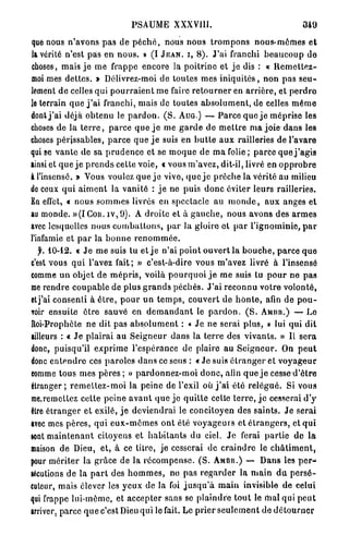 PSAUME XXXVIII.                                               349

que nous n ' a v o n s p a s de p é c h é , nous nous t r o m p o n s n o u s - m ê m e s e t
la vérité n'est p a s en n o u s . » (I J E A N , I , 8 ) . J ' a i franchi b e a u c o u p de
choses, mais j e me frappe encore la p o i t r i n e et j e dis : « R e m e t t e z -
moi mes d e t t e s . » Délivrez-moi d e t o u t e s m e s i n i q u i t é s , n o n p a s s e u -
lement d e celles qui p o u r r a i e n t m e faire r e t o u r n e r en a r r i è r e , et p e r d r e
Je terrain q u e j ' a i franchi, mais de toutes a b s o l u m e n t , de celles m ê m e
dont j ' a i déjà o b t e n u le p a r d o n . ( S . AUG.) — P a r c e q u e j e méprise les
choses de la t e r r e , p a r c e q u e j e me g a r d e de m e t t r e m a joie dans les
choses périssables, p a r c e q u e j e suis en b u t t e a u x railleries de l'avare
qui se v a n t e de sa p r u d e n c e et se m o q u e de m a folie ; p a r c e q u e j ' a g i s
ainsi et q u e j e p r e n d s cette voie, « vous m ' a v e z , dit-il, livré en o p p r o b r e
i l'insensé. » Vous voulez q u e j e vive, q u e j e prêche la vérité au milieu
de ceux q u i a i m e n t la v a n i t é : j e ne puis d o n c éviter leurs railleries.
En effet, « nous s o m m e s livrés en spectacle au m o n d e , a u x anges et
au monde. » ( I C o n . i v , 9 ) . A droite et à g a u c h e , nous avons des a r m e s
avec lesquelles nous c o m b a t t o n s , p a r la gloire ot p a r l ' i g n o m i n i e , p a r
l'infamie et p a r la b o n n e r e n o m m é e .
   f. 10-12. « J e m e suis tu et j e n'ai p o i n t o u v e r t la b o u c h e , p a r c e q u e
c'est vous q u i l'avez fait; » c'est-à-dire vous m'avez livré à l'insensé
comme u n objet d e m é p r i s , voilà p o u r q u o i j e m e suis tu p o u r ne pas
me rendre c o u p a b l e d e plus g r a n d s p é c h é s . J ' a i r e c o n n u votre volonté,
et j'ai consenti à ê t r e , p o u r u n t e m p s , c o u v e r t d e h o n t e , afin de p o u -
voir ensuite être sauvé en d e m a n d a n t le p a r d o n . ( S . A M U B . ) — Le
Roi-Prophète n e dit pas a b s o l u m e n t : « J e ne serai plus, » lui qui dit
ailleurs : « J e p l a i r a i au S e i g n e u r d a n s la t e r r e des v i v a n t s . » Il s e r a
donc, puisqu'il e x p r i m e l'espérance de plaire au S e i g n e u r . On p e u t
donc e n t e n d r e ces p a r o l e s d a n s ce sens : « Jo suis é t r a n g e r et v o y a g e u r
comme tous mes p è r e s ; » p a r d o n n e z - m o i d o n c , afin q u e j e cesse d ' ê t r e
étranger; r e m e t t e z - m o i la peine de l'exil où j ' a i été r e l é g u é . Si vous
me.remcttez cette peine a v a n t q u e j e q u i t t e cette t e r r e , j e cesserai d ' y
être é t r a n g e r et exilé, j e deviendrai le concitoyen des saints. J e serai
avec mes p è r e s , q u i e u x - m ê m e s o n t été v o y a g e u r s et é t r a n g e r s , et q u i
sont m a i n t e n a n t citoyens et h a b i t a n t s du ciel. J e ferai p a r t i e de l a
maison de Dieu, e t , à ce titre, je cesserai de c r a i n d r e le c h â t i m e n t ,
pour mériter la grâce de la r é c o m p e n s e . ( S . A M B U . ) — D a n s les p e r -
sécutions de la p a r t des h o m m e s , no pas r e g a r d e r la m a i n d u p e r s é -
cuteur, mais élever les y e u x de la foi j u s q u ' à m a i n invisible d e eelut
qui frappe lui-même, et accepter sans se p l a i n d r e t o u t le mal qui p e u t
irriver, parce q u e c'est Dieu qui le fait. Le p r i e r s e u l e m e n t de d é t o u r n e r
 