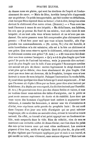 :ioO                                  PSAUME XXXVIII.

de dessus nous ses p l a i e s , qui sont les t é n è b r e s de l'esprit et l'endur-
 cissement du c œ u r . — Main de Dieu, t e r r i b l e lorsqu'elle s'appesantit
s u r un p é c h e u r . Ce poids i n s u p p o r t a b l e , qui fait t o m b e r en défaillance,
c'est lorsque Dieu reprend d a n s sa fureur; c'est-à-dire, l o r s q u ' u n crime
devient le c h â t i m e n t d'un a u t r e crime. (DUGUET.) — « Yous avez ins-
t r u i t l ' h o m m e à cause de son i n i q u i t é . » Ma défaillance, m a faiblesse,
les cris q u e j e pousse du fond de m a m i s è r e , t o u t cela vient de mon
iniquité ; et en t o u t cela vous m'avez i n s t r u i t et n e m'avez pas con-
d a m n é . Un a u t r e p s a u m e n o u s fait c o m p r e n d r e plus clairement celte
p e n s é e : « Il est bon p o u r moi q u e vous m'ayez h u m i l i é , afin d'ap-
p r e n d r e vos c o m m a n d e m e n t s . » (Ps. c x v m , 71.) J ' a i été humilié, et
cette h u m i l i a t i o n m ' a été s a l u t a i r e ; elle est à la fois un châtiment et
u n e g r â c e . Que nous réserve a p r è s le c h â t i m e n t , celui q u i nous envoie
le c h â t i m e n t c o m m e u n e g r â c e ? (S. AUG.) — « E t vous avez fait dessé-
c h e r son â m e c o m m e l ' a r a i g n é e . » Qu'y a-t-il de plus fragile q u e l'arai-
g n é e ? J e p a r l e de l'animal lui-môme, m a i s je p o u r r a i s dire surtout:
quoi de plus fragile q u e la toile d ' u n e a r a i g n é e ? R e m a r q u e z combien
cet a n i m a l est peu de chose : mettez l é g è r e m e n t le d o i g t dessus et il
n'est plus q u ' u n d é b r i s ; rien d o n c a b s o l u m e n t de p l u s fragile. C'est
ainsi q u e mon â m e est d e v e n u e , dit le P r o p h è t e , lorsque vous m'avez
instruit à cause de m o n i n i q u i t é . P u i s q u e l'instruction l'a r e n d u faible,
il y avait d o n c q u e l q u e vice d a n s la force qu'il a v a i t a u p a r a v a n t . . . Il faut
q u e l ' h o m m e ait déplu à Dieu p a r sa force, p o u r ê t r e ainsi instruit par
la faiblesse ; il a d é p l u p a r son orgueil, il a dû ê t r e i n s t r u i t p a r l'humilité.
(S. AUG.) Ne p o u r s u i v o n s d o n c pas des choses futiles et vaines, si nous
ne voulons tisser n o u s - m ê m e s des toiles d ' a r a i g n é e s , c a r le péché ne
p e u t avoir a u c u n e e s p é r a n c e de d u r é e et de stabilité. Lors donc quo
vous voyez des h o m m e s s ' a p p l i q u e r t o u t e n t i e r s à a u g m e n t e r leurs
richesses, à c u m u l e r les h o n n e u r s , à m e n e r u n e vie d'ostentation et
d'éclat, vous r é p é t e r e z celte p a r o l e du p r o p h è t e Isaïc : Ils ont ourdi
d a n s l'espace d'un j o u r u n e toile d ' a r a i g n é e qui n e p e u t subsister
l o n g t e m p s ; elle se déchire au m o i n d r e choc, et tout le travail se trouve
a n é a n l i . E n effet, ce travail n'est p o i n t a p p u y é s u r u n fondement so-
l i d e , mais s u s p e n d u d a n s le v i d e . Rien de r e l â c h é , rien de mou ne
convient à un véritable soldat de J é s u s - C h r i s t ; c a r c'est d a n s les palais
des rois q u ' o n trouve ceux qui sont vêtus m o l l e m e n t . Les avares se
p i q u e n t d ' è l r e lins, actifs et vigilants. Quoi de p l u s fin, de plus actif,
d e p l u s vigilant q u e l'araignée a p p l i q u é e j o u r et n u i t à son travail, et
q u i o u r d i t sa toile, son v ê l e m e n t , sans a u c u n e d é p e n s e ? Mais tout son
 