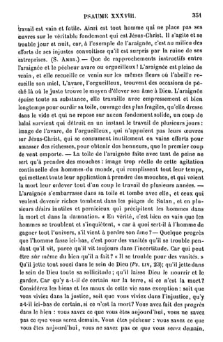PSAUME XXXVHI.                                              351

travail est vain et futile. Ainsi est t o u t h o m m e q u i ne place pas ses
œuvres sur le véritable f o n d e m e n t qui est Jésus-Christ. Il s'agite et se
trouble j o u r et nuit, car, à l'exemple de l'araignée, c'est au milieu d e s
efforts de ses injustes convoitises qu'il est s u r p r i s p a r la r u i n e de ses
entreprises. ( S . AMBR.) — Que de r a p p r o c h e m e n t s instructifs e n t r e
l'araignée et le p é c h e u r avare ou o r g u e i l l e u x ! L'araignée est pleine d e
venin, et elle recueille ce venin sur les m ô m e s fleurs où l'abeille r e -
cueille son miel. L ' a v a r e , l'orgueilleux, t r o u v e n t des occasions de p é -
ché là où le j u s t e t r o u v e le moyen d'élever son â m e à Dieu. L ' a r a i g n é e
épuise t o u t e sa s u b s t a n c e , elle travaille avec e m p r e s s e m e n t et b i e n
longtemps p o u r o u r d i r sa toile, o u v r a g e des plus fragiles, qu'elle dresse
dans le vide et q u i n e repose sur a u c u n f o n d e m e n t solide, u n coup d e
balai survient q u i d é t r u i t en un i n s t a n t le travail de plusieurs j o u r s :
image de l ' a v a r e , de l ' o r g u e i l l e u x , q u i n ' a p p u i e n t pas leurs œ u v r e s
sur Jésus-Christ, q u i se c o n s u m e n t i n u t i l e m e n t en vains efforts p o u r
amasser des richesses, p o u r o b t e n i r des h o n n e u r s , q u e le p r e m i e r c o u p
 de v e n t e m p o r t e . — La toile de l ' a r a i g n é e faite avec t a n t de peine n e
sert q u ' à p r e n d r e des mouches : i m a g e t r o p réelle de cette a g i t a t i o n
 continuelle des h o m m e s d u m o n d e , q u i r e m p l i s s e n t t o u t l e u r t e m p s ,
qui m e t t e n t t o u t e leur application à p r e n d r e des m o u c h e s , et q u i voient
 la m o r t l e u r enlever t o u t d ' u n coup le travail de plusieurs a n n é e s . —
 L'araignée s ' e m b a r r a s s e d a n s sa toile et t o m b e avec e l l e , et ceux q u i
 veulent d e v e n i r riches t o m b e n t dans les pièges de S a t a n , et en p l u -
 sieurs désirs inutiles et pernicieux qui p r é c i p i t e n t les h o m m e s d a n s
 la m o r t et d a n s la d a m n a t i o n . « En v é r i t é , c'est bien en vain q u e les
 hommes se t r o u b l e n t et s'inquiètent, » c a r à quoi sert-il à l ' h o m m e de
 gagner t o u t l'univers, s'il vient à p e r d r e son â m e ? — Quelque p r o g r è s
 que l ' h o m m e fasse ici-bas, c'est p o u r des vanités qu'il se trouble p e n -
 dant qu'il vit, p a r c e qu'il vit toujours d a n s l ' i n c e r t i t u d e . Car qui p e u t
 être s u r môme du bien qu'il a fait? « Il se trouble p o u r des vanités. »
 Qu'il j e t t e t o u t souci d a n s le sein de Dieu (Ps. LIV, 23); qu'il j e t t e d a n s
  le sein de Dieu toute sa sollicitude ; qu'il laisse Dieu lo n o u r r i r et le
  garder. Car q u ' y a-t-il de certain sur Ja t e r r e , si ce n'est la m o r t ?
  Considérez les biens et les m a u x de cette vie sans exception : soit q u e
  vous viviez d a n s la j u s t i c e , soit q u e vous viviez d a n s l'injustice, q u ' y
  a-t-il ici-bas de c e r t a i n , si ce n'est la m o r t ? Vous avez fait des p r o g r è s
  dans le bien : vous savez ce q u e vous ê t e s a u j o u r d ' h u i , vous n e savez
  pas ce q u e vous serez d e m a i n . Vous êtes p é c h e u r : vous savez ce q u e
  vous êtes a u j o u r d ' h u i , vous ne savez p a s ce q u e vous serez d e m a i n .
 