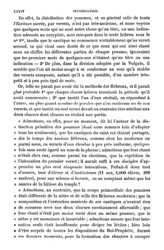 XXXIV                                          INTRODUCTION.

     En effet, la distribution des p s a u m e s , et en général celle de t o u t e
l'Ecriture sacrée, p a r versets, n'est p a s très-ancienne, et n o u s v o y o n s
q u e q u e l q u e s m o t s q u i ne sont a u t r e chose q u ' u n titre, o u u n e indica-
tion adressée au c o r y p h é e , sont m a r q u é s d a n s le texte h é b r e u sous le
      e r
n° 1 , tandis q u e le c a n t i q u e ne c o m m e n c e v é r i t a b l e m e n t q u ' a u verset
second, ce q u i vient sans d o u t e de ce que ceux q u i o n t ainsi classé
sous un chiffre les différentes parties de c h a q u e p s a u m e , i g n o r a i e n t
q u e les p r e m i e r s m o t s d e q u e l q u e s - u n s n ' é t a i e n t q u ' u n t i t r e ou u n e
indication — 2° De p l u s , d a n s la division a d o p t é e p a r la V u l g a t e , il
semble q u e l'on ait moins songé à se conformer a u sens q u ' à établir
des versets c o m p o s é s , a u t a n t qu'il a été possible, d ' u n n o m b r e t r è s -
p e t i t et à peu près égal de m o t s .
    Or, telle ne p a r a î t p a s avoir été la m é t h o d e des H é b r e u x , et il p a r a î t
plus p r o b a b l e 1° q u e c h a q u e c h œ u r hébreu t e r m i n a i t la période qu'il
a v a i t c o m m e n c é e ; 2° q u e t a n t ô t l'un d'eux récitait, en r é p o n d a n t à
l'autre, un plus g r a n d n o m b r e de, paroles que n'en renferme un de nos
versets, et q u e t a n t ô t u n seul verset devait au c o n t r a i r e être a t t r i b u é a u x
d e u x c h œ u r s d o n t c h a c u n en récitait u n e p a r t i e .
  « A d m e t t o n s , en effet, p o u r u n m o m e n t , dit ici l ' a u t e u r de la dis-
» tinction primitive des p s a u m e s (dont n o u s s o m m e s loin d ' a d o p t e r
» t o u s les sentiments), que les cantiques du saint r o i étaient p a r t a g é s ,
» dès le t e m p s des anciens H é b r e u x , c o m m e chez les m o d e r n e s o u
» p a r m i n o u s , en versets d ' u n e étendue à peu près uniforme, q n c l q u c -
» fois sans avoir é g a r d a u sens de la p h r a s e ; a d m e t t o n s que leur c h a n t
» n'était chez e u x , c o m m e p a r m i les chrétiens, q u e l a répétition de
» l'intonation d u p r e m i e r verset ; il a u r a i t suffi à ces disciples d ' a p -
>
» p r e n d r e au plus cent c i n q u a n t e i n t o n a t i o n s . Fallait-il d o n c t a n t
» d'années, t a n t d'élèves et d'instituteurs (11 ans, 4,000 élèves, 288
» maîtres), p o u r une scienco si b o r n é e , en ne c o m p t a n t m ô m e que les
» années de la bâtisse d u t e m p l e ?
    « Admettons, a u c o n t r a i r e , q u e la c o u p e p r i m o r d i a l e des p s a u m e s
»   était différente de la n ô t r e et de celle des H é b r e u x m o d e r n e s ; q u e la
»   composition et l'exécution musicale de ces cantiques n'avaient rien
»   de c o m m u n avec n o s d e u x c h œ u r s c o n s t a m m e n t alternatifs ; q u e
»   l e u r c h a n t n'était p a s m o i n s varié d a n s un m é m o p s a u m e , q u e le
v   n ô t r e y est m o n o t o n e et invariable ; a d m e t t o n s encore q u e leur into-
»   nation seule était insuffisante p o u r diriger les lévites ; bien loin
»   d'être s u r p r i s de t o u t e s les dispositions d u R o i - P r o p h è t e , d u r a n t
»   ses derniers m o m e n t s , p o u r l a formation des c h a n t r e s à occuper
 