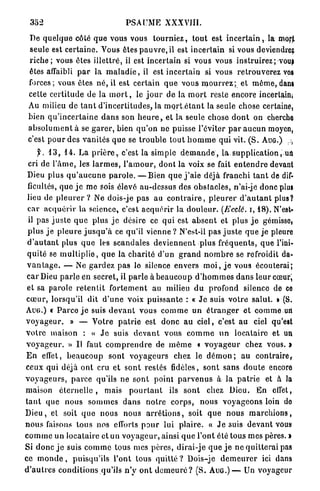 352                                    PSAUME XXXVIII.

  De quelque côté q u e vous vous t o u r n i e z , t o u t est i n c e r t a i n , la morjt
  seule est c e r t a i n e . Vous êtes p a u v r e . i l est incertain si vous deviendrez
  r i c h e ; vous êtes i l l e t t r é , il est incertain si vous vous i n s t r u i r e z ; vous
  êtes affaibli p a r la m a l a d i e , il est i n c e r t a i n si vous r e t r o u v e r e z vos
  forces; vous êtes n é , il est c e r t a i n q u e vous m o u r r e z ; et m ê m e , dans
  cette c e r t i t u d e de la m o r t , le j o u r d e la m o r t reste encore incertain»
  Au milieu de t a n t d ' i n c e r t i t u d e s , la m p r t é t a n t la seule chose certaine,
 bien q u ' i n c e r t a i n e d a n s son h e u r e , et la seule chose d o n t on cherche
  a b s o l u m e n t à se g a r e r , bien q u ' o n ne puisse l'éviter p a r a u c u n moyen,
 c'est p o u r des v a n i t é s q u e se t r o u b l e t o u t h o m m e qui vit. ( S . A U G . ) ,,,
      f. 1 3 , 1 4 . La p r i è r e , c'est la simple d e m a n d e , l a s u p p l i c a t i o n , un
 cri de l ' â m e , les l a r m e s , l ' a m o u r , dont la voix se fait e n t e n d r e devant
 Dieu plus q u ' a u c u n e p a r o l e . — B i e n q u e j ' a i e déjà franchi t a n t de dif-
 ficultés, q u e j e me sois élevé au-dessus des o b s t a c l e s , n'ai-jé donc plus
 lieu de p l e u r e r ? Ne dois-je pas au c o n t r a i r e , p l e u r e r d ' a u t a n t plus?
 car a c q u é r i r la science, c'est a c q u é r i r la d o u l e u r . (Ecclê. i, 1 8 ) . N'est*
 il pas j u s t e q u e plus j e désire ce q u i est a b s e n t et plus j e gémisso»
 p l u s j e p l e u r e j u s q u ' à ce qu'il vienne ? N'est-il pas j u s t e q u e j e pleure
 d ' a u t a n t plus q u e les s c a n d a l e s d e v i e n n e n t p l u s f r é q u e n t s , q u e l'ini-
 q u i t é se m u l t i p l i e , q u e la c h a r i t é d'un g r a n d n o m b r e se refroidit da-
 v a n t a g e . — Ne g a r d e z p a s le silence envers m o i , j e vous écouterai;
 c a r Dieu p a r l e en secret, il p a r l e à b e a u c o u p d ' h o m m e s d a n s l e u r cœuri
 et sa parole r e t e n t i t f o r t e m e n t au milieu d u profond silence de ce
c œ u r , lorsqu'il dit d ' u n e voix p u i s s a n t e : « J e suis v o t r e salut. » (S.
A U G . ) C P a r c o j e suis d e v a n t vous c o m m e un é t r a n g e r et c o m m e uri
v o y a g e u r . » — Votre p a t r i e est d o n c a u c i e l , c'est a u ciel qu'est
v o t r e maison : « J e suis d e v a n t v o u s c o m m e u n l o c a t a i r e et un
v o y a g e u r . » U faut c o m p r e n d r e de m ê m e « v o y a g e u r chez vous. »
E n effet, b e a u c o u p sont v o y a g e u r s chez le d é m o n ; a u c o n t r a i r e ,
ceux qui déjà ont cru e t s o n t restés fidèles, sont sans d o u t e encore
v o y a g e u r s , p a r c e qu'ils ne s o n t point p a r v e n u s à la p a t r i e et à la
maison é t e r n e l l e , mais p o u r t a n t ils s o n t chez Dieu. E n effet,
t a n t q u e n o u s s o m m e s d a n s n o t r e c o r p s , n o u s v o y a g e o n s loin do
D i e u , et soit q u e nous nous a r r ê t i o n s , soit q u e n o u s m a r c h i o n s ,
n o u s faisons tous nos efforts p o u r lui p l a i r e . « J e suis d e v a n t vous
c o m m e un locataire et un v o y a g e u r , ainsi q u e l'ont été tous mes pères. »
Si d o n c j e suis c o m m e tous mes pères, d i r a i - j e q u e j e n e q u i t t e r a i pas
ce m o n d e , p u i s q u ' i l s l'ont tous quitté ? Dois-je d e m e u r e r ici dans
d ' a u t r e s c o n d i t i o n s qu'ils n ' y o n t d e m e u r é ? ( S . A U G . ) — Un voyageur
 