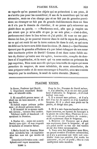 PSAUME XXXIX.                                             3U3

rie r e g a r d e q u ' e n p a s s a n t les objets q u i se p r é s e n t e n t à ses y e u x , il
ne s'arrête p a s p o u r les c o n s i d é r e r ; il use de la n o u r r i t u r e q u i lui e s t
nécessaire, m a i s n e s'en c h a r g e pas et ne fait pas de g r a n d e s p r o v i -
sions; un é t r a n g e r ne fait p a s de g r a n d s établissements d a n s un lieu
où il n ' a p a s le dessein de s ' a r r ê t e r , il ne pense q u ' à r e t o u r n e r a u
plutôt d a n s sa p a t r i e . — « P a r d o n n e z - m o i , afin q u e j e respire u n
peu a v a n t q u e j e m ' e n aille et q u e j e n e sois p l u s ; » c ' e s t - à - d i r e ,
pardonnez-moi d a n s le lieu m ê m e où j ' a i p é c h é . Si vous ne me p a r -
donnez ici-bas, j e ne p o u r r a i t r o u v e r d a n s le ciel le repos du p a r d o n ,
car ce q u i est resté lié sur la t e r r e r e s t e r a lié d a n s le ciel, ce qui a u r a
élé délié s u r la t e r r e sera délié d a n s les cieux. (S. A M B R . ) — Quel h o m m e
éprouvé p a r de g r a n d e s afflictions n'a pas laissé é c h a p p e r de son c œ u r
cette t o u c h a n t e p r i è r e de David ! Comme il est d a n s n o t r e faible n a -
ture de désirer q u ' e n t r e uno vie a g i t é e , t o u r m e n t é e , remplie de d o u -
leurs et d ' i n q u i é t u d e s , et la m o r t qui v a nous m e t t r e en présence d u
juge s u p r ê m e , Dieu nous accorde q u e l q u e intervalle de repos qui nous
permettre de r e s p i r e r , de nous rafraîchir, de n o u s réconforter, d e
nous p r é p a r e r enfin et de nous e n c o u r a g e r à franchir, avec une c r a i n t e
tempérée p a r la confiance, le seuil de n o t r e é t e r n i t é . ( R E N D U ) .



                                 PSAUME XXXIX.
  In finem, Psalmus ipsi David.                   Pour la fin , Psaume do David môme.
  1. Expcctans expectavi Domi-                    1. J'ai attendu, et je no me suis point
num , et intendit mihi.                        lassé d'attendre le Seigneur , et il s'est
                                               incliné vers moi.
   2. Et exaudivit procès meas : et               2. Il a exaucé mes prières , et il m'a
 eduxit me de lacu miserhe , et de             tiré d'un lac de misère et d'un bourbier
 luto farcis.                                  fangeux. Kl il a placé mes pieds sur la
   Et statuit super petram pedes               pierre, et dirigé mes pas.
 meos : et direxit gressus meos.
    3. Et immisit in os meum canti-                3. El il a mis dans ma bouche un can-
 cum novum , carmen Deo nostro.                 tique nouveau, un hymne de louanges à
    Vidcbunt multi et timebunt : et             la gloire do notre Dieu. Plusieurs le ver-
 sperahunt in Domino.                           ront, et ils seront pénétrés do crainte ;
                                                et ils espéreront dans le Seigneur.
   4. Beatus vir , cujus est nomen                 4. Heureux est l'homme qui a placé
 Domini spes ejus : et non respexit             son espérance dans le Seigneur, et qui
 in vanitates et insanias falsas.               n'a point arrêté sa vue sur des vanités
                                                et sur dos folies mensongères.
    !i. Multa fecisti tu Domine Deus               ÏJ. Vous avez fait, Seigneur mon Dieu,
 meus mirabilia tua : et cogitatio-             un grand nombre d'œnvres admirables;
 nihus tuis non est qui similis sit              et il n'y a personne qui vous soit sem-
 tibi.                                           blable dans vos pensées. J'ai voulu les
    Annuntiavictlocutus sum : mul-               annoncer , cl j'en ai parlé ; elles se sont
  tiplicati sunt super nuincrum.                 multipliées sans nombre.
            TOME     I.                                                           23
 