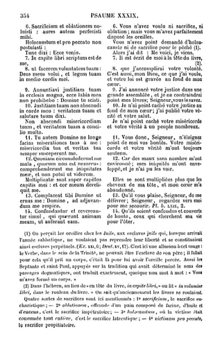 354                               PSAUME XXXIX.
    G. Sacrificium et oblationem no-         C. Vous n'avez voulu ni sacrifice, ni
 luisti : aures autem perfecisti          oblation ; mais vous m'avez parfaitement
mihi.                                     disposé les oreilles.
    Holocaustum et pro peccato non           Vous n'avez point demandé d'holau-
postulasti :                              causte ni de sacrifice pour le péché (1).
   Tune dixi : Ecce venio.                  Alors j'ai dit : Me voici, je viens.
   7. In capite libri scriptum est de       7. Il est écrit de moi à la tête du livre,
me,
   8. ut facerem vohmtatemtuam :             8. que j'accomplirai votre volonté.
Deus meus volui, et legem tuam            C'est aussi, mon Dieu, ce quo j'ai voulu,
in medio cordis mei.                      et votre loi est gravée au fond do mon
                                          cœur.
   9. Annuntiavi justitiam tuam              9. J'ai annoncé votre justice dans une
in ecclesia magna, ecce labia mea         grande assemblée, et je ne contraindrai
non prohibebo : Domine tu scisti.         point mes lèvres; Seigneur,vous le savez.
   10. Justitiam tuam non abscondi           10. Je n'ai point caché votre justice au
in corde meo : veritatem tuam et          fond de mon cœur; j ' a i publié votre vé-
salutare tuum dixi.                       rité et votre salut.
   Non abscondi misericordiam                Je n'ai point caché votre miséricordo
tuam , et veritatem tuam a conci-         et votre vérité à un peuple nombreux.
lio multo.
   41. Tu autem Domine ne longe             H . Vous donc, Seigneur, n'éloignez
facias miserationcs tuas à me :           point de moi vos bontés. Votre miséri-
misericordia tua et veritas tua           corde et votro vérité m'ont toujours
semper susceperunt me.                    soutenu.
   12. Quoniam circumdederunt me            12. Car des maux sans nombre m'ont
mala , quorum non est nnmerus :           environné ; mes iniquités m'ont enve-
comprehenderunt me iniquitates            loppé, et j e n'ai pu les voir.
mea?, et non potui ut vidercm.
   Multiplicatœ sunt super capillos         Elles se sont multipliées plus que les
capitis mei : et cor meum dereli-         cheveux de ma t ê t e , et mon cœur m'a
quit me.                                  abandonné.
   13. Complaccat tibi Domine ut            13. Qu'il vous plaise, Seigneur, demo
eruas me : Domino , ad adjuvan-           délivrer ; Seigneur, regardez vers moi
dum me respice.                           pour me secourir. PL. B. L X I X , 2.
   14. Gonfundantur et revercan-            14. Qu'ils soient, confondus et couverts
tur simul , qui quserunt animam           de honte, ceux qui cherchent ma vio
meam, ut auferant eam.                    pour Fêter.

    (1) On perçait les oreilles chez les Juifs, aux esclaves juifs qui, lorsque arrivait
 l'année sabbatique, ne voulaient pas reprendre leur liberté et se constituaient
 ainsi esclaves perpétuels.       xxi, G ; DEUT.XV, 17). C'est ici une allusion à cet usage :
 le Verbe, dans le sein de la Trinité, ne pouvait être l'esclave de son père; il fallait
 pour cela qu'il prit un corps, c'était là pour lui avoir l'oreille percée. Aussi les
 Septante et saint Paul, appuyés sur la tradition qui avait déterminé le sens des
 passages dogmatiques, ont traduit exactement, quoique non mot à mot : « Vous
 m'avez formé un corps. »
   (2) Dans l'hébreu, au lieu de « en tête du livre, IN CAPITE LIBRI, » ou lit « IN VOLUMINE
 LIBRI, dans le rouleau du livre. » On sait qu'anciennement les livres se roulaient.
    Quatre sortes de sacrilices sont ici mentionnés : 1° SACRIFICIUM, le sacrifice eu-
charistique ; — 2° OHHIIIONEM, offrande d'un pain composé de farine, d'huile cl
                                                   0
d'euceus, c'est le sacrilicc impélratoire ; — !) HOLOCAUSTUM, où la victime était
consumée tout entière, c'est le sacrifice latreutique ; — 1° VICTIMAM PRO PECCATO,
le sacrifice propitiatoire,
 