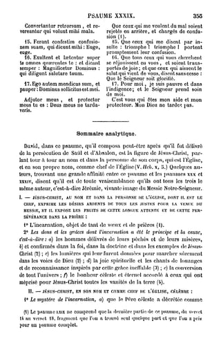 PSAUME XXXIX.                                                         355
  Convertantur retrorsum , et re-                         Que ceux qui me veulent du mal soient
vereantur qui volunt mihi mala.                        rejetés en arrière, et chargés de confu-
                                                       sion (1).
   15. Forant confestirn confusio-                        U». Que ceux qui me disent par in-
nem suam, qui dicunt mihi : Euge,                      sulte : triomphe 1 triomphe 1 portent
euge.                                                  promptement leur confusion.
  16. Exultent et lœtcntur super                          10. Que tous ceux qui vous cherchent
te omnes qnœrcntes te : et dicant                      se réjouissent en vous , et soient trans-
semper : Magnilicetur Dominus :                        portés de joie ; et que ceux qui aiment le
qui diligunt salutare tuum.                            salut qui vient de vous, disent sans cesso :
                                                       Que le Seigneur soit glorifié.
  17. Ego autem mendicus sum, et                          17. Pour m o i , je suis pauvre et dans
pauper : Dominus sollicitusest mei.                    l'indigence; et le Seigneur prend soin
                                                       do moi.
  Adjutor meus , et protector                             C'est vous cpii êtes mon aide et mon
meus tu es : Deus meus ne tarda-                       protecteur. Mon Dieu ne tarde, pas.
veris.



                                      Sommaire analytique.

   David, dans ce p s a u m e , qu'il composa peut-être après qu'il fut délivré
de la persécution de Saûl et d'Absalon, est la figure de Jésus-Christ, p a r -
lant tour à tour a u nom et dans la personne de son corps, qui est l'Église,
et en son propre n o m , comme chef de l'Eglise (V.IIeb. x, 5.) Quelques a u -
teurs, trouvant une grande affinité entre ce p s a u m e et les psaumes xxx et
xxxiv, disent qu'il est de toute vraisemblance qu'ils ont tous les trois le
môme auteur, c'est-à-dire Jérémie, vivante image d u Messie Notre-Seigneur.
I.   —        JÉSUS-CHRIST,     AU   NOM   ET   DANS   LA   P E R S O N N E DU ï / É G L Ï S E ,   PONT IL E S T    LE

     CHEF,      EXPRIME LES      DÉSIRS     ARDENTS    DR T O U S     LES JUSTES          POUR      Î.A   VENUE    DU

     MESSIE, ET IL E X P O S E L E S       FRUITS DE CETTE LONGUE ATTENTE                    ET    DE CETTE       PER-

     SÉVÉRANCE DANS LA PRIÈRE :

     1° L'incarnation, objet de tant de vœux et de prières (1).
     2° Les do?is et les grâces dont l'incarnation                     a été le principe              et la   cause,
c'est-à-dire : a) les h o m m e s délivrés de leurs péchés et de leurs misères,
b) et confirmés dans la foi, dans la doctrine et dans les exemples de Jésus-
Christ (2) ; c) les lumières qui leur furent données pour marcher sûrement
dans les voies de Dieu (2) ; d) la joie spirituelle et les chants de louanges
et de reconnaissance inspirés p a r cette grâce ineffable (3) ; e) la conversion
de tout l'univers ; f) le bonheur céleste et éternel accordé à ceux qui ont
méprisé p o u r Jésus-Christ toutes les vanités de la terre (i).
         IL    —   J É S U S - C H R I S T , E N S O N NOM E T COMME CHEF DE       l/ÉGLISE,        CÉLÈBRE :

     1° Le mystère         de l'incarnation,      a) quo le Père céleste a décrétée comme

  (i) Lo psaume LXIX ne comprend que la dernière partie» de ce psaume, du verset
14 an verset 18, fragment que l'on a trouvé seul quelque part et que l'on a pria
pour un psaume complet.
 