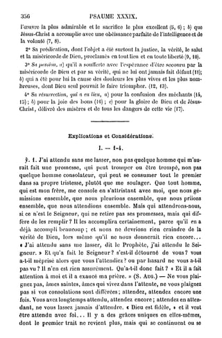 ; j 5 G                               PSAUME XXXIX.

l'œuvre la plus admirable et le sacrifice le plus excellent (5, 6) ; b) que
Jésus-Christ a accomplie avec une obéissance parfaite de l'intelligence et de
la volonté (7, 8).
   2° Sa prédication, dont l'objet a élé surtout la justice, la vérité, le salut
et la miséricorde de Dieu, proclamés en tout lieu et en toute liberté (9, 10).
   3° Sa passion, a) qu'il a soutferte avec l'espérance d'être secouru par la
miséricorde de Dieu cl p a r sa vérité, qui ne lui ont jamais fait défaut (il);
6) qui a été p o u r lui la cause des douleurs les plus vives et les plus nom-
breuses, dont Dieu seul pouvait le faire triompher. (12, 13).
  4° Sa résurrection, qui a eu lieu, a) p o u r la confusion des méchants (14,
lu) ; b) p o u r la joie des bons (16) ; c) pour la gloire de Dieu et de Jésus-
Christ, délivré des misères et de tous les dangers de cette vie (17).




                           Explioations et Considérations.

                                            I. -    1-4.

     y. 1 . J ' a i a t t e n d u sans m e lasser, n o n p a s q u e l q u e h o m m e q u i m'au-
rait fait u n e p r o m e s s e , q u i p e u t t r o m p e r ou ê t r e t r o m p é , non pas
q u e l q u e h o m m e c o n s o l a t e u r , q u i p e u t se c o n s u m e r t o u t le premier
d a n s sa p r o p r e tristesse, p l u l ô t q u e m e s o u l a g e r . Que t o u t homme,
q u i est m o n frère, m e console en s ' a t t r i s t a n t avec moi, q u e nous gé-
missions e n s e m b l e , q u e n o u s p l e u r i o n s e n s e m b l e , q u e nous priions
e n s e m b l e , q u e n o u s a t t e n d i o n s e n s e m b l e . Mais q u i attendrons-nous,
si ce n'est le S e i g n e u r , q u i ne r e t i r e pas ses p r o m e s s e s , mais qui dif-
fère de les r e m p l i r ? Il les a c c o m p l i r a c e r t a i n e m e n t , p a r c e qu'il en a
déjà accompli b e a u c o u p ; et nous ne devrions rien c r a i n d r e de la
v é r i t é de Dieu, lors m ê m e q u ' i l ne n o u s d o n n e r a i t rien e n c o r e . . .
t J ' a i a t t e n d u sans m e lasser, dit le P r o p h è t e , j ' a i a t t e n d u le Sei-
g n e u r . » Et q u ' a fait le S e i g n e u r ? s'est-il d é t o u r n é d e v o u s ? vous
a-t-il m é p r i s é alors q u e vous l'attendiez? ou p a r h a s a r d n e vous a-t-il
p a s vu ? 11 n'en est rien a s s u r é m e n t . Qu'a-t-il d o n c fait ? « E t il a fait
a t t e n t i o n à moi et il a exaucé m a p r i è r e . » ( S . A U G . ) — N e vous plai-
g n e z p a s , â m e s saintes, â m e s q u i vivez d a n s l ' a t t e n t e , n e vous plaignez
p a s si vos consolations sont différées ; a t t e n d e z , a t t e n d e z encore uno
fois. Vous avez l o n g t e m p s a t t e n d u , a t t e n d e z encore ; a t t e n d e z en atten-
d a n t , ne vous lassez j a m a i s d ' a t t e n d r e , c Dieu est fidèle, » et il veut
ê t r e a t t e n d u avec f o i . . . 11 y a des grâces u n i q u e s en elles-mêmes,
d o n t le p r e m i e r t r a i t ne r e v i e n t p l u s , mais q u i se c o n t i n u e n t ou so
 