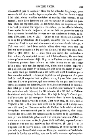 PSAUME XXXIX.                                              357

 renouvellent p a r le souvenir. Dieu les fait a t t e n d r e l o n g t e m p s , p o u r
 exercer la foi et e n r e n d r e l'épreuve plus vive. Dieu les d o n n e q u a n d
 il lui p l a î t , d ' u n e manière s o u d a i n e et r a p i d e ; elles p a s s e n t e n u n
 m o m e n t , mais il en d e m e u r e u n t e n d r e souvenir, et c o m m e un p a r -
 fum : Dieu les r a p p e l l e , Dieu les multiplie, Dieu les a u g m e n t e ; m a i s
 il ne v e u t p a s q u ' o n les r a p p e l l e de soi-même, p a r des efforts v i o l e n t s ;
 il veut q u ' o n l ' a t t e n d e t o u j o u r s , et on ne d o i t se p e r m e t t r e q u e d e
 doux et c o m m e insensibles r e t o u r s s u r ses anciennes b o n t é s . (Dos-
SUET, Elév. X V I I I , Sem. v, El.) — Qu'est-ce q u e l'abîme de la misère ?

Ce sont les p r o f o n d e u r s de l'iniquité, creusées p a r les convoitises
charnelles. C'est ce q u e veut dire aussi « et du b o u r b i e r d e la fange. »
D'où vous a - t - i l t i r é ? D ' u n certain a b î m e d'où vous criez vers l u i
dans un a u t r e p s a u m e : « Du profond a b î m e , j ' a i cric vers vous, S e i -
gneur. » ( P s . cxxix, 1.) — Mais ceux q u i crient des p r o f o n d e u r s
d'un a b î m e , n ' y s o n t p o i n t encore t o u t à fait e n f o n c é s ; ils n e c r i e n t
même q u ' e n se soulevant déjà. Il y en a d ' a u t r e s q u i sont plus p r o -
fondément p l o n g é s dans l'abîme, au p o i n t m ê m e de n e p a s s e n t i r
qu'ils y s o n t . Tels sont les orgueilleux, pleins d ' u n d é d a i n suporbo ;
non pas ceux q u i crient avec p i é t é , n o n pas ceux q u i crient avec l a r -
mes, mais ceux q u i r e s s e m b l e n t à ces p é c h e u r s d o n t l'Ecriture p a r l e
dans un a u t r e e n d r o i t : « L o r s q u e le p é c h e u r est p l o n g é au plus p r o -
fond du m a l , il m é p r i s e t o u t . » (Pnov. X V I I I , 3.) — Celui p o u r q u i
c'est peu d ' ê t r e u n p é c h e u r , q u i non content de ne pas confesser ses
péchés ose encore les défendre, celui-là est au plus profond de l'abîme.
Mais celui qui a crié du fond d c l ' a b î m c a déjà, p o u r crier, levé la tête
des p r o f o n d e u r s de l ' a b î m e ; il a été e n t e n d u , il a été tiré do l ' a b î m e
de misère et de la fange du b o u r b i e r . Tl a déjà la foi qu'il n ' a v a i t p a s ,
il a l'espérance qui lui m a n q u a i t ; il m a r c h e d a n s la voie d u Christ,
lui qui errail d a n s la voie du d é m o n . C'est p o u r cela, en effet, que le
Prophète a dit : a 11 a posé mes pieds s u r la p i e r r e et il a dirigé m e s
pas. » (S. AUG.) — Dieu nous retire de l'abîme de la misère et de l a
corruption, n o n - s e u l e m e n t p a r la r é d e m p t i o n g é n é r a l e , d o n t nous
recevons les effets d a n s les s a c r e m e n t s du b a p t ê m e et do la p é n i t e n c e ,
mais p a r u n e infinité de grâces d o n t il se sert p o u r nous e m p ê c h e r de
retomber de n o u v e a u . — Or, la p i e r r e était le C h r i s t ; soyons d o n c sur
la pierre et q u e nos pas reçoivent leur direction. (S. AUG.) — Si j e
m'appuie s u r la p i e r r e solide, elle m'affermit e t m e s o u t i e n t ; c'est
pour cela q u e Jésus-Christ, d a n s son E v a n g i l e , conseille à l'architecte
 prudent de fonder son édifice, n o n sur le sable m o u v a n t q u ' e m p o r t e -
 