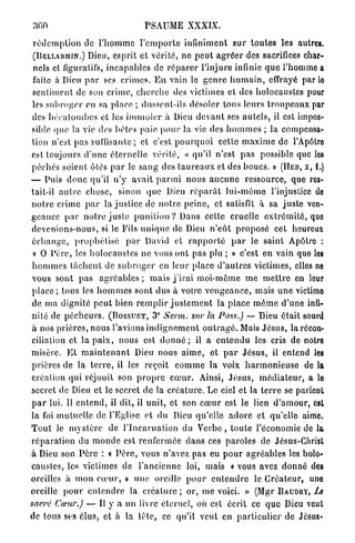 300                                 PSAUME XXXIX.

 r é d e m p t i o n de l ' h o m m e l ' e m p o r t e infiniment s u r t o u t e s les autres.
 (DELLARMIN.) Dieu, esprit et vérité, ne p e u t a g r é e r des sacrifices char-
 nels et figuratifs, i n c a p a b l e s de r é p a r e r l'injure infinie q u e l'homme a
 faite à Dieu p a r ses c r i m e s . E n vain le g e n r e h u m a i n , effrayé par lo
 sentiment de son crime, c h e r c h e des victimes et des holocaustes pour
 les s u b r o g e r en sa place ; dussent-ils désoler t o u s leurs t r o u p e a u x par
 des h é c a t o m b e s et les i m m o l e r à Dieu d e v a n t ses a u t e l s , il est impos-
 sible (pie la vie des bêles paie p o u r la vie des h o m m e s ; la compensa-
 tion n'est pas suffisante; et c'est p o u r q u o i cette m a x i m e de l'Apôlro
 est toujours d ' u n e é t e r n e l l e vérité, « qu'il n'est p a s possible que les
 péchés soient ôlés p a r le s a n g des t a u r e a u x et des boucs. » ( Ï Ï E B , x, i.)
— Puis d o n c qu'il n'y avait p a r m i n o u s a u c u n e ressource, que res-
 tait-il a u t r e chose, sinon que Dieu r é p a r û t l u i - m ê m e l'injustice do
 n o t r e crime p a r la j u s t i c e de n o t r e p e i n e , et satisfît à sa j u s t e ven-
geance p a r n o t r e j u s t e p u n i t i o n ? Dans cette cruelle e x t r é m i t é , quo
 devenions-nous, si le Fils u n i q u e de Dieu n ' e û t p r o p o s é cet heureux
 é c h a n g e , p r o p h é t i s é p a r David et r a p p o r t é p a r le saint Apôtre :
 « O P è r e , les h o l o c a u s t e s ne vous ont p a s plu ; » c'est en vain que les
 h o m m e s l â c h e n t de s u b r o g e r en leur place d ' a u t r e s victimes, elles ne
 vous sont p a s a g r é a b l e s ; m a i s j ' i r a i m o i - m ê m e m e m e t t r e en leur
 place ; tous les h o m m e s sont d u s à votre v e n g e a n c e , mais u n e victime
 de m a dignité p e u t bien r e m p l i r j u s t e m e n t la place m ê m e d ' u n e infi-
                                          e
 nité de p é c h e u r s . ( B O S S U E T , 3 Serm. sur la Pass.) — Dieu était sourd
 à nos prières, n o u s l'avions i n d i g n e m e n t o u t r a g é . Mais J é s u s , la récon-
 ciliation et la p a i x , nous est d o n n é ; il a e n t e n d u les cris de notre
 misère. E t m a i n t e n a n t Dieu nous a i m e , et p a r J é s u s , il entend les
 prières de la t e r r e , il les reçoit c o m m e la voix h a r m o n i e u s e de la
 création qui réjouit son p r o p r e c œ u r . Ainsi, J é s u s , m é d i a t e u r , a le
 secret de Dieu et le secret d e la c r é a t u r e . Le ciel et la t e r r e se parlent
 p a r lui. 11 e n t e n d , il dit, il u n i t , et son c œ u r est le lien d ' a m o u r , est
la foi mutuelle de l'Eglise et du Dieu qu'elle a d o r e et qu'elle aime.
T o u t le m y s t è r e de l ' I n c a r n a t i o n du Verbe , toute l'économie de la
r é p a r a t i o n d u m o n d e est r e n f e r m é e d a n s ces p a r o l e s de Jésus-Christ
à Dieu son P è r e : « P è r e , vous n'avez pas eu p o u r a g r é a b l e s les holo-
caustes, les victimes de l'ancienne loi, mais « vous avez d o n n é des
oreilles à m o n c œ u r , » une oreille p o u r e n t e n d r e le C r é a t e u r , une
oreille p o u r e n t e n d r e la c r é a t u r e ; or, m e voici. » (Mgr B A U D R Y , Le
sacre Cœur.) — Il y a un livre éternel, où est écrit ce q u e Dieu veut
de tous ses élus, et à la lêle, ce qu'il veut en p a r t i c u l i e r de Jésus-
 