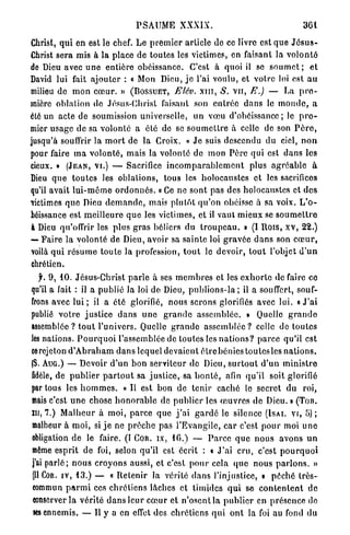 P S A U M E XXXIX.                                         301

Christ, q u i en est le chef. Le p r e m i e r article de ce livre est q u e J é s u s -
Christ sera mis à la place de toutes les victimes, en faisant la v o l o n t é
de Dieu avec u n e entière obéissance. C'est à quoi il se s o u m e t ; et
David lui fait a j o u t e r : « Mon Dieu, j e l'ai voulu, et votre loi est a u
milieu de m o n c œ u r . » ( B O S S U E T , Elév. x m , S. v u , E.) — La p r e -
mière oblalion do Jésus-Christ faisant son e n t r é e dans le m o n d e , a
été un acte de soumission universelle, u n vœu d'obéissance; le p r e -
mier u s a g e de sa volonté a été de se s o u m e t t r e à celle de son P è r e ,
jusqu'à souffrir la m o r t de la Croix. « J e suis descendu du ciel, n o n
pour faire m a v o l o n t é , mais la volonté de mon P è r e qui est d a n s les
cieux. » ( J E A N , VI.) — Sacrifice i n c o m p a r a b l e m e n t plus a g r é a b l e à
Dieu q u e t o u t e s les oblalions, tous les holocaustes et les sacrifices
qu'il avait l u i - m ê m e o r d o n n é s . « Ce ne sont pas des holocaustes et des
victimes q u e Dieu d e m a n d e , mais plutôt q u ' o n obéisse à sa voix. L ' o -
béissance est m e i l l e u r e q u e les victimes, et il vaut mieux se s o u m e t t r e
à Dieu qu'offrir les plus g r a s béliers du t r o u p e a u . » (I Dois, x v , 22.)
— F a i r e la volonté de Dieu, avoir sa s a i n t e loi g r a v é e d a n s son c œ u r ,
voilà q u i r é s u m e t o u t e la profession, t o u t le devoir, t o u t l'objet d ' u n
chrétien.
    f. 9, 10. Jésus-Christ p a r l e à ses m e m b r e s et les e x h o r t e de faire ce
qu'il a fait : il a publié Ja loi de Dieu, publions-la ; il a souffert, souf-
frons avec lui ; il a été glorifié, nous serons glorifiés avec lui. « J ' a i
publié v o t r e j u s t i c e d a n s u n e g r a n d e a s s e m b l é e . » Quelle g r a n d o
assemblée ? t o u t l'univers. Quelle g r a n d e a s s e m b l é e ? celle de toutes
les nations. P o u r q u o i l'assemblée de toutes les n a t i o n s ? p a r c e qu'il est
ce rejeton d ' A b r a h a m d a n s lequel devaient ê t r e b é n i e s toutcsles n a t i o n s .
{S. AUG.) — Devoir d'un bon serviteur de Dieu, s u r t o u t d ' u n m i n i s t r e
fidèle, de p u b l i e r p a r t o u t sa j u s t i c e , sa b o n t é , afin q u ' i l soit glorifié
par tous les h o m m e s . « Il est bon de tenir caché le secret du roi,
mais c'est u n e chose h o n o r a b l e de p u b l i e r les œ u v r e s de Dieu. » (Ton.
XH, 7.) M a l h e u r à moi, p a r c e q u e j ' a i g a r d é le silence ( I S A I . V I , 5 ) ;
malheur à m o i , si j e ne p r ê c h e pas l'Evangile, car c'est p o u r moi u n e
obligation d e le faire. (I COR. I X , 16.) — P a r c e q u e n o u s avons u n
même esprit de foi, selon qu'il est écrit : « J ' a i cru, c'est p o u r q u o i
j'ai p a r l é ; n o u s croyons aussi, et c'est p o u r cela q u e n o u s p a r l o n s . »
 (II COR. IV, 13.) — « R e t e n i r Ja vérité d a n s l'injustice, » p é c h é t r è s -
 eommun p a r m i ces c h r é t i e n s lâches et timides q u i se c o n t e n t e n t d e
 conserver la v é r i t é d a n s leur c œ u r et n ' o s c n l l a p u b l i e r en présence de
 ses ennemis. — U y a en effet des c h r é t i e n s q u i o n t la foi au fond du
 