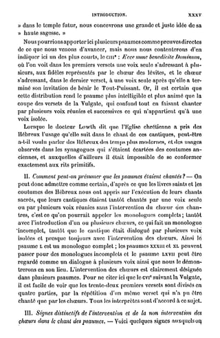INTRODUCTION.                                        XXXV

» d a n s lo t e m p l e futur, n o u s concevrons u n e g r a n d e et j u s t e idée d e sa
» h a u t e sagesse. »
    Nous p o u r r i o n s a p p o r t e r ici plusieurs p s a u m e s c o m m e p r e u v e s directes
de ce q u e n o u s venons d ' a v a n c e r , m a i s n o u s n o u s contenterons d ' e n
                                                      0
indiquer ici un des plus c o u r t s , l c c i n : E'cce nunc benedicite JJominutn,
où l'on voit d a n s les p r e m i e r s versets u n e voix seule s'adressant à p l u -
sieurs, a u x fidèles représentés p a r le c h œ u r des lévites, et le c h œ u r
s'adressant, d a n s le dernier verset, à u n e voix seule a p r è s qu'elle a ter-
m i n é son invitation de bénir le T o u t - P u i s s a n t . Or, il est certain q u e
cette distribution r e n d le p s a u m e plus intelligible et plus a n i m é q u e la
c o u p e des versets de l a Vulgate, qui confond t o u t en faisant c h a n t e r
p a r plusieurs voix réunies et successives ce q u i n ' a p p a r t i e n t q u ' à u n e
voix isolée.
    L o r s q u e le d o c t e u r L o w t h dit que l'Eglise chrétienne a pris des
H é b r e u x l'usage qu'elle suit d a n s lo c h a n t de ces cantiques, p e u t - ê t r e
a-t-il voulu p a r l e r des H é b r e u x des t e m p s p l u s m o d e r n e s , et des u s a g e s
observés d a n s les s y n a g o g u e s q u i s'étaient écartées des c o u t u m e s a n -
ciennes, et auxquelles d'ailleurs il était impossible de se c o n f o r m e r
e x a c t e m e n t a u x rits primitifs.

       II. Comment peul-on présumer que les psaumes étaient chantés ? — On
  p e u t d o n c a d m e t t r e c o m m e certain, d'après ce q u e les livres saints et les
  c o u t u m e s des H é b r e u x n o u s o n t a p p r i s sur l'exécution de leurs c h a n t s
  sacrés, q u e leurs cantiques étaient t a n t ô t c h a n t é s p a r u n e voix seule
  o u p a r plusieurs voix réunies sans l'intervention d u c h œ u r des c h a n -
  tres, c'est ce q u ' o n p o u r r a i t appeler les m o n o l o g u e s complets ; t a n t ô t
  avec l'introduction d ' u n o u plusieurs c h œ u r s , ce qui fait u n m o n o l o g u e
' i n c o m p l e t , tantôt q u e le cantique était d i a l o g u é p a r plusieurs voix
  isolées et p r e s q u e t o u j o u r s avec l'intervention des c h œ u r s . Ainsi lé
  p s a u m e L est u n m o n o l o g u e c o m p l e t ; les p s a u m e s x x x m et XL p e u v e n t
  passer p o u r des m o n o l o g u e s incomplets et le p s a u m e LXVII p e u t ê t r e
  r e g a r d é c o m m e u n d i a l o g u e à plusieurs voix ainsi q u e n o u s le d é m o n -
  t r e r o n s en son lieu. L'intervention des c h œ u r s est clairement désignée
  d a n s plusieurs p s a u m e s . P o u r ne citer ici q u e le cvi° suivant l a V u l g a t e ,
  il est facile de voir q u e les t r e n t e - d e u x premiers versets sont divisés en
  q u a t r e p a r t i e s , p a r l a répétition d'un m ê m e verset q u i n ' a p u être
  c h a n t é q u e p a r les c h œ u r s . T o u s les interprètes s o n t d'accord à ce sujet.

    III. Signes distinctifs         de l'intervention       et de la non intervention              des
 chœurs dans le chant des psaumes,                — V o i c i quelques signes auxquels on.
 