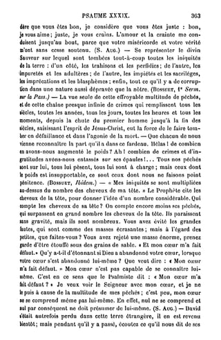 PSAUME XXXIX.                                               363

dère que vous ôtes b o n , j e considère q u e vous êtes j u s t e : b o n ,
je vous a i m e ; j u s t e , j e vous crains. L ' a m o u r et la c r a i n t e m e c o n -
duisent j u s q u ' a u b o u t , p a r c e q u e v o t r e miséricorde et v o t r e vérité
m'ont s a n s cesse s o u t e n u . ( S . A U G . ) — Se r e p r é s e n t e r le divin
Sauveur s u r lequel sont t o m b é e s t o u t - à - c o u p toutes les iniquités
de la terre : d ' u n côté, les trahisons et les perfidies; de l'autre, les
impuretés et les a d u l t è r e s ; de l ' a u t r e , les impiétés et les sacrilèges,
les imprécations et les b l a s p h è m e s ; enfin, t o u t ce qu'il y a do c o r r u p -
tion dans u n e n a t u r e aussi d é p r a v é e q u e la n ô t r e . (BOSSUET, 1° Serm.
tur la Pass.) — L a vue seule de cette effroyable m u l t i t u d e de p é c h é s ,
et de cette c h a î n e p r e s q u e infinie de crimes q u i r e m p l i s s e n t tous les
siècles, t o u t e s les a n n é e s , tous les j o u r s , t o u t e s les h e u r e s et tous les
moments, d e p u i s la c h u t e du p r e m i e r h o m m e j u s q u ' à la fin des
siècles, saisissant l'esprit de Jésus-Christ, e u t la force de le faire t o m -
ber en défaillance et d a n s l'agonie de la m o r t . — Que c h a c u n de n o u s
vienne r e c o n n a î t r e la p a r t qu'il a d a n s ce fardeau. Hélas 1 de combien
en avons-nous a u g m e n t é le poids ? Ah I combien de crimes et d ' i n -
gratitudes avons-nous entassés s u r ses é p a u l e s I . . . T o u s nos p é c h é s
sont sur lui, t o u s lui p è s e n t , tous lui s o n t à c h a r g e ; m a i s ceux d o n t
le poids est i n s u p p o r t a b l e , ce sont ceux d o n t nous ne faisons p o i n t
pénitence. ( B O S S U E T , Ibidem.) — « Mes iniquités se sont multipliées
au-dessus du n o m b r e des cheveux de m a t è t e . » Le P r o p h è t e cite les
cheveux de la t ê t e , p o u r d o n n e r l'idée d ' u n n o m b r e c o n s i d é r a b l e . Qui
compte les c h e v e u x d e sa t è t e ? On c o m p t e encore moins ses péchés,
qui surpassent en g r a n d n o m b r e les cheveux de la t ê t e . Ils p a r a i s s e n t
«ans g r a v i t é , mais ils sont n o m b r e u x . Vous avez évité les g r a n d e s
fautes, q u i s o n t c o m m e des masses é c r a s a n t e s ; mais à l'égard des
petites, q u e faites-vous? Vous avez rejeté u n e masse é n o r m e , prenez
garde d'être étouffé sous des g r a i n s de sable. « E t mon c œ u r m ' a fait
défaut.» Qu'y a-t-il d ' é t o n n a n t si Dieu a a b a n d o n n é votre c œ u r , lorsque
votre c œ u r s'est a b a n d o n n é l u i - m ê m e ? Que veut dire : c Mon c œ u r
m'a fait défaut. » Mon c œ u r n'est pas c a p a b l e de se c o n n a î t r e l u i -
même. C'est en ce sens q u e le Psalmiste dit : « Mon c œ u r m ' a
fait défaut ? » J e v e u x voir le S e i g n e u r avec mon c œ u r , e t j e n e
le puis à cause d e la m u l t i t u d e de mes péchés ; c'est p e u , m o n c œ u r
ne se c o m p r e n d m ê m e pas lui-môme. E n effet, nul ne se c o m p r e n d et
nul par c o n s é q u e n t ne doit p r é s u m e r de l u i - m ê m e . ( S . AUG.) — David
l'était autrefois p e r d u d a n s cette t e r r e é t r a n g è r e , il en est revenu
bientôt; mais p e n d a n t qu'il y a passé, écoutez ce qu'il nous dit de ses
 
