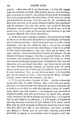 3Ci                                 PSAUME XXXIX

e r r e u r s : « Mon c œ u r , dit-il, m ' a a b a n d o n n é , » il s'est allé engager
d a n s u n e misérable s e r v i t u d e . Mais p e n d a n t q u e son c œ u r lui échap-
pait, ou avait-il son e s p r i t ? « Les pensées de m o n p é c h é m'occupaient
t o u t , et j e n e pouvais plus voir a u t r e chose. * C'est encore en cet étal
q u e la l u m i è r e de ses y e u x n'est plus avec lui. L a connaissance de
Dieu était obscurcie, la foi c o m m e éteinte et oubliée. Quel égarementl
mais les p é c h e u r s v o n t plus loin e n c o r e . Les vérités de Dieu nous
é c h a p p e n t , nous p e r d o n s en nous é l o i g n a n t le ciel de v u e , on ne sait
q u ' e n croire ; il n ' y a plus que les sens qui nous l o u c h e n t et qui nous
o c c u p e n t . (BOSSUET, Sur l'amour des             plaisirs.)

     y. 13-16. U n e seule confusion à c r a i n d r e , celle q u ' e n t r a î n e n t l'oubli
d e Dieu et la révolte c o n t r e Jésus-Christ et son E v a n g i l e . Le Prophète
q u i a c o m m e n c é p a r dire : « Qu'ils r e t o u r n e n t tous en a r r i è r e et qu'ils
r o u g i s s e n t , ceux q u i m e v e u l e n t du m a l , » a eu e n vue un second
g e n r e d ' h o m m e s qui e x e r c e n t l e u r malveillance à l'aide de la perfidie
e t d ' u n e fausse bienveillance. « Que ceux, dit-il, q u i m e disent : cou-
 r a g e ! courage ! soient i m m é d i a t e m e n t c o u v e r t s de confusion. » Ils vous
 d o n n e n t de fausses l o u a n g e s . Vous êtes u n g r a n d h o m m e , un lettré,
u n s a v a n t , m a i s p o u r q u o i êtes-vous c h r é t i e n ? Us l o u e n t en vous ce
 q u e vous ne voudriez pas e n t e n d r e louer, ils b l â m e n t ce d o n t vous vous
réjouissez, et si, p a r h a s a r d vous dites : q u e louez-vous en moi, vous
m e louez d ' ê t r e un h o m m e v e r t u e u x , u n h o m m e j u s t e ? Si vous le
croyez, sachez q u e c'est le Christ qui m ' a r e n d u tel. Louez-le donc; et
ils vous r é p o n d r o n t : Non, ne vous faites p a s injure : c'est vous-même
q u i vous êtes d o n n é ces v e r t u s . « Que ceux qui m e disent : Courage 1
c o u r a g e ! soient c o u v e r t s de confusion. » (S. AUG.)
     y. 17. La j o i e des j u s t e s , la gloire de D i e u . . . ces deux choses sont
i n s é p a r a b l e s d a n s la sainte E c r i t u r e . Dieu a t o u t fait p o u r assurer
cette joie ; les j u s t e s d o i v e n t t o u t faire p o u r p r o c u r e r cette gloire. De
ce p o i n t de vue si élevé, d e cette idée générale si pleine de magnifi-
cence, David nous fait r e p a s s e r à u n s e n t i m e n t t o u t personnel ot
r e m p l i d ' h u m i l i t é , mais avec q u e l c h a r m e ! Ce g r a n d Dieu qui gou-
v e r n e l'univers et q u i fait le b o n h e u r de tous ses élus, « il s'occupe de
m o i ! j e suis l'objet de sa sollicitude. * A cette p e n s é e , le Prophète se
s e n t trop ému p o u r c o n t i n u e r le style indirect. U se t o u r n e vers ce
Dieu aussi bon qu'il est g r a n d , et h â t a n t son secours de tous ses vœux,
vous êtes, dit-il, m o n aide et m o n l i b é r a t e u r : m o n Dieu, ne lardez
p a s . (RENDU.) — David, t o u t roi qu'il é t a i t , n ' h é s i t a i t p o i n l t à dire
q u ' i l é t a i t u n p a u v r e et u n m e n d i a n t d o n t le S e i g n e u r avait soin.
 