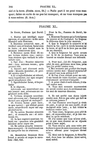 300                                  PSAUME        XL.

ciel et la t e r r e . (JÉRÉM. X X I I I , 24.) — Nulle p a r t il ne p e u t vous man-
q u e r ; faites en s o r t e d e n e p a s lui m a n q u e r , et n e vous m a n q u e z pas
à vous-même. ( S . AUG.)



                                    PSAUME XL.

   In finem, Psalmus ipsi David. |              Pour la fin , Psaume de David, loi»
                                             même.
    1. Beatus qui intelligit super              1. Heureux l'homme qui a l'intelligence
egenum, et pauperem : in die mala            du pauvre et de l'indigent. Le Seignonr
liberabit eum Dominus.                       le délivrera dans le jour mauvais.
   2. Dominus conservet eum , et                2. Que le Seigneur le conserve et loi
vivificet e u m e t b e a t u m faciateurn   donne la vie ; qu'il le rende heureux sur
in terra : et non tradat eum in              la terre, et qu'il ne le livre pas au désir
animam inimicorum ejus.                      de ses ennemis.
    3. Dominus opcm ferat illi su-              3. Que le Seigneur lui porte secours
per leetum doloris ejus : univcr-            sur le lit de sa douleur. Vous avez re-
 sum stratum ejus versasti in infir-         tourné sa couche durant son infirmité.
mitate ejus.
    4. Ego dixi : Domine miserere               4. Pour moi, j ' a i dit : Seigneur, ayei
 mei : sana animam m e a m , quia            pitié de moi, guérissez mon âme, parce
 peccavi tibi.                               que j'ai péché contre vous.
    y. Inimici mei dixcrunt mala                y. Mes ennemis ont proféré des impré-
 mihi : Quando morietur, et peri-            cations contre moi : Quand mourra-t-il?
 bit nomen ejus ?                            et quand son nom périra-t-il ?
    6. Et si ingrcdicbatur ut videret,          C. Si l'un d'eux entrait pour me voir,
vana loquebatur, cor ejus congre-            il me tenait de vains discours ; son cœur
 gavit iuiquitatem sibi.                     s'est amassé un trésor d'iniquité.
    7. Egredicbatur foras, et loque-            7. A peine était-il sorti dehors, il écla-
batur                                        tait contre moi.
   8. in idipsum,                               8. Tous mes ennemis murmuraient
   Adversum me susurrabant om-               en secret contre moi; ils méditaient con-
nes inimici mei, adversum me co-             tre moi de mauvais desseins.
gitabant mala mihi.
   9. Verbum iniquum constitue-                 9. Us ont arrêté une chose injuste
runt adversum me : Numquid qui               contre moi. Est-ce que celui qui dort ne
dormit non adjicict ut resurgat?             se relèvera jamais ?
    10. Etenim homo pacis meas,                 10. Car l'homme avec lequel je vivais
in quo speravi : qui edebat panes            en paix , à qui je me suis confie, et qui
meos, magnificavit super me sup-             mangeait mon pain , a fait éclater sa
plaulalioncm.                                trahison contre moi.
   11. Tu autem Domine miserere                 11. Vous donc, Seigneur, ayez pitié do
mei , et ressuscita me : et rétri-           m o i , et ressuscitez-moi, et je leur ren-
buant eis.                                   drai ce qu'ils méritent.
    12. In hoc cognovi quoniam vo-              12. J'ai connu que vous m'avez aimé,
luisti me : quoniam non gaudebit             en ce que mon ennemi ne se réjouira
inimicus meus super me.                      point à mon sujet.
   13. Me autem propter innocen-                13. Vous m'avez pris sous votre pro-
tiam suscepisti : et confirmasti me          tection à cause de mon innocence, et vous
in conspectu tuo in a'.ternum.               m'avez affermi pour toujours devant
                                             vous.
   14. Benedictus Dominus Deus                  14. Béni soit le Seigneur, le Dieu d'Is-
Israël a sa^culo et usque in sœcu-           raël, dans tous les siècles. Ainsi soit-il,
lum ; fiât, fiât.                            ainsi soit-il,
 