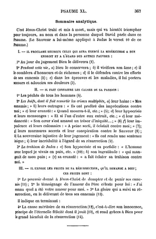 PSAUME X L .                                     367

                             Sommaire analytique.

  C'est Jésus-Christ trahi et mis à m o r t , mais qui va bientôt triompher
pour toujours, a u n o m et dans la personne duquel David parle dans ce
Psaume. (Le Sauveur a lui-même appliqué à Judas le verset 10 do ce
Psaume.)
  I. — IL PROCLAME HEUREUX CELUI QUI AURA EXERCK LA MISÉRICORDE A SON
                   ENDROIT ET A L'ÉGARD DES AUTRES PAUVRES :

 ,1° Au j o u r d u j u g e m e n t Dieu le délivrera (i).
  2° Pendant cette vie, a) Dieu le conservera ; b) il vivifiera son â m e ; c) il
lo comblera d'honneurs et de richesses ; d) il le défendra contre les efforts
de ses ennemis (2) ; e) dans les épreuves et les maladies, il lui portera
secours et adoucira ses douleurs (3).
              IL — IL FAIT CONNAITRE LES CAUSES DE SA PASSION :

  1° Les péchés de tous les h o m m e s (4).
 2° Les Juifs, dont il fait ressortir    les crimes multipliés,   a) leur haine : « Mes
ennemis ; » 6) leurs outrages : « Ils ont proféré des imprécations contre
moi; » c) leur c r u a u t é : « Quand mourra-t-il, etc.; » {'ô); d) leur hypocrisie
et leurs mensonges : « Et si l'un d'entre eux entrait, etc.; » e) leur m é -
chanceté : « Son cœur s'est amassé un trésor d'iniquité... ; » (6) f) leur im-
pudence et leurs calomnies : « A peine sorti, il éclatait contre m o i ; » (7);
g) leurs m u r m u r e s secrets et leur conspiration contre le Sauveur (8) ;
A La souveraine injustice de leur jugement : « Ils ont r e n d u u n e sentence
 )
inique ; i) leur incrédulité à l'égard de sa résurrection (0).
  3° La trahison de Judas : a) Son hypocrisie et sa perfidie : « L'homme
avec lequel j e vivais en paix, etc. » (10); b) son ingratitude : « qui m a n -
geait de m o n pain ; » (c) sa cruauté : « a fait éclater sa trahison contre
moi. »
   111. — IL EXPOSE LES FRUITS DE SA RÉSURRECTION, QU'lL DEMANDE A DIEU ;
                                   CES FRUITS SONT :

  1° Le pouvoir donné à Jésus-Christ de dompter et de punir ses enne-
mis (11); 2° le témoignage de l'amour d u Père céleste pour l u i : « J ' a i
connu quel a été votre a m o u r pour moi. » 3° La gloire qui a suivi sa r é -
surrection, en le délivrant de tous ses ennemis (11).
  11 indique en terminant :
   4° La cause méritoire de sa résurrection (12), c'est-à-dire son innocence,
 principe de l'éternelle félicité dont il jouit (13), et rend grâces à Dieu pour
 le grand bienfait de la résurrection (14).
 