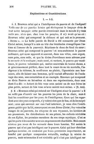 PSAUME XL.


                                E x p l i c a t i o n s et Considérations.

                                                   I. — 1-3.

      y. 1. H e u r e u x celui qui a l'intelligence du p a u v r e et de l'indigent!
 Voilà u n e de ces p a r o l e s bénies qui distinguent le l a n g a g e divin de
 tout a u t r e l a n g a g e : cette p a r o l e retentissait d a n s le m o n d e il y trois
mille a n s . alors q u e , chez tous le? p e u p l e s , il n ' y avait q u ' u n cri :
H e u r e u x celui q u i c o m p r e n d la richesse et q u i sait se la procurer.
« R E N D U ». — La belle p a r o l e de David a été consacrée p a r Jésus-
Christ m ê m e , lorsqu'il a mis en tète des b é a t i t u d e s évangéliques l'es-
time et l ' a m o u r de la p a u v r e t é . R é p é t o n s - l e d o n c du fond du cœur :
H e u r e u x celui q u i c o m p r e n d le p a u v r e ! et n o n - s e u l e m e n t le pauvre
o r d i n a i r e , qui nous a p p a r a î t si s o u v e n t , d a n s nos villes, sans argent,
s a n s p a i n , sans asile, et q u e la divine P r o v i d e n c e n o u s adresse pour
le secourir et le s o u l a g e r ; mais aussi, et s u r t o u t , le p a u v r e p a r excel-
lence, le p a u v r e v o l o n t a i r e q u i , m a î t r e souverain de toutes choses, a
si g é n é r e u s e m e n t préféré, d a n s tout le cours de sa vie mortelle, l'in-
digence à la richesse, la souffrance au plaisir, l'ignominie a u x hon-
n e u r s , afin de laisser a u x h o m m e s , qu'il voulait affranchir de l'escla-
vage des sens, uno consolation et un e x e m p l e . H e u r e u x q u i comprend
ce divin P a u v r e en l u i - m ê m e et d a n s ses r e p r é s e n t a n t s , d a n s ceux
d o n t il a dit : « A u t a n t de fois vous avez assisté un de mes frères les
plus petits, a u t a n t de fois vous m'avez assisté m o i - m ê m e . » ( S . AUG).
    f. 2. « H e u r e u x celui qui e n t e n d sur l'indigent et s u r le p a u v r e I » Il
ne suffit p a s d ' o u v r i r s u r les p a u v r e s les y e u x de l a chair, mais il
faut les considérer p a r les y e u x de l'intelligence. Ceux q u i les regar-
d e n t avec des y e u x c o r p o r e l s , n ' y voient rien q u e de bas, et ils les mépri-
sent ; ceux qui o u v r e n t s u r e u x l'œil i n t é r i e u r , j e veux d i r e l'intelli-
gence guidée p a r la foi, r e m a r q u e n t en eux Jésus-Christ ; i l s y voientles
i m a g e s de sa p a u v r e t é , les citoyens de son r o y a u m e , les héritiers de
ses p r o m e s s e s , les d i s t r i b u t e u r s de ses g r â c e s , les enfants véritables
de son Eglise, les p r e m i e r s m e m b r e s de son corps m y s t i q u e . C'est co
qui les porte a i e s assister avec u n e m p r e s s e m e n t c h a r i t a b l e . Maisencoro
n'est-ce pas assez de les secourir d a n s leurs besoins. Tel assiste lo
p a u v r e qui n'est pas intelligent sur le p a u v r e . Celui q u i l e u r distribuo
q u e l q u e a u m ô n e , ou c o n t r a i n t p a r l e u r s p r e s s a n t e s i m p o r l u n i l é s , ou
t o u c h e p a r q u e l q u e compassion n a t u r e l l e , soulage la misère du
p a u v r e , mais n é a n m o i n s il est véritable qu'il n'est p a s intelligent sur
 
