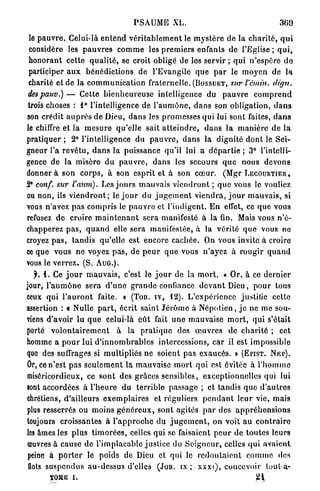 P S A U M E XL.                                             369

 le p a u v r e . Celui-là e n t e n d v é r i t a b l e m e n t le m y s t è r e d e la c h a r i t é , q u i
 considère les p a u v r e s c o m m e les p r e m i e r s enfants de l'Eglise ; q u i ,
 h o n o r a n t cette q u a l i t é , se croit obligé de les servir ; qui n ' e s p è r e d e
 participer a u x b é n é d i c t i o n s de l'Evangile q u e p a r le m o y e n de l a
 charité et de la c o m m u n i c a t i o n fraternelle. ( B O S S U E T , sur l'émùi. dign.
 despauv.) — Cette b i e n h e u r e u s e intelligence du p a u v r e c o m p r e n d
trois choses : 1 ° l'intelligence de l ' a u m ô n e , d a n s son obligation, d a n s
son crédit a u p r è s de Dieu, d a n s les promesses qui lui sont faites, d a n s
le chiffre et la m e s u r e qu'elle sait a t t e i n d r e , d a n s l a m a n i è r e d e l a
pratiquer ; 2° l'intelligence du p a u v r e , d a n s la dignité d o n t le Sei-
gneur l'a r e v ê t u , d a n s la puissance qu'il lui a d é p a r t i e ; 3° l'intelli-
gence de la misère d u p a u v r e , d a n s les secours q u e nous d e v o n s
d o n n e r a son c o r p s , à son esprit et à son c œ u r . (Mgr L E C O U R T I E R ,
 E
2 conf. sur l'auni). Les j o u r s m a u v a i s v i e n d r o n t ; q u e vous le vouliez
ou non, ils v i e n d r o n t ; le j o u r du j u g e m e n t v i e n d r a , j o u r m a u v a i s , si
vous n'avez pas compris le p a u v r o et l'indigent. E n effet, ce que vous
refusez de croire m a i n t e n a n t s e r a manifesté à la fin. Mais vous n'é-
chapperez p a s , q u a n d elle sera manifestée, à la v é r i t é q u e vous ne
croyez p a s , t a n d i s qu'elle est encore c a c h é e . On vous invite à croire
ce que vous ne voyez p a s , de p e u r q u e vous n'ayez à r o u g i r q u a n d
vous le v e r r e z . (S. A U G . ) .
   f. 4. Ce j o u r m a u v a i s , c'est le j o u r de la m o r t . « Or, à ce d e r n i e r
jour, l ' a u m ô n e sera d ' u n e g r a n d e confiance d e v a n t Dieu, p o u r tous
ceux qui l ' a u r o n t faite. » (TOB. I V , 12). L'expérience justifie cette
assertion : t Nulle p a r t , écrit saint J é r ô m e à N é p o t i e n , j e ne me sou-
viens d'avoir lu q u e celui-là e û t fait u n e m a u v a i s e m o r t , q u i s'était
porté v o l o n t a i r e m e n t à la p r a t i q u e des œ u v r e s de c h a r i t é ; cet
homme a p o u r lui d ' i n n o m b r a b l e s intercessions, car il est impossible
que des suffrages si multipliés ne soient p a s exaucés. » ( E P I S T . N K P ) .
Or, ce n'est pas s e u l e m e n t la mauvaise m o r t qui est évitée à l ' h o m m e
miséricordieux, ce s o n t des g r â c e s sensibles, exceptionnelles qui lui
sont accordées à l ' h e u r e d u terrible passage ; et tandis q u e d ' a u t r e s
chrétiens, d'ailleurs e x e m p l a i r e s et réguliers p e n d a n t l e u r vie, mais
plus resserrés ou moins g é n é r e u x , sont agités p a r des a p p r é h e n s i o n s
toujours croissantes à l ' a p p r o c h e du j u g e m e n t , on voit a u c o n t r a i r e
les âmes les plus t i m o r é e s , celles qui se faisaient p e u r de toutes leurs
 œuvres à cause de l'implacable justice du S e i g n e u r , celles q u i a v a i e n t
 peine à p o r t e r le poids de Dieu et qui le r e d o u t a i e n t c o m m e «les
 flots s u s p e n d u s au-dessus d'elles (Jou. ix ; x x x i ) , concevoir loul-à-
         TQMB I .                                                                              24
 