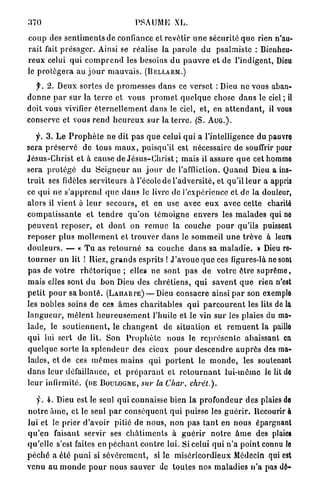 370                                     PSAUME XL.

c o u p des s e n t i m e n t s de confiance et revêtir u n e sécurité q u e rien n'au-
r a i t fait p r é s a g e r . Ainsi se réalise la p a r o l e du psalmiste : Bienheu-
reux celui qui c o m p r e n d les besoins d u p a u v r e et de l'indigent, Dieu
le p r o t é g e r a au j o u r m a u v a i s . ( B E L L A R M . )
    f. 2. Deux sortes de p r o m e s s e s d a n s ce verset : Dieu ne vous aban-
d o n n e p a r sur la t e r r e et vous p r o m e t q u e l q u e chose d a n s le ciel ; il
doit vous vivifier é t e r n e l l e m e n t dans le ciel, et, en a t t e n d a n t , il vous
conserve et vous r e n d h e u r e u x s u r la t e r r e . (S. A U G . ) .

     y. 3 . L e P r o p h è t e ne dit pas q u e celui qui a l'intelligence du pauvre
sera p r é s e r v é de tous m a u x , puisqu'il est nécessaire de souffrir pour
J é s u s - C h r i s t et à cause de J é s u s - C h r i s t ; mais il assure q u e cet homme
sera p r o t é g é du S e i g n e u r au j o u r de l'affliction. Q u a n d Dieu a ins-
t r u i t ses fidèles serviteurs à l'école de l'adversité, et qu'il l e u r a appris
ce qui ne s ' a p p r e n d q u e d a n s le livre de l'expérience et de la douleur,
alors il vient à l e u r secours, et en use avec e u x avec cette charité
c o m p a t i s s a n t e et t e n d r e q u ' o n t é m o i g n e envers les m a l a d e s qui ne
p e u v e n t r e p o s e r , et d o n t on r e m u e la couche p o u r qu'ils puissent
r e p o s e r p l u s m o l l e m e n t et t r o u v e r d a n s le sommeil u n e t r ê v e à leurs
d o u l e u r s . — « T u as r e t o u r n é sa couche d a n s sa m a l a d i e . » Dieu re-
t o u r n e r un lit ! Riez, g r a n d s esprits ! J ' a v o u e q u e ces figures-là ne sont
p a s de v o t r e r h é t o r i q u e ; elles ne sont p a s de v o t r e ê t r e s u p r ê m e ,
mais elles sont d u b o n Dieu des c h r é t i e n s , q u i savent q u e rien n'est
p e t i t p o u r sa b o n t é . ( L A H A R P E ) — Dieu consacre ainsi p a r son exemple
les nobles soins de ces â m e s c h a r i t a b l e s q u i p a r c o u r e n t les lits de la
l a n g u e u r , m ê l e n t h e u r e u s e m e n t l'huile et le vin s u r les plaies du ma-
l a d e , le s o u t i e n n e n t , le c h a n g e n t de situation et r e m u e n t la paille
qui lui sert de lit. Son P r o p h è t e nous le r e p r é s e n t e abaissant en
q u e l q u e sorte la s p l e n d e u r des cieux p o u r d e s c e n d r e a u p r è s des ma-
lades, et de ces m ê m e s m a i n s q u i p o r t e n t le m o n d e , les soutenant
d a n s leur défaillance, et p r é p a r a n t et r e t o u r n a n t l u i - m ê m e le lit de
l e u r infirmité, (DE B O U L O G N E , sur la Char,                chret.).

    y. 4 . Dieu est le seul q u i connaisse bien la p r o f o n d e u r des plaies de
n o t r e â m e , et le seul p a r c o n s é q u e n t q u i puisse les g u é r i r . Recourir à
lui et le prier d'avoir pitié de n o u s , non p a s t a n t en nous épargnant
q u ' e n faisant servir ses c h â t i m e n t s à g u é r i r n o t r e â m e des plaies
q u ' e l l e s'est faites en p é c h a n t c o n t r e lui. Si celui q u i n ' a point connu le
p é c h é a été p u n i si s é v è r e m e n t , si le m i s é r i c o r d i e u x Médecin qui est
v e n u a u m o n d e p o u r n o u s sauver de toutes nos m a l a d i e s n ' a pas dô-
 