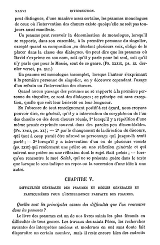 XXXVI                                       INTRODUCTION.

  p e u t distinguer, d ' u n e m a n i è r e assez certaine, les p s a u m e s m o n o l o g u e s
  de ceux où l'intervention des c h œ u r s existe quoiqu'elle ne soit p a s t o u -
 j o u r s aussi manifeste.
      Un p s a u m e p e u t recevoir l a d é n o m i n a t i o n de m o n o l o g u e , lorsqu'il
 se r a p p o r t e , d a n s son ensemble, à la p r e m i è r e p e r s o n n e d u singulier,
 excepté q u a n d sa c o m p o s i t i o n ,cn décelant plusieurs voix, oblige de le
 p l a c e r d a n s l a classe des dialogues. On p e u t dire q u e les p s a u m e s où
 David s ' e x p r i m e en son n o m , soit qu'il y p a r l e p o u r lui seul, soit qu'il
 n ' y p a r l e q u e p o u r le Messie, sont de ce g e n r e . (Ps. xxxix, p s . XL der-
 n i e r verset, p s . X L I . )
     Un p s a u m e est m o n o l o g u e incomplet, l o r s q u e l ' a u t e u r s ' e x p r i m a n t
à la p r e m i è r e p e r s o n n e d u singulier, on y d é c o u v r e c e p e n d a n t l'usage
d ' u n refrain ou l'intervention des c h œ u r s .
     Quand a u c u n passage des p s a u m e s ne se r a p p o r t e à la p r e m i è r e p e r -
sonne d u singulier, ce sont des dialogues ; ce principe est sans excep-
t i o n , quelle q u e soit l e u r brièveté ou l e u r l o n g u e u r .
     En l'absence de t o u t renseignement positif à cet é g a r d , n o u s croyons
p o u v o i r dire, en général, qu'il y a intervention d u c o r y p h é e o u de l'un
des c h œ u r s o u des d e u x c h œ u r s réunis, 1° lorsqu'il y a répétition d ' u n e
m ô m e pensée e x p r i m é e souvent d a n s des p a r o l e s p e u dissemblables.
(Ps. x v i n , p s . xx) ; — 2° p a r l e c h a n g e m e n t de la direction d u discours,
q u i t o u t à c o u p p a r a î t être adressé a u p e r s o n n a g e q u i j u s q u e - l à a v a i t
p a r l é ; — 3° lorsqu'il y a intervention d ' u n ou de plusieurs versets
(ps. LXIX) qui renferment u n e p r i è r e ou uno réflexion générale et q u i
suivent u n e p r i è r e o u u n e réflexion d o n t le sujet était précis ; — l o r s -
q u ' o n r e n c o n t r e le m o t Selah, q u i ne se p r é s e n t e g u è r e dans le texte
q u e lorsque le sens i n d i q u e u n repos ou la succession d ' u n e idée à u n e
autre.

                                        CHAPITRE V.

     DIFFICULTÉS GÉNÉRALES              DES    TSAUMES       ET    RÈGLES      GÉNÉRALES        ET

        PARTICULIÈRES POUR            L'INTELLIGENCE P A R F A I T E DES P S A U M E S .


  Quelles sont les principales              causes des difficultés           que l'on       rencontre
dans les psaumes ?
   Le livre des p s a u m e s est u n d e nos livres saints les plus féconds en
difficultés de t o u s g e n r e s . Les t r a v a u x des saints P è r e s , les r e c h e r c h e s
savantes des i n t e r p r è t e s anciens et m o d e r n e s en o n t sans d o u t e fait
disparaître un certain n o m b r e , mais il reste encore bien des endroits
 