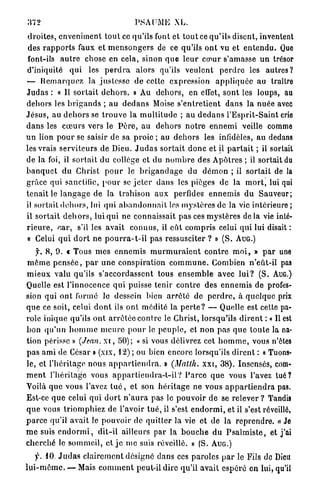 372                                          PSAUME XL.
 d r o i t e s , enveniment t o u t ce qu'ils font et t o u t ce q u ' i l s disent, inventent
 des r a p p o r t s faux et m e n s o n g e r s de ce qu'ils o n t vu et e n t e n d u . Que
 font-ils a u t r e chose en cela, sinon q u e l e u r c œ u r s'amasse u n trésor
d'iniquité q u i les p e r d r a alors qu'ils v e u l e n t p e r d r e les a u t r e s ?
— R e m a r q u e z la j u s t e s s e d e cette expression a p p l i q u é e a u traître
J u d a s : « 11 s o r t a i t d e h o r s . » Au d e h o r s , en effet, sont les loups, au
dehors les b r i g a n d s ; a u d e d a n s Moise s ' e n t r e t i e n t dans la n u é e avec
J é s u s , au d e h o r s se t r o u v e la m u l t i t u d e ; au d e d a n s l ' E s p r i t - S a i n t crie
d a n s les c œ u r s vers le P è r e , a u d e h o r s n o t r e e n n e m i veille comme
u n lion p o u r se saisir de sa p r o i e ; au d e h o r s les infidèles, a u dedans
les vrais s e r v i t e u r s de Dieu. J u d a s s o r t a i t d o n c et il p a r t a i t ; il sortait
de la foi, il s o r t a i t du collège et du n o m b r e des Apôtres ; il sortait du
b a n q u e t d u Christ p o u r le b r i g a n d a g e du d é m o n ; il s o r t a i t de la
grâce qui sanctifie, p o u r se j e t e r d a n s les pièges de la m o r t , lui qui
t e n a i t le l a n g a g e de la trahison a u x perfides e n n e m i s d u S a u v e u r ;
il sortait d e h o r s , lui qui a b a n d o n n a i t les m y s t è r e s de la vie intérieure ;
il sortait d e h o r s , lui q u i ne connaissait p a s ces m y s t è r e s d e l à vie inté-
r i e u r e , c a r , s'il les avait c o n n u s , il e û t c o m p r i s celui q u i lui disait :
 « Celui q u i d o r t ne p o u r r a - t - i l pas ressusciter ? » ( S . A U G . )
    f. 8, 9. c Tous m e s e n n e m i s m u r m u r a i e n t c o n t r e m o i , » p a r une
m ê m e p e n s é e , p a r u n e c o n s p i r a t i o n c o m m u n e . Combien n ' e û t - i l pas
m i e u x valu qu'ils s ' a c c o r d a s s e n t tous e n s e m b l e avec l u i ? (S. AUG.)
Quelle est l'innocence q u i puisse tenir c o n t r e des e n n e m i s de profes-
sion qui o n t formé le dessein bien a r r ê t é de p e r d r e , à quelque prix
q u e ce soit, celui d o n t ils o n t m é d i t é la p e r t e ? — Quelle est cette pa-
role i n i q u e qu'ils o n t a r r ê t é e c o n t r e le Christ, lorsqu'ils d i r e n t : « Il est
b o n q u ' u n h o m m e m e u r e p o u r le p e u p l e , et non p a s q u e t o u t e la na-
tion périsse » (Jean, x i , 5 0 ) ; « si vous délivrez cet h o m m e , vous n'êtes
p a s a m i de César » (xix, 1 2 ) ; ou bien encore lorsqu'ils d i r e n t : « Tuons-
le, et l ' h é r i t a g e n o u s a p p a r t i e n d r a . » (Matth. x x i , 38). Insensés, com-
m e n t l ' h é r i t a g e vous a p p a r t i e n d r a - t - i l ? P a r c e q u e vous l'avez t u é ?
Voilà q u e vous l'avez t u é , et son h é r i t a g e ne vous a p p a r t i e n d r a pas.
Est-ce q u e celui q u i d o r t n ' a u r a pas le p o u v o i r d e se relever ? Tandis
q u e vous t r i o m p h i e z de l'avoir t u é , il s'est e n d o r m i , et il s'est réveillé,
p a r c e qu'il avait le p o u v o i r de q u i t t e r la vie et de la r e p r e n d r e . « Je
m e suis e n d o r m i , d i t - i l ailleurs par la b o u c h e d u P s a l m i s t e , et j'ai
c h e r c h é le s o m m e i l , et j e m e suis réveillé. » (S. A U G . )
     f. 1 0 . J u d a s c l a i r e m e n t désigné d a n s ces paroles p a r le Fils de Dieu
l u i - m ê m e . — Mais c o m m e n t peut-il dire qu'il avait e s p é r é e n lui, qu'il
 