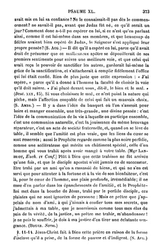 PSAUME X L .                                              373

  avait mis e n l a i sa c o n f i a n c e ? N e le connaissait-il p a s dès le c o m m e n -
  cement? ne savait-il p a s , a v a n t q u e J u d a s fût n é , ce qu'il serait u n
 j o u r ? C o m m e n t d o n c a-t-il p u e s p é r e r en lui, si ce n'est q u ' e n p a r l a n t
 ainsi, c o m m e il est lui-môme d a n s ses m e m b r e s , et q u e b e a u c o u p d e
 fidèles a v a i e n t bien espéré de J u d a s , le S e i g n e u r s'est a p p l i q u é l e u r
  propre p e n s é e ? (S. AUG.) — Il dit qu'il a espéré en lui, p a r c e qu'il a v a i t
 droit de p r é s u m e r q u e ce m a l h e u r e u x a p ô t r e se dépouillerait de ses
 premiers s e n t i m e n t s p o u r suivre u n e meilleure v o i e , et q u e celui q u i
 avait reçu le pouvoir de sanctifier les a u t r e s , g a r d e r a i t lui-môme l a
 grâce de la sanctification, et s ' a t t a c h e r a i t à r e m p l i r fidèlement l'office
 qui lui é t a i t confié. Rien de plus j u s t e q u e cette expression : « J ' a i
 espéré, » p a r c e qu'il a d o n n é à l ' h o m m e la faculté de choisir la voie
 qu'il doit suivre. « J'ai placé d e v a n t v o u s , dit-il, le bien et le m a l . »
 (Dcut. x x x , 15). Si vous choisissez le m a l , ce n'est p o i n t la n a t u r e q u i
 pèche, mais l'affection coupable de celui qui fait u n mauvais c h o i x .
 (S. AMBII.) — U y a d a n s l'idée du b a n q u e t où l'on s'asseoit p o u r
 boire et m a n g e r e n s e m b l e , u n e t r è s - g r a n d e , u n e divine pensée : c'est
 l'idée de la c o m m u n i c a t i o n d e la vie à laquelle on p a r t i c i p e e n s e m b l e ,
 c'est u n e c o m m u n i o n n a t u r e l l e , c'est la j o u i s s a n c e du m ê m e b r e u v a g e
 r é p a r a t e u r , c'est un acte de société fraternelle, et, q u a n d on se lève d e
t a b l e , il s e m b l e q u e l'amitié est plus v r a i e , q u e les liens du c œ u r se
sont resserrés ; aussi le P r o p h è t e r e g a r d e c o m m e la plus noire perfidie,
comme u n e scélératesse q u i m é r i t e un c h â t i m e n t s p é c i a l , celle d ' u n
homme q u i vous t r a h i t a p r è s avoir m a n g é à votre table. (Mgr L A N -
DRIOT, Euch. iv Conf.) P l û t à Dieu q u e celte trahison ne fût a r r i v é e

qu'une fois, et q u e le disciple a p o s t a t n ' e û t j a m a i s eu de successeur.
Etre t r a h i p a r un a m i q u ' o n a rassassié de b i e n s , et q u i n e s'en est
servi q u e p o u r a t t e n t e r à la fortune et à la vie de son bienfaiteur, c'est
là, pour le c œ u r de l ' h o m m e , u n e plaie profonde, i r r é m é d i a b l e ; il ne
cesse d'en p a r l e r d a n s les é p a n c h e m e n t s de l ' a m i t i é , e t le P r o p h è l c -
Itoi m e t d a n s la b o u c h e de J é s u s , t r a h i p a r le perfide disciple, ces
plaintes q u i ne sont ignorées de p e r s o n n e : Mais ce p r ê t r e q u e j ' a p -
pelais du nom d ' a m i , à qui j ' a i m a i s à confier tous mes s e c r e t s , q u e
j'admettais à m a t a b l e , q u e j e nourrissais c o m m e tous mes élus d u
pain de la v é r i t é , de la j u s t i c e , un p r ê t r e me t r a h i r , m ' a b a n d o n n e r !
je ne puis le souffrir, j e dois à ma justice d'en tirer u n e é c l a t a n t e ven-
geance. (BoYRtt. Serm.)

  j . 11-14. Jésus-Christ fait à Dieu celle p r i è r e en raison de la forme
d'esclave qu'il a p r i s e , de la forme de p a u v r e et d'indigent. (S. Ave.)
 