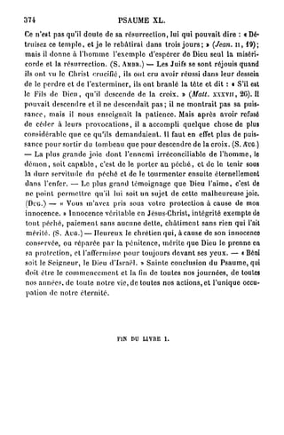 374                                     PSAUME XL.

Ce n'est pas qu'il d o u t e de sa r é s u r r e c t i o n , lui qui p o u v a i t dire : «Dé-
truisez ce t e m p l e , et j e le r e b â t i r a i d a n s trois j o u r s ; > (Jean, u , 19);
mais il d o n n e à l ' h o m m e l'exemple d ' e s p é r e r de Dieu seul l a miséri-
corde et la r é s u r r e c t i o n . ( S . AMBR.)            Les Juifs se sont réjouis quand
ils ont vu le Christ crucifié, ils ont cru avoir réussi d a n s leur dessein
de le p e r d r e et de l ' e x t e r m i n e r , ils o n t b r a n l é la t ê t e et dit : « S'il est
le Fils de D i e u , qu'il descende de la croix. » (Matt. x x x v n , 2C). Il
p o u v a i t d e s c e n d r e et il ne descendait p a s ; il ne m o n t r a i t pas sa puis-
s a n c e , mais il nous e n s e i g n a i t la p a t i e n c e . Mais a p r è s avoir refusé
de céder à leurs p r o v o c a t i o n s , il a accompli q u e l q u e chose de plus
considérable q u e ce qu'ils d e m a n d a i e n t . Il faut en effet plus de puis-
sance p o u r s o r t i r du t o m b e a u q u e p o u r d e s c e n d r e de la croix. (S. AUG.)
— La plus g r a n d e j o i e d o n t l ' e n n e m i irréconciliable d e l ' h o m m e , le
d é m o n , soit c a p a b l e , c'est de le p o r t e r a u p é c h é , et d e le tenir sous
la d u r e servitude du p é c h é et de le t o u r m e n t e r ensuite éternellement
d a n s l'enfer. — Le plus g r a n d t é m o i g n a g e q u e Dieu l ' a i m e , c'est de
n e p o i n t p e r m e t t r e qu'il lui soit un sujet de cette m a l h e u r e u s e joie.
 (DUG.) — « Vous m'avez pris sous votre p r o t e c t i o n à cause de mon
i n n o c e n c e . » I n n o c e n c e véritable en Jésus-Christ, i n t é g r i t é e x e m p t e de
 t o u t p é c h é , p a i e m e n t sans a u c u n e d e t t e , c h â t i m e n t sans rien qui l'ait
 m é r i t é . (S. AUG.) — H e u r e u x le chrétien qui, à cause de son innocence
 conservée, ou r é p a r é e p a r la p é n i t e n c e , m é r i t e q u e Dieu le p r e n n e en
 sa p r o t e c t i o n , et raffermisse p o u r toujours d e v a n t ses y e u x . — «Béni
soit le S e i g n e u r , le Dieu d ' I s r a ë l . » S a i n t e conclusion du P s a u m e , qui
 doit être le c o m m e n c e m e n t et la fin de toutes nos j o u r n é e s , d e toutes
 nos a n n é e s , de t o u t e n o t r e vie, de toutes nos actions, et l ' u n i q u e occu-
 pation de n o t r e é t e r n i t é .




                                        FIN DU LIVRE         I.
 