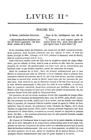 1
                     L I V R E                             II »
                                 PSAUME XLI.

  In finem, intellectus filiis Corc.       Pour la fin, intelligence aux fils de
                                         Coré.
  1. Quemadmodum desiderat cer-             1. Comme le cerf soupire après la
vus ad fontes aquarum : ita desi-        source d'eau vive, ainsi mon âme sou-
derat anima ad te Deus.                  pire après vous, ô mon Dieu ! (2)

                                                                    C
  (1) Le deuxième Livre des Psaumes, qui commence au XLI , comprend trente-
ct-uu psaumes, dont les liait premier» sont des en Tan In de Coré, et tous les
                      m0                     mo
autres (excepte le 4 9 , d'Asaph, et le 7 1 , attribué a Salomon) sont de David,
dont ils portent presque tous le nom.
  Cette collection semble avoir été faite vers la vingtième année du règne d'Ezé-
cln'as, par les enfants de Coré, dont le nom se trouve en tète dans les premiers
psaumes de ce livre. Ils auraient joint aux leurs ceux qui se conservaient, par
tradition orale ou par feuilles séparées, parmi les musiciens du temple.
  Dans les psaumes de ce livre , Dieu est désigné ordinairement par le mot
Elohim et rarement par celui de Jehovah ; c'est le contraire dans le premier livre
(comparez surtout les psaumes xm et ui, qui n'en sout qu'un), quoique presque
tous dans ce second livre soient de David, aussi bien que leR psaumes du pre-
mier livre. Cela vient de ce que le deuxième recueil a été fait dans un temps où
le mot Jehovah commençait a être pour les Juifs le nom ineffable, et qu'ainsi,
dans les psaumes conservés jusqu'alors seulement par tradition orale, le mot
Elohim avait déjà remplacé le nom qu'il n'était plus permis de prononcer. Or, les
psaumes furent écrits tels qu'ils se chantaient alors.
                                  0
  Les psaumes, du XLI au xi.vin , semblent devoir être rapportés au temps d'Ezé-
                           0




chias, lors de l'invasion de Sennachérib (Rois, XVIII, 19, Il Par. xxxn, Ezech., xxxvi,
                                                                }

                                                       0
27). Les psaumes xu-xi.vni, sauf le xuv° et le xi.viu , ont un double sens littéral.
Selon le premier, ils chantent l'état de la Judée avant et après la défaite de Sen-
nachérib. Dans le second, ils embrassent toute l'histoire do l'Église, de la chute
d'Adam au jugement dernier. Tous, sauf le dernier, peuvent s'appliquer aux deux
avènements de Jésus-Christ, et surtout au second, auquel se rapporte le psaume
XLVIII. (LE IIIR). — Ces psaumes présentent tous les plus grandes beautés, comme
aussi de grandes difficultés.
   (2) L'ennui de l'isolement dans le regret ardent de la patrie absente, la descrip-
tion de la terre étrangère et sa comparaison mélancolique avec le sol natal, l'es-
pérance en l'avenir, l'espérance du retour mêlée et confondue au souvenir du passé
dans un touchant embrassemcnl : tels sont ces deux psaumes, ou plutôt tels sont
ces deux psaumes xi.i et xi.u, pleins de tendresse «t de douces larmes, et dont
quelques stances harmonieuses sont tous les jours répétées à la messe.
 