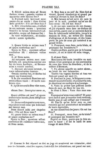 37G                                              PSAUME XLI.
     2. Sitivit anima mea ad Denm                                2. Mon âme a eu soif du Dieu fort et
  fortem vivum : quando veniam et                            vivant. Quand viendrai-je et quand pa-
  apparebo ante faciem Dei?                                  raîtra i-jc devant la face de Dieu?
     3. Kuerunt mihi lacrymal mon*                              3. Mes larmes m'ont servi do pain le
  panes die ac nocte : dum dicitur                           jour et la nuit, pendant qu'on me dit
  milii quottdie : Ubi est Deustuus?                         siitis cesse : Où est ton Dieu ?
     4. lia*c rccordatussum, etelfudi                           i . Je me suis souvenu de ces choses;
  in me animam meam : quoniam                                et j'ai répandu mon âme au-dedans do
  transibo in locum tabcrnaculi ad-                          moi-même, parce que je passerai dans le
  mirabilis, usquc ad domum Dei :                            lieu du tabernacle admirable, jusqu'à la
     In voce exultationis, et confes-                        maison de Dieu, au milieu des chants
  sionis : sonus epulantis.                                  d'allégresse et de louange, et des trans-
                                                             ports de joie de ceux qui assistent à un
                                                             grand festin.
    ;>. Q u are tristis es anima mea ?                          5. Pourquoi, mon âme, es-tu triste, et
 et quare conturbas m e ?                                    pourquoi me troubles-tu ?
    Spera in Deo , quoniam adhuc                                Espère en Dieu, parce que je le louerai
 confitcbor illi : salutare vultus                           encore ; il est le salut de mon visage,
 mei,
    6. et Deus meus.                        6. et mon Dieu.
    Ad meipsum anima mea con-               Mon âme a été toute troublée en moi-
 turbata est : propterea memor cro même. C'est pourquoi je me souviendrai
 tui de terra Jordanis , et Ilcrmo- de vous des rives du Jourdain , et do la
 niim a monte niodico.                   colline d'Hcrmon.
    7. Abyssus abyssum invocat, in          7. Un abîme appelle un autre abîme,
 voce cataractarum tuarum.               au bruit de vos cataractes.
    Omnia excelsa tua, et iluctus tui       Toutes vos vagues élevées et tous vos
 super me transicrunt.                   Ilots ont passé sur moi (1).
    8. In die mandavit Dominus mi-          8. Pendant le jour, le Seigneur a com-
 sericordiam suum : et nocte can- mandé sa miséricorde; et pendant la nuit,
ticum ejus.                             je chanterai un cantique à sa louange.
   9. Apud me oratio Deo vitœ m e o 3 ,     9. Voici la prière que joffrirai au-de-
                                        dans de moi, au Dieu de ma vie.
   dicam Deo : Susccptor meus es,          Je dirai à Dieu : Vous êtes mon sou-
                                        tien.
   Quare oblitus est mei? et quare         Pourquoi m'avez-vous oublié? Et pour-
contristatus incedo,dum atiligit me quoi faut-il que jo marche tout contriste,
inimicos ?                              tandis que je suis affligé par l'ennemi?
   10. Dumronfringnnturossa mea,           10. Tandis qu'on brise nies os, mes
exprobravcrunt mibi qui tribulant ennemis qui me persécutent m'accablent
me inimici mei.                         de leurs reproches,
   Dum dicunt mihi per singulos            en me disant tous les jours : Où est ton
dies : Uni est Deus tuus ?              Dieu ?
   1 1. quare tristis es anima mea ?       11. Pourquoi, mon âme, es-tutristo?
et quare conturbas me ?                 et pourquoi me troubles-tu ?
   Spera in Deo , quoniam adhuc            Espère en Dieu , parce que je dois en-
coniitebor illi : salutare vultus nici, core lo louer : il est le salut de mon
et Deus meus.                           visage et mon Dieu.




   (Il   C o m m e l e flot r é p o n d       au    flot   au jour où m u g i s s e n t      s e s c a t a r a c t e s , ainsi
fou* les b r i s a n t s , ainsi l e s v a g u e s , c'est-à-dire l e s t r i b u l a t i o n s , o n t p a s s é sur m o i .
 