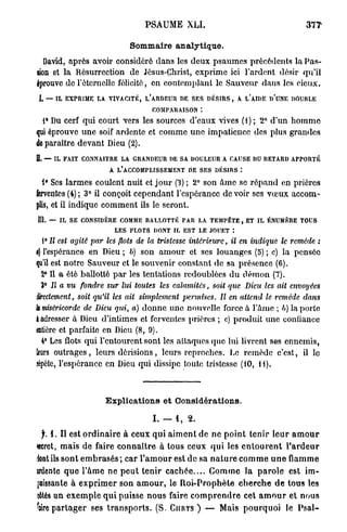 PSAUME XLI.                                            377'

                                    Sommaire a n a l y t i q u e .
   David, après avoir considéré d a n s les deux psaumes précédents la P a s -
sion et la Résurrection de Jésus-Christ, exprime ici l'ardent désir qu'il
éprouvo de l'éternelle félicité, en contemplant le Sauveur dans les cieux.
I. — IL EXPRIME LA VIVACITÉ, L'ARDEUR DE SES DÉSIRS, A L'AIDE D'UNE DOUBLE
                                             COMPARAISON
  1° Du cerf qui court vers les sources d'eaux vives (1); 2° d'un h o m m e
qui éprouve une soif ardente et comme une impatience des plus grandes
de paraître devant Dieu (2).
0. — IL FAIT CONNAITRE LA GRANDEUR DE SA DOULEUR A CAUSE DU RETARD APPORTÉ
                            A L'ACCOMPLISSEMENT DE SES DÉSIRS :

  1° Ses larmes coulent nuit et j o u r (3) ; 2° son â m e se r é p a n d en prières
ferventes (4) ; 3° il conçoit cependant l'espérance de voir ses v œ u x accom-
plis, et il indique c o m m e n t ils le seront.
111. — IL SE CONSIDÈRE COMME BALLOTTÉ PAR LA TEMPÊTE, ET IL ÉNUMÈRE TOUS
                              LES   FLOTS DONT IL EST LE JOUET :
 1° II est agité par les flots de la tristesse inté7'ieure,             il en indique le remède :
f) l'espérance en Dieu ; 6) son a m o u r et ses louanges (5) ; c) la pensée
qu'il est notre Sauveur et le souvenir constant de sa présence (6).
  2° Il a été ballotté p a r les tentations redoublées d u d é m o n (7).
  3° Il a vu fondre sur lui toutes les calamités, soit que Dieu les ait envoyées
directement, soit qu'il les ait simplement permises. Il en attend le remède dans
k miséricorde de Dieu qiri, a) d o n n e une nouvelle force à l'âme ; b) la porte
à adresser à Dieu d'intimes et ferventes prières ; c) produit une confiance
mtiere et parfaite en Dieu (8, 9).
  4° Les flots qui l'entourent sont les attaques que lui livrent ses ennemis,
leurs o u t r a g e s , leurs dérisions, leurs reproches. Le remède c'est, il lo
répète, l'espérance en Dieu qui dissipe toute tristesse (10, H ) .



                          Explications et Considérations.

                                             I . — 1, 2 .
 f. 1. Il est o r d i n a i r e à ceux q u i a i m e n t de ne p o i n t t e n i r leur a m o u r
«cret, mais de faire c o n n a î t r e à tous ceux q u i les e n t o u r e n t l ' a r d e u r
dont ils s o n t e m b r a s é s ; c a r l ' a m o u r est de sa n a t u r e c o m m e u n e   flamme
irdente q u e l ' â m e ne p e u t t e n i r c a c h é e . . . . C o m m e la p a r o l e est im-
puissante à e x p r i m e r s o n a m o u r , le R o i - P r o p h è t e c h e r c h e d e t o u s les
«ôtés un e x e m p l e q u i puisse n o u s faire c o m p r e n d r e cet a m o u r et nous
^iire p a r t a g e r ses t r a n s p o r t s . (S.   CHRYS   ) — Mais p o u r q u o i le P s a l -
 