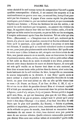 378                                         PSAUME XLI.

 miste choisit-il le cerf c o m m e t e r m e d e c o m p a r a i s o n ? Le cerf a quatre
 qualités r e m a r q u a b l e s : d ' a b o r d , il est e n n e m i des s e r p e n t s et il est
 continuellement en g u e r r e avec eux ; en second lieu, lorsqu'il est pour-
 suivi p a r les c h a s s e u r s , il g a g n e d ' u n e course r a p i d e les plus hautes
 m o n t a g n e s , puis il observe, p a r un instinct n a t u r e l , ce q u e recommando
l'Apôtre a u x Galates : a P o r t e z les fardeaux les u n s des a u t r e s , » car
q u a n d les cerfs m a r c h e n t p a r t r o u p e a u x , ou p a s s e n t des rivières à la
n a g e , ils a p p u i e n t c h a c u n l e u r t ê t e s u r l e u r s v o i s i n s ; enfin, s'il est fa-
tigué p a r sa l u t t e contre les s e r p e n t s , ou p a r sa fuite s u r les montagnes,
il soupire a r d e m m e n t a p r è s l'eau des fontaines. Tel est celui qui aime
D i e u . . . (DELLARMIN). — « Imaginez-vous ce cerf q u i , m a l m e n é par la
m e u t e , n'a p l u s ni vent ni j a m b e s ; c o m m e il se fourre avidement dans
l'eau qu'il va q u e s t a n t , avec quelle a r d e u r il se presse et serre dans
cet é l é m e n t . Il s e m b l e qu'il se v o u d r o i t volontiers tondre et convertir
en eau, p o u r jouir plus p l e i n e m e n t d e cette fraischeur. Hé ! quelle union
de n o t r e c œ u r à Dieu l à - h a u t au ciel, où a p r è s ces désirs infinis du vrai
b i e n , non j a m a i s assouvis en ce m o n d e , nous en t r o u v e r o n s la vivante
et puissante s o u r c e . Alors, certes, c o m m e on voit un p e t i t e n f a n t affamé
si fort collé au flanc d e sa m è r e et a t t a c h é à son t é t o n , presser avi-
d e m e n t celte douce fontaine de suave et désirée l i q u e u r , de sorte qu'il
est avis q u ' i l veuille ou se fourrer t o u t d a n s ce sein m a t e r n e l , ou
bien tirer et sucer t o u t e cette p o i t r i n e d a n s la sienne, ainsi notre àme,
t o u t e h a l e t a n t e d e la soif e x t r ê m e du bien , lorsqu'elle en rencontrera
la source i n é p u i s a b l e en la divinité, ô vrai Dieu ! quelle sainte et
suave a r d e u r à s'unir et j o i n d r e à ces m a m e l l e s fécondes de la toute
b o n t é , ou p o u r ê t r e t o u t a b î m é en elle ou afin qu'elle vienne toute
en nous. » ( S . F R A N C DE S A L E S . T. de l'am. de Dieu. L. I I I , C. xi). —
Où a-t-on vu ce désir de p a r a î t r e d e v a n t Dieu si v i v e m e n t exprimé?
S'il n ' é t a i t p a s s u r n a t u r e l , on le t r o u v e r a i t d a n s les prières des autres
r e l i g i o n s ; mais il n'y est p a s , il n'y est j a m a i s . H o r a c e p r é d i t à Auguste
q u ' i l sera D i e u , ce q u i est b e a u c o u p p l u s q u e de voir Dieu, mais il
lui conseille d e ne p a s se presser, m a l g r é t o u t le plaisir qu'il peut y
avoir à ê t r e d a n s l'Olympe : il a r a i s o n , il n e faut ê t r e Dieu de cette
 façon q u e le plus tard possible. (LA H A R P E ) . — S a i n t s et pécheurs,
 parfaits et i m p a r f a i t s , j e u n e s et vieux, i n n o c e n t s ou p é n i t e n t s , hommtt
 d e la solitude ou gens d u m o n d e , tous doivent se r e n c o n t r e r dan?te
s a n c t u a i r e d e cet a m o u r de désir, tous d o i v e n t avec joie puiser le»
 e a u x de ces sources célestes. Quelle c r é a t u r e r a i s o n n a b l e pourrait u?
 p a s d é s i r e r Dieu avec u n e a r d e u r infinie et irrésistible? quelle inleiliî»
 