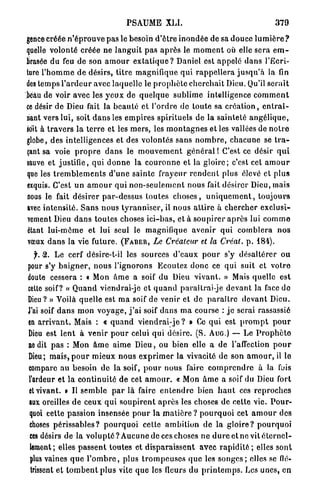 PSAUME XLI.                                                  379

gerice créée n ' é p r o u v e pas le besoin d ' ê t r e inondée de sa douce l u m i è r e ?
quelle volonté créée ne l a n g u i t p a s a p r è s le m o m e n t où elle sera e m -
brasée du feu de son a m o u r e x t a t i q u e ? Daniel est appelé d a n s l'Ecri-
ture l ' h o m m e d e désirs, t i t r e magnifique q u i r a p p e l l e r a j u s q u ' à la fin
des temps l ' a r d e u r avec laquelle le p r o p h è t e c h e r c h a i t Dieu. Qu'il s e r a i t
beau de voir avec les y e u x de q u e l q u e sublime intelligence c o m m e n t
ce désir de Dieu fait la b e a u t é et l'ordre de toute sa c r é a t i o n , e n t r a î -
nant vers lui, soit d a n s les e m p i r e s spirituels de la sainteté a n g é l i q u e ,
soit à t r a v e r s l a t e r r e et les m e r s , les m o n t a g n e s et les vallées de n o t r e
globe, des intelligences et des volontés s a n s n o m b r e , c h a c u n e se t r a -
çant sa voie p r o p r e d a n s le m o u v e m e n t g é n é r a l 1 C'est ce désir q u i
sauve et justifie, qui d o n n e la c o u r o n n e et la g l o i r e ; c'est cet a m o u r
que les t r e m b l e m e n t s d ' u n e sainte frayeur r e n d e n t plus élevé et plus
exquis. C'est u n a m o u r qui n o n - s e u l e m e n t nous fait désirer Dieu, mais
nous le fait désirer p a r - d e s s u s toutes c h o s e s , u n i q u e m e n t , t o u j o u r s
avec i n t e n s i t é . S a n s n o u s t y r a n n i s e r , il nous a t t i r e à c h e r c h e r exclusi-
vement Dieu d a n s toutes choses i c i - b a s , et à s o u p i r e r a p r è s lui c o m m e
étant l u i - m ê m e et lui seul le magnifique a v e n i r q u i c o m b l e r a n o s
vœux d a n s la vie future. ( F A B E R , Le Créateur et la Créât, p . 1 8 4 ) .
  jh -2. L e cerf désire-t-il les sources d'eaux p o u r s'y d é s a l t é r e r o u
pour s'y b a i g n e r , n o u s l'ignorons Ecoutez d o n c ce qui suit et v o t r e
doute cessera : t Mon â m e a soif du Dieu v i v a n t . » Mais quelle est
celte soif? « Q u a n d viendrai-je et q u a n d paraîtrai-je d e v a n t la face do
Dieu ? » Voilà quelle est m a soif de venir et de p a r a î t r e d e v a n t Dieu.
J'ai soif d a n s m o n v o y a g e , j ' a i soif d a n s m a course : j e serai rassassié
en a r r i v a n t . Mais : « q u a n d v i e n d r a i - j e ? » Ce q u i est p r o m p t p o u r
Dieu est l e n t à v e n i r p o u r celui q u i désire. (S. AUG.) — Le P r o p h è t e
ne dit pas : Mon â m e aime Dieu, ou bien elle a de l'affection p o u r
Dieu; m a i s , p o u r m i e u x nous e x p r i m e r la vivacité de son a m o u r , il le
compare au besoin de la soif, p o u r nous faire c o m p r e n d r e à la fois
l'ardeur et la c o n t i n u i t é d e cet a m o u r . « Mon â m e a soif du Dieu fort
et vivant. » Il semble p a r l a faire e n t e n d r e bien h a u t ces r e p r o c h e s
lux oreilles de ceux q u i s o u p i r e n t a p r è s les choses de cette vie. P o u r -
quoi cette passion insensée p o u r la m a t i è r e ? p o u r q u o i cet a m o u r des
choses p é r i s s a b l e s ? p o u r q u o i celte a m b i t i o n de la g l o i r e ? p o u r q u o i
 ces désirs de la v o l u p t é ? Aucune de ces choses n e d u r e et ne vit é t e r n e l -
 lement; elles p a s s e n t toutes et d i s p a r a i s s e n t avec r a p i d i t é ; elles sont
 plus vaines q u e l ' o m b r e , plus t r o m p e u s e s q u e les s o n g e s ; elles se flé-
 trissent et t o m b e n t plus vite q u e les fleurs du p r i n t e m p s . Les unes, en
 