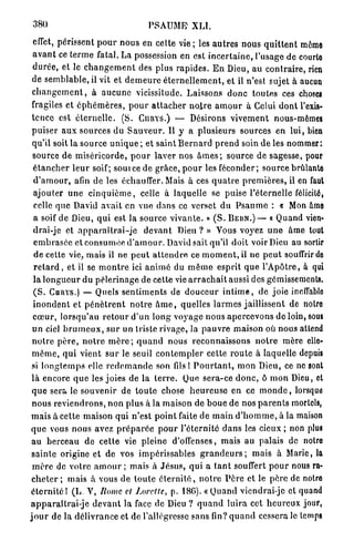 380                                       P S A U M E XLI.

  effet, périssent p o u r n o u s en celte vie ; les a u t r e s nous q u i t t e n t même
 a v a n t ce t e r m e fatal. La possession en est i n c e r t a i n e , l'usage de courte
 d u r é e , et le c h a n g e m e n t des plus r a p i d e s . E n Dieu, au contraire, rien
 de s e m b l a b l e , il vit et d e m e u r e é t e r n e l l e m e n t , et il n'est sujet à aucun
 c h a n g e m e n t , à a u c u n e vicissitude. Laissons d o n c toutes ces choses
 fragiles et é p h é m è r e s , p o u r a t t a c h e r n o i r e a m o u r à Celui d o n t l'exis-
 tence est é t e r n e l l e . (S. C H U Y S . ) — Désirons v i v e m e n t nous-mêmes
 p u i s e r a u x sources du S a u v e u r . Il y a plusieurs sources en l u i , bien
 qu'il soit la source u n i q u e ; et s a i n t B e r n a r d p r e n d soin d e les nommer:
 source de m i s é r i c o r d e , p o u r laver nos â m e s ; source de sagesse, pour
  é t a n c h e r l e u r soif; source de grâce, p o u r les f é c o n d e r ; source brûlante
  d ' a m o u r , afin de les échauffer. Mais à ces q u a t r e p r e m i è r e s , il en faut
  ajouter u n e c i n q u i è m e , celle à laquelle se puise l'éternelle félicité,
  celle q u e David avait en vue d a n s ce verset du P s a u m e : « Mon âme
  a soif de Dieu, q u i est la source v i v a n t e . » ( S . B E R N . ) — « Quand vien-
  drai-je et a p p a r a î t r a i - j e d e v a n t Dieu ? » Vous voyez u n e â m e tout
  e m b r a s é e et c o n s u m é e d ' a m o u r . David sait qu'il doit voir Dieu au sortir
  d e cette vie, mais il ne p e u t a t t e n d r e ce m o m e n t , il ne p e u t souffrir de
  r e t a r d , et il se m o n t r e ici a n i m é du m ê m e esprit q u e l ' A p ô t r e , à qui
  la l o n g u e u r du p è l e r i n a g e de cette vie a r r a c h a i t aussi des gémissements.
  ( S . CHRYS.) — Quels s e n t i m e n t s de d o u c e u r i n t i m e , de joie ineffable
  i n o n d e n t et p é n è t r e n t n o t r e â m e , quelles l a r m e s jaillissent de notre
  c œ u r , l o r s q u ' a u r e t o u r d ' u n l o n g v o y a g e nous a p e r c e v o n s de loin, sous
 u n ciel b r u m e u x , s u r un triste rivage, la p a u v r e maison où nous attend
 n o t r e p è r e , n o t r e m è r e ; q u a n d nous r e c o n n a i s s o n s n o t r e m è r e elle-
 m ê m e , q u i vient s u r le seuil c o n t e m p l e r cette r o u t e à laquelle depuis
 si l o n g t e m p s elle r e d e m a n d e son fils ! P o u r t a n t , m o n Dieu, ce ne sont
 l à encore q u e les j o i e s de la t e r r e . Que sera-ce d o n c , ô m o n Dieu, et
 q u e sera le souvenir de t o u t e chose h e u r e u s e en ce m o n d e , lorsque
 n o u s r e v i e n d r o n s , n o n plus à la maison de b o u e de nos p a r e n t s mortels,
 m a i s à cette maison qui n'est p o i n t faite de m a i n d ' h o m m e , à la maison
 q u e vous n o u s avez p r é p a r é e p o u r l ' é t e r n i t é d a n s les cieux ; non plus
 au b e r c e a u d e cette vie pleine d'offenses, mais au palais de notre
 s a i n t e origine et de vos impérissables g r a n d e u r s ; m a i s à Marie, la
 m è r e de votre a m o u r ; mais à J é s u s , qui a t a n t souffert p o u r nous ra-
 c h e t e r ; mais à vous de t o u t e é t e r n i t é , n o t r e P è r e et le p è r e de notre
 é t e r n i t é 1 (L. V, Rome et J.orcllc, p. 180). « Q u a n d viendrai-jc et quand
 a p p a r a î t r a i - j e d e v a n t l a face de Dieu ? q u a n d l u i r a cet h e u r e u x jour,
j o u r de la d é l i v r a n c e et de l'allégresse sans fin? q u a n d cessera le temps
 