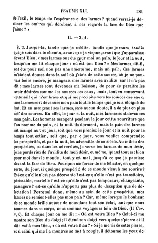 PSAUME X U .                                                 381

de l'exil, le t e m p s de l'espérance et des larmes ? q u a n d v e r r a i - j e d é -
cliner les o m b r e s qui d é r o b e n t à mes r e g a r d s la face du Dieu q u e
j'aime? •

                                           II. — 3, 4.

   jr. 3 . J u s q u e - l à , tandis q u e j e m é d i t e , tandis q u e j e c o u r s , t a n d i s
que j e suis d a n s le c h e m i n , a v a n t q u e j e viejine, a v a n t q u e j ' a p p a r a i s s e
devant Dieu, « m e s l a r m e s o n t été p p u r moi un p a i n , le j o u r et la n u i t ,
lorsqu'on m e dit c h a q u e j o u r : où est ton D i e u ? » Mes l a r m e s , dit-il,
ont été p o u r m o i n o n pas u n e a m e r t u m e , mais un p a i n . Ces l a r m e s
m'étaient d o u c e s d a n s la soif où j ' é t a i s de cette source, où j e ne p o u -
vais boire e n c o r e , j e m a n g e a i s m e s l a r m e s avec a v i d i t é ; car il n'a p a s
 dit : mes l a r m e s s o n t devenues m a b o i s s o n , de p e u r de p a r a î t r e les
avoir désirées c o m m e les sources des e a u x , m a i s , tout en c o n s e r v a n t
cette soif q u i m ' e m b r a s e et qui me précipite vers les sources des e a u x ,
 mes l a r m e s sont devenues mon pain tout le t e m p s q u e j e suis éloigné d u
but. Et en m a n g e a n t ses l a r m e s , sans a u c u n d o u t e , il a de plus en plus
soif des sources. E n effet, le j o u r et l a n u i t , m e s l a r m e s sont devenues
mon p a i n . Les h o m m e s m a n g e n t p e n d a n t le j o u r cettte n o u r r i t u r e q u e
l'on n o m m e du p a i n , et la n u i t ils d o r m e n t , mais le p a i n des l a r m e s
est m a n g é n u i t et j o u r , soit q u e vous preniez le j o u r et la nuit p o u r le
temps t o u t e n t i e r , soit q u e , p a r le j o u r , vous vouliez c o m p r e n d r e
les p r o s p é r i t é s , et p a r la nuit, les adversités de ce siècle. Au milieu des
prospérités, ou d a n s les adversités, j e verse les l a r m e s de m o n désir,
je ne p e r d s rien de l'avidité de mon désir, et m ô m e , q u a n d t o u t est bien
pour moi d a n s le m o n d e , t o u t y est m a l , j u s q u ' à ce q u e j e p a r a i s s e
devant la face de Dieu. P o u r q u o i me forcer de m e féliciter, en q u e l q u e
sorte, du j o u r , si q u e l q u e p r o s p é r i t é de ce m o n d e vient à m e s o u r i r e ?
Est-ce qu'elle n ' e s t p a s décevante ? est-ce qu'elle n'est p a s t r a n s i t o i r e ,
périssable, m o r t e l l e ? est-ce q u ' e l l e n'est p a s t e m p o r a i r e , c h a n g e a n t e ,
passagère ? est-ce qu'elle n ' a p p o r t e p a s plus de déception q u e de d é -
lectation? P o u r q u o i d o n c , rnôme a u sein de cette p r o s p é r i t é , m e s
larmes n e seraient-elles pas m o n pain ? Car, m ê m e l o r s q u e le b o n h e u r
de ce m o n d e brille a u t o u r de nous d a n s t o u t son éclat, t a n t q u e n o u s
sommes d a n s ce corps, nous s o m m e s v o y a g e u r s loin de Dieu. (II Cor.
V, 6). E t c h a q u e j o u r on m e dit : « Où est v o t r e Dieu ? » Celui-ci m e
montre son Dieu du d o i g t ; il étend son d o i g t vers q u e l q u e ' p i e r r e et il
dit : voilà m o n Dieu, « où est v o t r e D i e u ? » Si j e m e ris de cette p i e r r e ,
et si celui q u i m e l'a m o n t r é e se m e t à r o u g i r , il d é t o u r n e les yeux do
 
