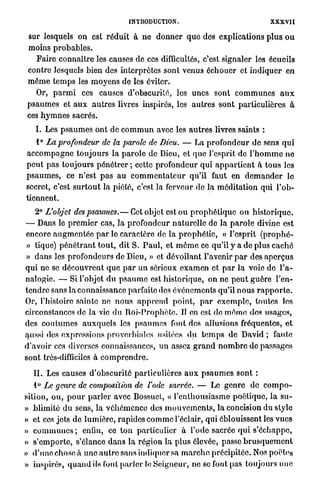 INTRODUCTION.                                         XXXVII

 sur lesquels on est r é d u i t à n e d o n n e r q u e dos explications p l u s o u
 moins p r o b a b l e s .
    Faire connaître les causes de ces difficultés, c'est signaler les écueils
 contre lesquels bien des interprètes sont venus é c h o u e r et i n d i q u e r en
 m ê m e t e m p s les m o y e n s de les éviter.
     Or, p a r m i ces causes d'obscurité, les unes sont c o m m u n e s a u x
 p s a u m e s et a u x a u t r e s livres inspirés, les a u t r e s sont particulières à
 ces h y m n e s sacrés.
    I. Les p s a u m e s ont de c o m m u n avec les a u t r e s livres saints :
    1° La profondeur de la parole de Dieu. — La p r o f o n d e u r d e sens q u i
a c c o m p a g n e t o u j o u r s l a p a r o l e de Dieu, et q u e l'esprit de l ' h o m m e n e
p e u t p a s t o u j o u r s p é n é t r e r ; cette profondeur q u i a p p a r t i e n t h t o u s les
p s a u m e s , ce n'est p a s a u c o m m e n t a t e u r qu'il faut en d e m a n d e r lo
secret, c'est s u r t o u t la piété, c'est la ferveur do la m é d i t a t i o n qui l ' o b -
tiennent.
     2° L'objet des psaumes.— Cet objet est o u p r o p h é t i q u e ou h i s t o r i q u e .
— Dans le p r e m i e r cas, l a p r o f o n d e u r n a t u r e l l e de la p a r o l e divine est
encore a u g m e n t é e p a r le c a r a c t è r e de la p r o p h é t i e , « l'esprit ( p r o p h é -
» tique) p é n é t r a n t t o u t , dit S. P a u l , et m ê m e ce qu'il y a de plus c a c h é
» d a n s les p r o f o n d e u r s de Dieu, » et dévoilant l'avenir p a r des a p e r ç u s
q u i ne se d é c o u v r e n t q u e p a r un sérieux e x a m e n et p a r la voie de l'a-
nalogie. — Si l'objet d u p s a u m e est h i s t o r i q u e , on ne p e u t g u è r e l'en-
t e n d r e sans la connaissance parfaite des événements qu'il n o u s r a p p o r t e .
Or, l'histoire sainte ne n o u s a p p r e n d point, p a r e x e m p l e , toutes les
circonstances de la vie d u R o i - P r o p h è t e . Il en est de m ê m e des usages,
des c o u t u m e s a u x q u e l s les p s a u m e s font des allusions fréquentes, et
aussi des expressions proverbiales usitées d u t e m p s de David ; faute
d'avoir ces diverses connaissances, un assez g r a n d n o m b r e de passages
sont très-difficiles à c o m p r e n d r e .

   II. Les causes d ' o b s c u r i t é particulières a u x p s a u m e s sont :
   1° Le genre de composition de l'ode sacrée. — Le g e n r e de c o m p o -
sition, ou, p o u r p a r l e r avec Bossuet, « l ' e n t h o u s i a s m e poétique, l a s u -
» blimité d u sens, l a v é h é m e n c e des m o u v e m e n t s , la concision du style
» et ces jets de l u m i è r e , rapides c o m m e l'éclair, qui éblouissent les v u e s
» c o m m u n e s ; enfin, ce t o n particulier à l'ode sacrée q u i s ' é c h a p p e ,
» s ' e m p o r t e , s'élance d a n s l a r é g i o n l a plus élevée, passe b r u s q u e m e n t
» d ' u n e chose à u n e a u t r e sans indiquer sa m a r c h e précipitée. Nos poètes
» inspirés, q u a n d ils font p a r l e r le Seigneur, ne se font pas toujours u n e
 