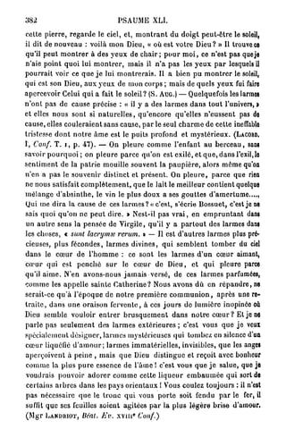 382                                      PSAUME XLI.

cette p i e r r e , r e g a r d e le ciel, et, m o n t r a n t d u d o i g t p e u t - ê t r e le soleil,
il dit de nouveau : voilà m o n Dieu, « où est votre D i e u ? » Il trouve ce
qu'il peut m o n t r e r à des y e u x de c h a i r ; p o u r m o i , ce n'est pas que je
n'aie point quoi lui m o n t r e r , mais il n ' a pas les y e u x p a r lesquels il
p o u r r a i t voir ce q u e j e lui m o n t r e r a i s . Il a bien p u m o n t r e r le soleil,
qui est son Dieu, a u x y e u x de m o n corps ; mais de quels y e u x fui faire
apercevoir Celui q u i a fait le soleil? (S. AUG.) — Quelquefois les larmes
n ' o n t pas d e cause précise : a il y a des l a r m e s d a n s t o u t l'univers, >
et elles n o u s sont si n a t u r e l l e s , q u ' e n c o r e qu'elles n ' e u s s e n t pas de
cause, elles c o u l e r a i e n t s a n s cause, p a r le seul c h a r m e de cette ineffable
tristesse d o n t n o t r e â m e est le puits profond et m y s t é r i e u x . (LACORD.
I , Conf. T. i , p . 4 7 ) . — On p l e u r e c o m m e l'enfant a u b e r c e a u , sans
savoir p o u r q u o i ; on p l e u r e p a r c e qu'on est exilé, et q u e , d a n s l'exil,le
s e n t i m e n t de la p a t r i e mouille souvent la p a u p i è r e , alors même qu'on
n'en a pas le s o u v e n i r distinct et p r é s e n t . On p l e u r e , p a r c e que rien
ne nous satisfait c o m p l è t e m e n t , q u e le lait le meilleur contient quelque
m é l a n g e d ' a b s i n t h e , le vin le plus doux a ses g o u t t e s d'amertume....,
Qui me d i r a la cause de ces l a r m e s ? « c'est, s'écrie Bossuet, c'est je ne
sais quoi q u ' o n ne p e u t d i r e . » Nest-il pas v r a i , en e m p r u n t a n t dans
un a u t r e sens la p e n s é e de Virgile, qu'il y a p a r t o u t des larmes dans
les choses, « sunt lacrymx rerum. » — Il est d ' a u t r e s l a r m e s plus pré-
cieuses, plus fécondes, l a r m e s d i v i n e s , q u i s e m b l e n t t o m b e r du ciel
d a n s le c œ u r de l ' h o m m e : ce sont les l a r m e s d ' u n c œ u r aimant,
c œ u r qui est p e n c h é s u r le c œ u r de D i e u , et q u i pleure parce
qu'il a i m e . N'en avons-nous j a m a i s versé, de ces l a r m e s parfumées,
c o m m e les a p p e l l e sainte C a t h e r i n e ? Nous a v o n s d û en r é p a n d r e , ne
serait-ce q u ' à l ' é p o q u e de n o t r e p r e m i è r e c o m m u n i o n , a p r è s une re-
t r a i t e , d a n s u n e oraison f e r v e n t e , à ces j o u r s de l u m i è r e inopinée où
Dieu semble vouloir e n t r e r b r u s q u e m e n t d a n s n o t r e c œ u r ? Et je ne
p a r l e pas s e u l e m e n t des l a r m e s e x t é r i e u r e s ; c'est vous q u e j e veux
spécialement d é s i g n e r , l a r m e s mystérieuses qui tombez; en silence d'un
c œ u r liquéfié d ' a m o u r ; l a r m e s i m m a t é r i e l l e s , invisibles, q u e les anges
a p e r ç o i v e n t à peine , mais q u e Dieu distingue et reçoit avec bonheur
c o m m e la plus p u r e essence de l'âme ! c'est vous q u e j e salue, quo je
voudrais p o u v o i r a d o r e r c o m m e cette l i q u e u r e m b a u m é e q u i sort de
 certains a r b r e s d a n s les p a y s o r i e n t a u x ! Vous coulez toujours : il n'est
p a s nécessaire q u e le t r o n c q u i vous p o r t e soit fendu p a r le fer, il
suffit q u e ses feuilles s o i e n t agitées p a r la p l u s l é g è r e brise d'amour,
                                                3
( M g r L A N D R I O T , Béat. Kv. XYlir Conf.)
 