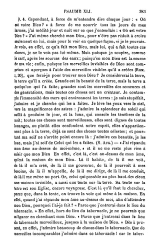 PSAUME XLI.

   f, 4. C e p e n d a n t , à force de m ' e n t e n d r e dire c h a q u e j o u r : « O ù
 est votre D i e u ? » à force de m e n o u r r i r tous les j o u r s de m e s
larmes, j ' a i m é d i t é j o u r et n u i t s u r ce q u e j ' e n t e n d a i s : c Où est v o t r e
Dieu ? » J ' a i m ê m e c h e r c h é m o n Dieu, p o u r n ' ê t r e p a s r é d u i t à c r o i r e
seulement en lui, mais p o u r le voir en q u e l q u e façon, si j e le p o u v a i s .
Je vois, en effet, ce q u ' a fait m o n Dieu, mais lui, qui a fait toutes ces
choses, j e ne le vois pas l u i - m ô m e . Mais p u i s q u e j e s o u p i r e , c o m m o
le cerf, a p r è s les sources des e a u x ; p u i s q u ' o n m o n Dieu est la source
de ma v i e ; enfin, p u i s q u e les merveilles invisibles de Dieu sont c o m -
prises et a p e r ç u e s à l'aide des merveilles visibles q u ' i l a créées (ROM.
I, 30), q u e ferai-je p o u r t r o u v e r mon Dieu ? J e considérerai la t e r r e ,
la terre qu'il a c r é é e . G r a n d e est la b e a u t é de la t e r r e , mais la terre a
quelqu'un q u i l'a f a i t e ; g r a n d e s sont les merveilles des semences e t
des g é n é r a t i o n s , mais toutes ces choses o n t un c r é a t e u r . J e c o n t e m -
ple l'immensité des m e r s q u i e n v i r o n n e n t les terres : j e suis stupéfait,
j'admire et j e c h e r c h e q u i les a faites. J e lève les y e u x vers le ciel,
vers la magnificence des astres : j ' a d m i r e la s p l e n d e u r d u soleil q u i
suffit à p r o d u i r e le j o u r , et la l u n e , q u i console les t é n è b r e s d e l a
nuit; t o u t e s ces choses sont merveilleuses, elles s o n t dignes de t o u t e s
louanges, ou p l u t ô t elles confondent n o t r e esprit, elles n ' a p p a r t i e n -
nent plus à la t e r r e , déjà ce sont des choses t o u t e s célestes ; et p o u r -
tant m a soif ne s ' a r r ê t e p o i n t encore là : j ' a d m i r e ces b e a u t é s , j e les
loue, mais j ' a i soif de Celui q u i les a faites. ( S . AUG.) — « J'ai r é p a n d u
mon â m e au-dessus de m o i - m ê m e , » et il ne m e reste plus rien à
saisir que m o n Dieu E n effet, c'est là, c'est a u - d e s s u s de mon â m e ,
qu'est la m a i s o n de m o n Dieu. Là il h a b i t e , de là il m e v o i t ,
de là il m ' a c r é é , de là il m e g o u v e r n e , de là il p o u r v o i t à m e s
besoins, de là il m ' a p p e l l e , de là il me dirige, de là il m e c o n d u i t ,
de là il m e m è n e au p o r t . Or, celui qui possède au plus h a u t des cieux
une maison invisible, a aussi u n e t e n t e s u r la t e r r e . S a t e n t e s u r la
terre est son Eglise, encore voyageuse. C'est là qu'il faut le c h e r c h e r ,
parce q u e , d a n s la t e n t e , on t r o u v e la voie qui m è n e à la maison. E n
effet, q u a n d j ' a i r é p a n d u m o n â m e au-dessus de moi, afin d ' a t t e i n d r e
mon Dieu, p o u r q u o i l'ai-je f a i t ? « P a r c e q u e j ' e n t r e r a i d a n s le lieu d u
tabernacle. » E n eflet, h o r s du lieu du t a b e r n a c l e , j e ne p o u r r a i s q u e
m'ôgarer en c h e r c h a n t mon Dieu. « P a r c e q u e j ' e n t r e r a i d a n s le lieu
du tabernacle m e r v e i l l e u x , j u s q u e s à la maison d e Dieu. » Dès à p r é -
sent, en effet, j ' a d m i r e b e a u c o u p de choses d a n s le t a b e r n a c l e . Que do
merveilles i n c o m p a r a b l e s j ' a d m i r e d a n s ce t a b e r n a c l e 1 c a r le l a b e r -
 