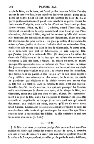 381                                         PSAUME            XLI.

 n a c l e d e Dieu, s u r la t e r r e , est formé p a r l e s h o m m e s fidèles. J'admire
 en eux la m a n i è r e d o n t leurs m e m b r e s l e u r sont s o u m i s , parco que le
 péché ne r è g n e p o i n t e n e u x p o u r les asservir a u désir du mal et
 p a r c e qu'ils n ' a b a n d o n n e n t p o i n t leurs m e m b r e s a u p é c h é , comme dei
i n s t r u m e n t s d ' i n i q u i t é , mais qu'ils les offrent a u Dieu vivant par leun
b o n n e s œ u v r e s . (ROM. V I , 12.) — J ' a d m i r e , q u a n d l ' â m e sert Dieu,
c o m m e n t les m e m b r e s du corps c o m b a t t e n t p o u r Dieu ; j e vois l'âme
e l l e - m ê m e , o b é i s s a n t à Dieu, r é g l a n t les œ u v r e s q u ' e l l e doit accora»
plir, r e f r é n a n t les convoitises, r e p o u s s a n t l ' i g n o r a n c e , a l l a n t au-devant
des souffrances les plus d u r e s et les plus pénibles, et n e traitant les
a u t r e s q u ' a v e c j u s t i c e et c h a r i t é . J ' a d m i r e ainsi ces v e r t u s d a n s l'âme,
m a i s j e n e suis e n c o r e q u e d a n s le lieu du t a b e r n a c l e . J e passe outre,
et si a d m i r a b l e q u e soit ce t a b e r n a c l e , j e suis stupéfait lors-
q u e j ' a r r i v e j u s q u ' à la maison de Dieu. ( S . A U G . ) — « Au milieu des
c h a n t s d e l'allégresse e t de la l o u a n g e , a u milieu des concerts qui
c é l è b r e n t la j o i e des fêtes. » Q u a n d , a u milieu de n o u s , on célèbre
q u e l q u e fête s p l e n d i d e , c'est la c o u t u m e de r é u n i r d e v a n t l a maison
des j o u e u r s d ' i n s t r u m e n t s , des c h a n t e u r s , ou des musiciens employés
d a n s les fêtes p o u r exciter au plaisir ; et l o r s q u e n o u s les entendons,
q u e d i s o n s - n o u s en p a s s a n t ? Que fait-on l à ? et l'on nous r é p o n d :
On y célèbre u n e naissance ou des noces ; de la s o r t e , ces chants
n e p a r a i s s e n t p a s déplacés et le plaisir t r o u v e son excuse dans
la fête que l'on c é l è b r e . Dans la maison de Dieu, c'est u n e fête con-
tinuelle. E n effet, on n'y c é l è b r e rien q u i soit p a s s a g e r . La fête éter-
nelle est célébrée p a r le c h œ u r des a n g e s ; et le visage d e Dieu, vu à
découvert, cause u n e joie q u e rien n e p e u t a l t é r e r . N u l commence-
m e n t à ce j o u r de fête, nulle fin qui puisse le t e r m i n e r . De cette fête
éternelle et p e r p é t u e l l e s ' é c h a p p e j e ne sais q u e l son q u i retentit
d o u c e m e n t aux oreilles d u c œ u r , p o u r v u qu'il ne s'y mêle aucun
b r u i t h u m a i n . L ' h a r m o n i e d e cette fête e n c h a n t e l'oreille de celui qui
m a r c h e d a n s cette t e n t e et q u i c o n t e m p l e les merveilles q u e Dieu a
o p é r é e s p o u r la r é d e m p t i o n des fidèles; et elle e n t r a î n e le cerf vers
les sources des e a u x . ( S . A U G . )

                                              m . — 5-11.

    f. 5. Bien q u e nous p a r v e n i o n s quelquefois, en m a r c h a n t sous l'im-
p u l s i o n d u désir, q u i dissipe les n u a g e s a u t o u r d e n o u s , à entendre
ces sons divins, de m a n i è r e à saisir, p a r n o s efforts, q u e l q u e chose de
la maison de Dieu, c e p e n d a n t , accablés p a r le poids de n o t r e faiblosso,
 