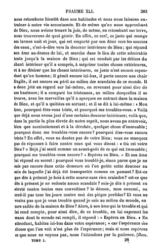PSAUME XLI.                                                   385

nous r e t o m b o n s b i e n t ô t d a n s nos h a b i t u d e s et nous n o u s laissons e n -
traîner à n o t r e vie a c c o u t u m é e . E t de m ô m e q u ' e n nous a p p r o c h a n t
de Dieu, n o u s avions trouvé la j o i e , de m ô m e , en r e t o m b a n t s u r t e r r e ,
nous t r o u v e r o n s de quoi g é m i r . E n effet, ce cerf, ce j u s t e qui r n a n g e
ses larmes n u i t et j o u r , q u i est e m p o r t é p a r son désir vers les sources
des e a u x , c ' e s t - à - d i r e vers la d o u c e u r i n t é r i e u r e de D i e u ; q u i r é p a n d
son â m e au-dessus de l u i , et m a r c h e d a n s le lieu de cette a d m i r a b l e
tente j u s q u ' à la maison de Dieu ; q u i est c o n d u i t p a r les délices d u
chant i n t é r i e u r qu'il a c o m p r i s , à mépriser toutes choses e x t é r i e u r e s ,
et à ne désirer q u e les choses i n t é r i e u r e s , ce j u s t e n'est encore cepen-
dant q u ' u n h o m m e ; il g é m i t encore i c i - b a s , il p o r t e encore u n e c h a i r
fragile, il est encore en péril au milieu des scandales de ce m o n d e . Il
a donc j e t é u n r e g a r d s u r l u i - m ô m e , en r e v e n a n t p o u r ainsi dire d e
ces h a u t e u r s ; il a c o m p a r é les tristessses, au milieu desquelles il se
trouve, avec les merveilles qu'il a aperçues en e n t r a n t d a n s la m a i s o n
de Dieu, et qu'il a quittées en s o r t a n t ; et il se dit à l u i - m ê m e : « Mon
âme, p o u r q u o i êtes-vous triste, et p o u r q u o i m e troublez-vous. > Voilà
que déjà n o u s avons joui d ' u n e certaine d o u c e u r i n t é r i e u r e ; voilà q u e ,
dans la p a r t i e la plus élevée de n o t r e e s p r i t , nous a v o n s pu entrevoir,
bien q u e s u c c i n c t e m e n t et à la d é r o b é e , q u e l q u e chose d ' i m m u a b l e ;
pourquoi d o n c m e troublez-vous e n c o r e ? p o u r q u o i êtes-vous e n c o r e
triste? E n effet, vous n e doutez pas de votre D i e u ; vous n e m a n q u e z
pas de r é p o n s e s à faire c o n t r e ceux q u i vous disent : t Où est v o t r e
Dieu? » Déjà j ' a i senti c o m m e un avant-goût de ce qui est i m m u a b l e ;
pourquoi m e t r o u b l e z - v o u s e n c o r e ? « Espérez en Dieu. » E t son â m e
lui r é p o n d en secret : p o u r q u o i vous troublé-je, sinon p a r c e q u e j e n e
suis pas encore d a n s cette d e m e u r e où l'on g o û t e cette d o u c e u r a u
sein de l a q u e l l e j ' a i déjà été t r a n s p o r t é e c o m m e en p a s s a n t ? E s t - c e
que dès à p r é s e n t j e bois à cette source s a n s rien c r a i n d r e ? est-ce q u e
dès à p r é s e n t j e ne r e d o u t e a u c u n scandale ? suis-je dès à p r é s e n t e n
sûreté c o n t r e t o u t e s mes c o n v o i t i s e s ? le d é m o n , mon e n n e m i , n e
 tcnd-il p a s tous les j o u r s c o n t r e moi des pièges perfides? E t vous n e
 voulez p a s q u e j e vous t r o u b l e q u a n d j e suis a u milieu du m o n d e , e n
 core exilée d e la maison d e Dieu ? Alors, à son â m e q u i le t r o u b l e et q u i
 lui rend c o m p t e , p o u r ainsi d i r e , de ce t r o u b l e , en lui e x p o s a n t les
 maux d o n t le m o n d e est r e m p l i , il r é p o n d : « Espérez e n Dieu. » E n
 attendant, habitez ici-bas d a n s v o t r e e s p é r a n c e ; « c a r l'espérance des
 choses q u e l'on voit n'est plus de l'espérance ; mais si nous espérons
  ce que n o u s n e voyons p a s , n o u s l ' a t t e n d o n s p a r la p a t i e n c e . [Rom,
              TOME i.                                                                      23
 
