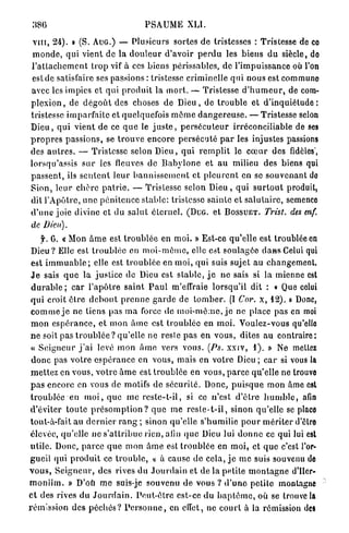 386                                   PSAUME           XLI.

 v i n , 24). B (S. A U G . ) — Plusieurs sortes de tristesses : Tristesse de co
 m o n d e , qui vient de la d o u l e u r d'avoir p e r d u les biens d u siècle, do
l ' a t t a c h e m e n t t r o p vif à ces biens périssables, de l'impuissance où l'on
 e s t d e satisfaire ses passions : tristesse criminelle q u i nous est communo
avec les impics et qui p r o d u i t la m o r t . — Tristesse d ' h u m e u r , de com-
p l e x i o n , de d é g o û t des choses de D i e u , de t r o u b l e et d ' i n q u i é t u d e :
tristesse imparfaite et quelquefois m ê m e d a n g e r e u s e . — Tristesse selon
D i e u , qui vient de ce q u e le j u s t e , p e r s é c u t e u r irréconciliable de ses
p r o p r e s p a s s i o n s , se t r o u v e encore p e r s é c u t é p a r les injustes passions
des a u t r e s . — Tristesse selon D i e u , qui r e m p l i t le c œ u r des fidèles",
lorsqu'assis s u r les fleuves de B a b y l o n e et a u milieu des biens qui
p a s s e n t , ils s e n t e n t leur b a n n i s s e m e n t et p l e u r e n t en se souvenant do
Sion, leur c h è r e p a t r i e . — Tristesse selon D i e u , qui s u r t o u t produit,
dit l'Apôtre, u n e p é n i t e n c e stable: tristesse sainte et s a l u t a i r e , semence
d ' u n e joie divine et d u salut é t e m e l . ( D U G . et B O S S U E T . Trist. des enf.
de Dieu).
     f. G. « Mon â m e est t r o u b l é e en m o i . » Est-ce qu'elle est troublée en
 D i e u ? Elle est t r o u b l é e en m o i - m ê m e , elle est soulagée d a n s Celui qui
 est i m m u a b l e ; elle est t r o u b l é e en moi, qui suis sujet a u changement.
 J e sais q u e la justice de Dieu est s t a b l e , j e ne sais si la mienne est
 d u r a b l e ; car l ' a p ô t r e saint P a u l m'effraie lorsqu'il dit : « Que celui
 q u i croit ê t r e d e b o u t p r e n n e g a r d e de t o m b e r . (I Cor. x, 12). » Donc,
 c o m m e j e ne liens pas m a force de m o i - m ê m e , j e ne place pas en moi
 m o n e s p é r a n c e , et m o n â m e est troublée en m o i . Voulez-vous qu'elle
 n e soit pas t r o u b l é e ? qu'elle ne resle pas en vous, dites a u contrairo:
 « S e i g n e u r j ' a i levé mon â m e vers vous. (Ps. xxiv, 1 ) . » Ne mettez
 d o n c pas v o t r e e s p é r a n c e en vous, mais en votre Dieu ; c a r si vous la
 m e t t e z en vous, v o t r e â m e est t r o u b l é e en vous, p a r c e qu'elle ne trouve
 p a s encore en vous de motifs de sécurité. Donc, p u i s q u e mon âme est
t r o u b l é e en m o i , q u e m e reste-t-il, si ce n'est d ' ê t r e h u m b l e , afin
d'éviter t o u t e p r é s o m p t i o n ? q u e me r e s t e - t - i l , sinon qu'elle se place
 tout-à-fait au d e r n i e r r a n g ; sinon qu'elle s'humilie p o u r m é r i t e r d'être
 élevée, qu'elle ne s ' a t t r i b u e rien, afin q u e Dieu lui d o n n e ce qui lui est
utile. Donc, parce q u e mon â m e est t r o u b l é e en moi, et q u e c'est l'or-
gueil qui p r o d u i t ce t r o u b l e , « à cause d e cela, j e m e suis souvenu de
v o u s , S e i g n e u r , des rives du J o u r d a i n et de la petite m o n t a g n e d'Iler-
m o n i î m . » D'où m e suis-je souvenu d e vous ? d ' u n e p e t i t e montagne
et des rives du J o u r d a i n . P e u t - ê t r e est-ce du b a p t ê m e , où se trouve la
rémission des p é c h é s ? P e r s o n n e , en effet, ne c o u r t à la rémission des
 