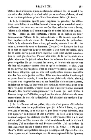 PSAUME            XLI.                                     387

péchés, si ce n'est celui q u i se d é p l a î t à l u i - m ê m e ; n u l n e c o u r t à l a
rémission des p é c h é s , si ce n'est celui q u i se confesse p é c h e u r , e t n u l
ne se confesse p é c h e u r q u ' e n s ' h u m i l i a n t d e v a n t Dieu. ( S . A U G . )
   f. 7 , 8 . Expression figurée p o u r e x p r i m e r la g r a n d e u r des afflic-
tions, semblables à u n d é b o r d e m e n t d ' e a u x q u i se succèdent c o n t i -
nuellement les unes a u x a u t r e s . — Ou b i e n , selon les saints P è r e s ,
l'abîme de la misère de l ' h o m m e a p p e l l e et a t t i r e l'abîme de la m i s é -
ricorde. — Dans u n sens c o n t r a i r e , l'abîme de la malice du c œ u r
h u m a i n a t t i r e l'abime de la j u s t i c e divine. — Ou encore, la p r o f o n -
deur i m p é n é t r a b l e du c œ u r d e l ' h o m m e d e m a n d e la p r o f o n d e u r
infinie de la science d e Dieu m ô m e , qui s o n d e , c o m m e il est dit, les
reins et le c œ u r de tous les h o m m e s . ( D U G U E T . ) — L o r s q u e les flots
de l a m e r se soulèvent et qu'ils m e n a c e n t d ' u n e m o r t p r o c h a i n e , c e u x
qui se voient s u r le p o i n t d ' ê t r e engloutis sous leurs vagues a m o n c e -
lées ne sont plus touchés d ' a u c u n des soins de la t e r r e , ni d ' a u c u n
plaisir des sens. Ils j e t t e n t m ê m e h o r s d u vaisseau toutes les choses
pour lesquelles ils o n t t r a v e r s é les m e r s , et le désir de sauver l e u r
 vie l e u r fait r e g a r d e r c o m m e rien ce qu'ils e s t i m a i e n t le plus. C'est
 ce q u i a r r i v a i t a u P r o p h è t e , c'est ce q u i a r r i v e encore tous les j o u r s
 aux â m e s affligées, q u i se t r o u v e n t quelquefois c o m m e accablées
 sous les flots de la justice d e Dieu. Elles sont insensibles à t o u t ce q u i
 se passe d a n s le m o n d e , à tous les vains plaisirs du siècle. ( I D E M . )
 — Après q u e les g r a n d e s e a u x et ces h o r r i b l e s a b î m e s a u r o n t passé,
 le S e i g n e u r e n v o i e , au j o u r de la p r o s p é r i t é , sa miséricorde p o u r n o u s
 visiter et nous consoler. C'est u n beau j o u r q u i se lève a p r è s une n u i t
 obscure. Cet h e u r e u x c h a n g e m e n t arrive à ceux q u i sont fidèles à
 Dieu a u t e m p s de l'affliction, et qui, a u lieu de se p l a i n d r e et de m u r -
 murer d u r a n t la n u i t de la désolation, lui c h a n t e n t u n c a n t i q u e d ' a c -
 tions de g r â c e s .
   f. 9-11. « E n moi est m a p r i è r e , e t c . » J e n'irai p a s en effet a c h e t e r
au-delà des m e r s les s u p p l i c a t i o n s q u e j ' a i à faire à Dieu ; ou, p o u r
que Dieu m ' e x a u c e , j e ne n a v i g u e r a i pas d a n s les p a y s lointains, afin
d'en a p p o r t e r de l'encens et des p a r f u m s ; ou bien j e n e tirerai p a s
de mon t r o u p e a u des victimes p o u r les lui offrir en sacrifice : « en m o i
est m a p r i è r e a u Dieu de m a vie. t J ' a i au d e d a n s de moi l a victime à
i m m o l e r ; j ' a i a u - d e d a n s de moi l'encens à offrir; j ' a i a u - d e d a n s do
moi le sacrifice p r o p r e à fléchir m o n Dieu. (S. AUG.) — « Où est ton
Dieu ? » Cette i n t e r p e l l a t i o n i r o n i q u e des impies est r é p é t é e deux fois
dans ce p s a u m e , e t l'on s e n t q u e c'est là u n e des p l u s difficiles épreuves
 