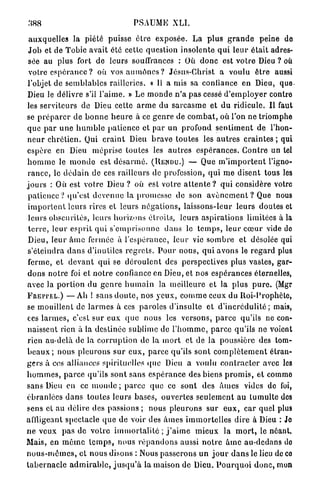 388                                      PSAUME XLI.

 auxquelles la piété puisse ê t r e exposée. La p l u s g r a n d e peine de
 J o b et de Tobic avait été cette question insolente q u i l e u r é t a i t adres-
 sée au plus fort de leurs souffrances : Où d o n c est votre Dieu ? où
 votre espérance ? où vos a u m ô n e s ? Jésus-Christ a voulu ê t r e aussi
l'objet de s e m b l a b l e s railleries. « U a mis sa contiance e n Dieu, que.
Dieu le délivre s'il l ' a i m e . » L e m o n d e n ' a pas cessé d ' e m p l o y e r contre
les serviteurs de Dieu cette a r m e du s a r c a s m e et d u ridicule. Il faut
se p r é p a r e r de b o n n e h e u r e à ce g e n r e de c o m b a t , où l'on n e triomphe
que p a r u n e h u m b l e p a t i e n c e et par un p r o f o n d s e n t i m e n t de l'hon-
n e u r c h r é t i e n . Qui c r a i n t Dieu b r a v e toutes les a u t r e s craintes ; qui
espère en Dieu méprise toutes les a u t r e s e s p é r a n c e s . C o n t r e un tel
h o m m e le i n o n d e est d é s a r m é . (RENDU.) — Que m ' i m p o r t e n t l'igno-
 r a n c e , le d é d a i n de ces railleurs de profession, q u i m e disent tous les
j o u r s : Où est votre Dieu ? où est votre a t t e n t e ? q u i considère votre
 patience ? qu'est d e v e n u e la promesse de son a v è n e m e n t ? Que nous
 i m p o r t e n t leurs rires et leurs n é g a t i o n s , laissons-leur l e u r s doutes et
 l e u r s obscurités, leurs horizons étroits, leurs a s p i r a t i o n s limitées à la
 t e r r e , leur e s p r i t q u i s ' e m p r i s o n n e d a n s le t e m p s , leur c œ u r vide de
 Dieu, leur â m e fermée à l'espérance, l e u r vie s o m b r e et désolée qui
 s'éteindra d a n s d'inutiles r e g r e t s . P o u r nous, q u i avons le regard plus
 ferme, et d e v a n t qui se d é r o u l e n t des perspectives plus vastes, gar-
d o n s n o t r e foi et n o t r e confiance en Dieu, et nos e s p é r a n c e s éternelles,
avec la portion du g e n r e h u m a i n la meilleure et la plus p u r e . (Mgr
FREPI'EL.) — A h ! s a n s d o u t e , nos y e u x , c o m m e ceux du Roi-Prophète,
se mouillent de l a r m e s à ces paroles d'insulte et d ' i n c r é d u l i t é ; mais,
ces l a r m e s , c'est sur e u x q u e nous les versons, p a r c e qu'ils ne con-
naissent rien à la destinée sublime de l ' h o m m e , p a r c e qu'ils ne voient
rien au-delà de la c o r r u p t i o n de la m o r t et de la poussière des tom-
b e a u x ; nous pleurons s u r e u x , p a r c e qu'ils s o n t c o m p l è t e m e n t étran-
gers à ces alliances spirituelles q u e Dieu a voulu c o n t r a c t e r avec les
h o m m e s , p a r c e qu'ils sont sans e s p é r a n c e des biens p r o m i s , et commo
sans Dieu en ce m o n d e ; p a r c e q u e ce sont des â m e s vides de foi,
é b r a n l é e s d a n s toutes leurs bases, o u v e r t e s seulement au tumulte des
sens et au délire des passions ; nous p l e u r o n s sur e u x , car quel plus
affligeant spectacle q u e de voir des â m e s i m m o r t e l l e s dire à Dieu : Jo
n e v e u x p a s de votre i m m o r t a l i t é ; j ' a i m e m i e u x la m o r t , le néant,
Mais, en m ê m e t e m p s , nous r é p a n d o n s aussi n o t r e â m e au-dedans do
n o u s - m ê m e s , et n o u s disons : Nous passerons un j o u r d a n s le lieu de cû
t a b e r n a c l e a d m i r a b l e , j u s q u ' à la maison de Dieu. P o u r q u o i d o n c , mon
 